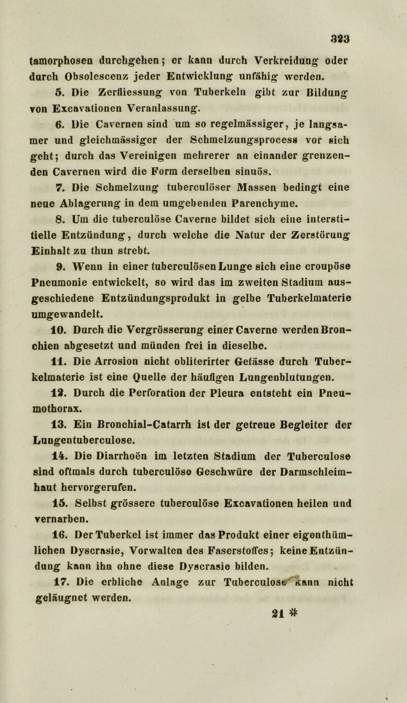tamorphosen durchgehen; er kann durch Verkreidung Oder durch Obsolescent jeder Entwicklung unfahig werden. 5. Die Zerfliessung von Tuberkeln gibt zur Bildung* von Excavationen Veranlassung. 6. Die Cavemen sind urn so regelmassiger, je langsa- mer und gleickinassiger der Schmelzungsprocess vor sich geht; durch das Vereinigen mehrerer an einander grenzen- den Cavernen wird die Form derselben sinuos. 7. Die Schmelzung tuberculoser Massen bedingt eine neue Ablagerung in dem umgebenden Parenchyme. 8. Um die tuberculose Caverne bildet sich eine intersti- tielle Entziindung, durch welche die Natur der Zerstorung Einhalt zu thun strebt. 9. Wenn in einer tuberculosen Lunge sich eine croupose Pneumonie entwickelt, so wird das im zweiten Stadium aus- geschiedene Entziindungsprodukt in gelbe Tuberkelmaterie umgewandelt. 10. Durch die Vergrosserung einer Caverne werden Bron- chien abgesetzt und munden frei in dieselbe. 11. Die Arrosion nicht obliterirter Gefasse durch Tuber- kelmaterie ist eine Quelle der haufigen Lungenblutungen. 12. Durch die Perforation der Pleura entsteht ein Pneu- mothorax. 13. Ein Bronchial-Catarrh ist der getreue Begleiter der Lungentuberculose. 14. Die Diarrhoen im letzten Stadium der Tuberculose sind oftmals durch tuberculose Geschwiire der Darmschleim- haut hervorgerufen. 15. Selbst grossere tuberculose Excavationen heilen und vernarben. 16. DerTuberkel ist immer dasProdukt einer eigenthiim- lichen Dyscrasie, Vorwalten des Faserstoffes; keineEntziin- dung kann ihn ohne diese Dyscrasie bilden. 17. Die erbliche Anlage zur Tuberculose Kann nicht gelaugnet werden. 21 #