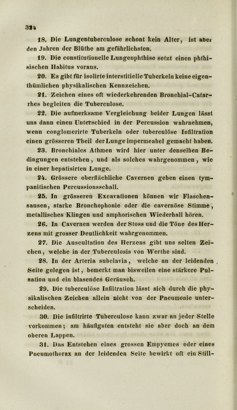18. Die Lungentuberculose schont kein Alter, ist ahei den Jahren der Bliithe am gefahrlichsten. 19. Die constitutionelle Lungenphthise setzt cinen phthi- sischen Habitus voraus. 20. Es gibt fur isolirte interstitielle Tuberkeln keine eigen- thumlichen physikalischen Kennzeichen. 21. Zeichen eines oft wiederkehrenden Bronchial-Catar- rhes begleiten die Tuberculose. 22. Die aufmerksame Vergleichung beider Lungen lasst uns dann einen Unterschied in der Percussion wahrnehmen, wenn conglomerirte Tuberkeln Oder tuberculose Infiltration einen grosseren Theil der Lunge impermeabel gemacht haben. 23. Bronchiales Athmen wird hier unter denselben Be- dingungen entstehen , und als solches wahrgenommen , wie in einer hepatisirten Lunge. 24. Grossere oberflachliche Cavemen geben einen tym- panitischen Percussionsschall. 25. In grosseren Excavationen konnen wir Flaschen- sausen, starke Bronchophonie Oder die cavernose Stimme, metallisches Klingen und amphorischen Wiederhall horen. 26. In Cavernen werden der Stoss und die Tone des Her- zens mit grosser Deutlichkeit wahrgenomraen. 27. Die Auscultation des Herzens gibt uns selten Zei- chen, welche in der Tuberculosis von Werthe sind. 28. In der Arteria subclavia, welche an der leidenden , Seite gelegen ist, bemerkt man bisweilen eine starkere Pul- sation und cin blasendes Gerausch. 29. Die tuberculose Infiltration lasst sich durch die phy- sikalischen Zeichen allein nicht von der Pneumonie unter- scheiden. 30. Die infiltrirte Tuberculose kann zwar an jeder Stelle vorkommen; am hiiufigsten entsteht sie aber doch an dem oberen Lappen. 31. Das Entstehen eines grossen EmpyemeS Oder eines Pneumothorax an der leidenden Seite bewirkt oft cin Still-