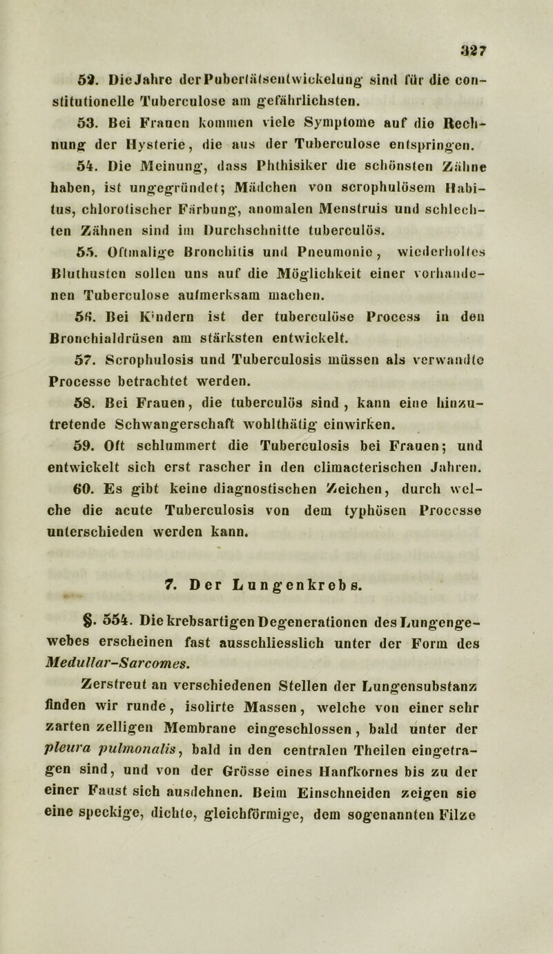 52. DieJahrc derPubeifalsenlwickeliing sind fill die eon- stitutionelle Tuberculose am gefahrlichsten. 53. Bei Franen kommen viele Symptonle auf die Redl- ining der Hysferie, die aus der Tuberculose entspringcn. 54. Die Meinung, dass Phthisiker die schtinsten Zalina haben, ist ungegriindet; Miidchen von scrophuldsein Habi- tus, chlorotischer Farbung, anomalen Menstruis und schlecli- ten Zahnen sind ini Durchschnitte tuberculiis. 55. Oftmalige Bronchitis und Pneumonic, wiederholtes Blulhusten sollcn uns auf die Moglichkeit einer vorhande- nen Tuberculose autmerksam machen. 5fi. Bei K'ndern ist der tuberculose Process in den Bronchialdriisen am starksten entwickelt. 57. Scrophulosis und Tuberculosis mtissen als verwandte Processe betrachtet werden. 58. Bei Frauen, die tuberculiis sind, kann eine Iiinzu- tretende Schwangerschaft wohlthiitig einwirken. 59. Oft schlummert die Tuberculosis bei Frauen; und entwickelt sich erst rascher in den climacterischen Jahren. 6*0. Es gibt keine diagnostischen Zeichen, durch wel- ch e die acute Tuberculosis von dem typhosen Processe unterschieden werden kann. 7. Der L ungen krebs. §. 554. DiekrebsartigenDegenerationcn desLungenge- webes erscheinen fast ausschliesslich unter der Form des Medullar-Sarcomes. Zerstreut an verschiedenen Stellen der Lungensubstanz linden wir runde, isolirte Massen, welche von einer sehr zarten zelligen Membrane eingeschlossen, bald unter der pleura pulmonalis, bald in den centralen Theilen eingetra- gen sind, und von der Grosse eines Hanfkornes bis zu der einer Faust sich ausdehnen. Beim Einschneiden zeigen sie eine speckige, dichto, gleichfiirmige, dem sogenannten Filze