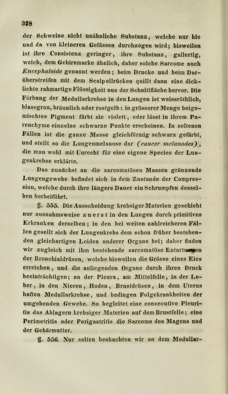 der Schweine nicht unahnlichc Substanz, welche nur hie und da von kleineren Gefassen durchzogen wird; bisweilen ist ihre Consistenz geringer, ihre Substanz, gallertig, weich, dem Gehirnmarke ahnlicb, daher solche Sarcome auch Encephaloide genannt werden; beim Drucke und beim Dar- uberstreifen mit dem Scalp ellrucken quillt dann eine dick- lichte rahmartigeFliissigkeit aus der Schnittflache hervor. Die Farbung der Medullarkrebse in den Lungen ist weissrothlich, blassgrau, briiunlich Oder rostgclb ; in grossererMenge beige- mischfes Pigment fiirbt sie violett, Oder liisst in ihrem Pa- renchyme einzelne schwarze Pur.kte erscheinen. In seltenen Fallen ist die ganze Masse gleichformig schwarz gefarbt, und stellt so die Lungenmelanose dar Qcancer melanodesj die man wohl mit Unrecht fur eine eigene Species der Lun- genkrebse erklarte. Das zunachst an die sarcomatdsen Massen granzende Lungengewebe befindet sich in dem Zustande der Compres- sion, welche durch ihre langere Dauer ein Schrumpfen dessel- ben herbeiftihrt. 555. Die Ausscheidung krebsigerMaterien geschieht nur ausnahmsweise zuerst in den Lungen durch primitives Erkranken derselben; in den bei weiten zahlreicheren Fal- len gesellt sich der Lungenkrebs dem schon friiher bestehen- den gleichartigen Leiden anderer Organe bei; daher finden wir zugleich mit ihm bestehende sarcomatose Entartun^en der Bronchialdriisen, welche bisweilen die Grosse eines Eies erreichen , und die anliegenden Organe durch ihren Druck beeintrachtigen; an der Pleura, am Mittelfelle, in der Le- ber, in den Nieren, Hoden, Brustdrusen, in dem Uterus haften Medullarkrebse, und bedingen Folgekrankheiten der umgebenden Gewebe. So begleitet eine consecutive Pleuri- tis das Ablagern krebsiger Materien auf dem Brustfelle; eine Perimetritis Oder Perigastritis die Sarcome des Magens und der Gcbarmutter. 556. Nur selten bcobachten wir an dem Medullar-