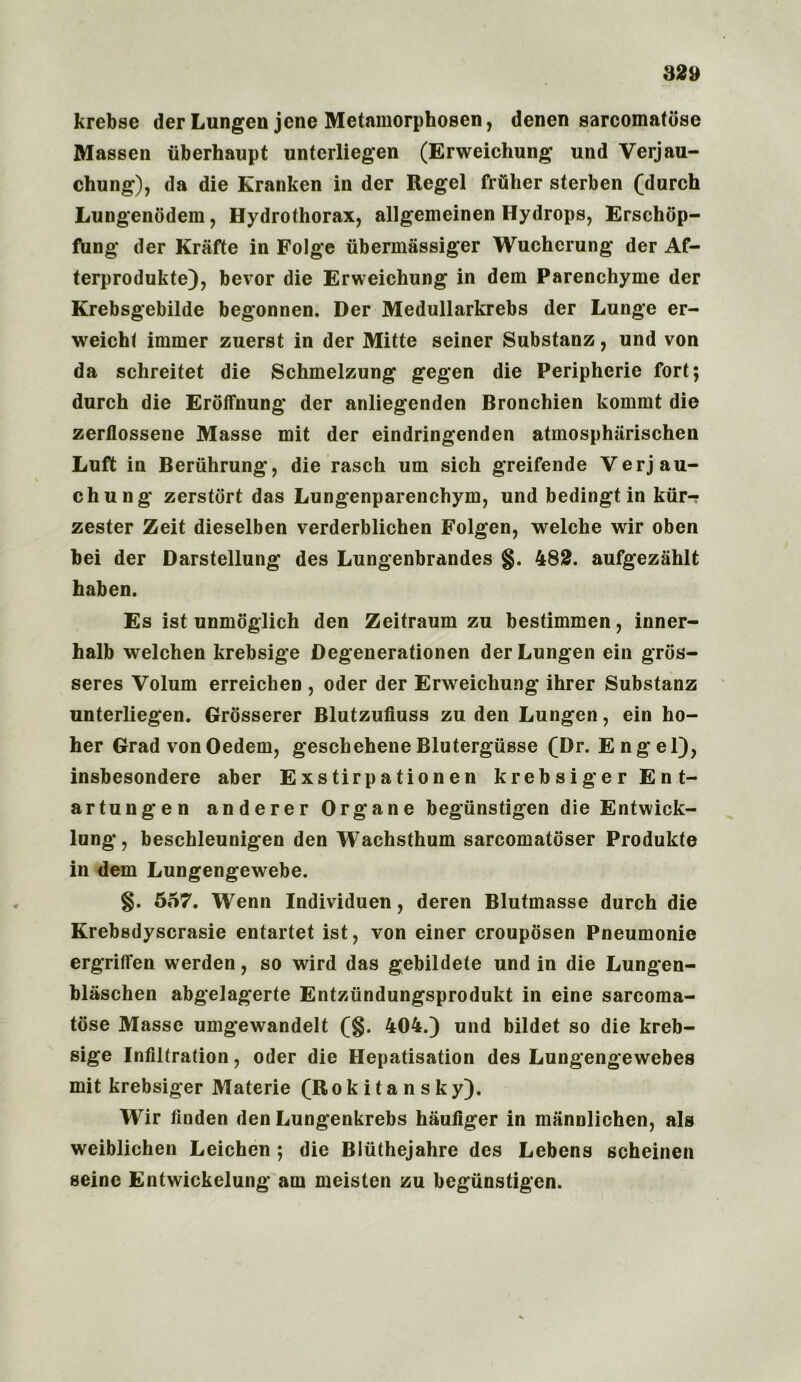 krebse der Lungen jene Metamorphosen, dencn sarcomatose Massen iiberhaupt unterliegen (Erweichung und Verjau- diting), da die Kranken in der Regel friiher sterben (durch Lungenodem, Hydrothorax, allgemeinen Hydrops, Erschop- fiing der Krafte in Folge iibermassiger Wucherung der Af- terprodukte), bevor die Erweichung in dem Parenchyme der Krebsgebilde begonnen. Der Medullarkrebs der Lunge er- weicht immer zuerst in der Mitte seiner Substanz, und von da sclireitet die Schmelzung gegen die Peripherie fort; durch die Eroffnung der anliegenden Bronchien kommt die zerflossene Masse mit der eindringenden atmospharischen Luft in Beriihrung, die rasch uni sich greifende Verjau- chung zerstort das Lungenparenchym, und bedingt in kiir-? zester Zeit dieselben verderblichen Folgen, welche wir oben bei der Darstellung des Lungenbrandes §. 482. aufgezahlt haben. Es ist unmoglich den Zeitraum zu bestimmen, inner- halb welchen krebsige Degenerationen derLungen ein gros- seres Volum erreichen , Oder der Erweichung ihrer Substanz unterliegen. Grosserer Blutzufiuss zu den Lungen, ein ho- her Grad von Oedem, geschehene Blutergiisse (Dr. E ngel), insbesondere aber Exstirpationen krebsiger Ent- ar tun gen anderer Organe begiinstigen die Entwick- lung, beschleunigen den Wachsthum sarcomatoser Produkte in dem Lungengewebe. §. 557. Wenn Individuen, deren Blutmasse durch die Krebsdyscrasie entartet ist, von einer crouposen Pneumonie ergriffen werden, so wird das gebildete und in die Lungen- blaschen abgelagerte Entztindungsprodukt in eine sarcoma- tose Masse umgewandelt (§. 404.) und bildet so die kreb- sige Infiltration, Oder die Hepatisation des Lungengewebes mit krebsiger Materie (Rokitansky). Wir linden den Lungenkrebs hauliger in mannlichen, als weiblichen Leichen ; die Bliithejahre des Lebens scheinen seine Entwickelung am meisten zu begiinstigen.