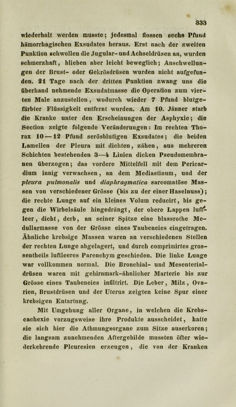 wiederholt werden musstc; jedesmal flossen sechs PfUnd hamorrhagischen Exsudates heraus. Erst nach der zweiten Punktion schwollen die Jugular- und Achseldriisen an, wurden schmerzhaft, blieben aber leicht beweglich; Anschwellun- gen der Brust- Oder Gekrdsdriisen wurden nicht aufgefun- den. 21 Tage nach der dritten Punktion zwang uns die uberhand nehmende Exsudatmasse die Operation zum vier- ten Male anzustellen, wodurch wieder 7 Pftind blutge- farbter Flussigkeit entfernt wurden. Am 10. Janner starb die Kranke unter den Erscheinungen der Asphyxie; die Section zeigte folgende Veranderungen: Im rechten Tho- rax 10 —12 Pfund serosblutigen Exsudates; die beiden Lamellen der Pleura mit dichten, ziihen, aus mehreren Schichten bestehenden 3—4 Linien dicken Pseudomembra- nen uberzogen; das vordere Mittelfell mit dem Pericar- dium innig verwachsen, an dem Mediastinum, und der pleura pulmonalis und diaphragmatic a sarcomatose Mas- sen von verschiedener Grosse (bis zu der einer Haselnuss); die rechte Lunge auf ein kleines Volum reducirt, bis ge- gen die Wirbelsaule hingedrangt, der obere Lappen luft- leer, dicht, derb, an seiner Spitze eine blassrothe Me- dullarmasse von der Grosse eines Taubeneies eingetragen. Ahnliche krebsige Massen waren an verschiedenen Stellen der rechten Lunge abgelagert, und durch comprimirtes gros- sentheils luftleeres Parenchym geschieden. Die linke Lunge war vollkommen normal. Die Bronchial- und Mesenterial- drusen waren mit gehirnmark-iihnlicher Marterie bis zur Grosse eines Taubeneies inflltrirt. Die Leber, Milz , Ova- rien, Brustdriisen und der Uterus zeigten keine Spur einer krebsigen Entartung. Mit Umgehung aller Organe, in welchen die Krebs- cachexie vorzugsweise ihre Produkte ausscheidet, hatte sie sich hier die Athmungsorgane zum Sitze auserkoren; die langsam zunehmenden Aftergebilde mussten ofter wie- derkehrende Pleuresien erzeugen, die von der Kranken