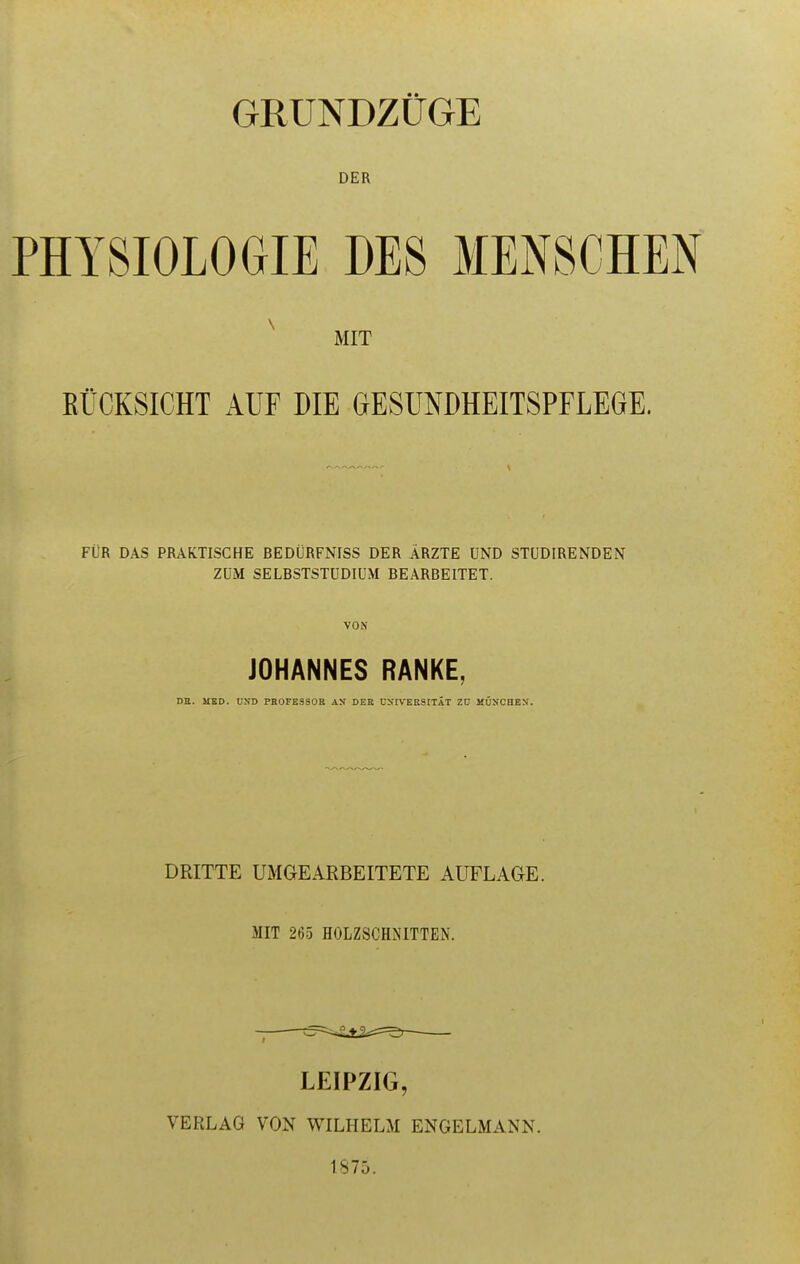 GRUNDZiiGE DER PHY8I0L0GIE DES MEN8CHEN ^ MIT EUCKSICHT AUF DIE GESUNDHEITSPFLEGE. FilR DAS PRAKTISCHE BEDURFNISS DER ARZTE UNO STUDIRENDEN ZUM SELBSTSTUDIUM BEARBEITET. VON JOHANNES RANKE, DE. MED. UND PROFESSOR AX DER CNIVERSITAT ZU MUN'CHEN. 1 DRITTE UMGEARBEITETE AUFLAGE. MIT 265 HOLZSCHNITTEN. LEIPZIG, VERLAG VON WILHELM ENGELMANN. 1875.