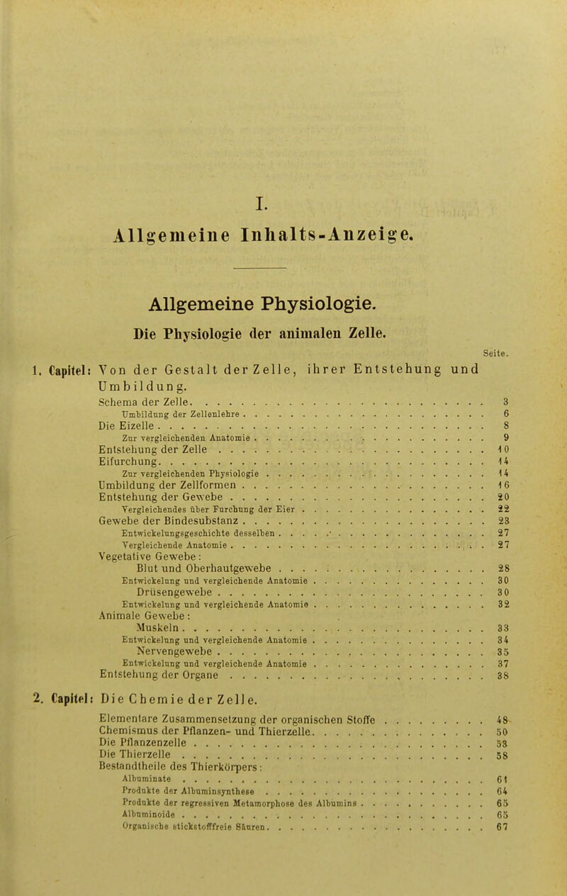 Allgemeine Inhalts-Anzeige. Allgemeine Physiologie. Die Physiologie der animalen Zelle. Seite. 1. Capitel; Von der Gestalt der Zelle, ihrer Entstehung und Umbildung. Schema der Zelle 3 Umtildung der Zellenlehre 6 Die Eizelle 8 Znr vergleichenden Anatomie 9 Entstehung der Zelle 10 Eifurchung U Znr vergleiclienden Physiologie 14 Umbildung der Zellformen 16 Entstehung der Gewebe 20 Tergleichendes iiber Furchung der Eier 22 Gewebe der Bindesubstanz 23 Entwickelungsgeschichte desselten ■ 27 Tergleichende Anatomie . 27 Vegetative Gewebe: Blut und Oberhautge\sebe 28 Entwickelnng nnd vergleichende Anatomie 30 Driisengewebe 3 0 Entwickelnng nnd vergleichende Anatomie 32 Animate Gewebe: Muskeln 33 Entwickelnng und vergleichende Anatomie 34 Nervengewebe 35 Entwickelnng und vergleichende Anatomie 37 Entstehung der Organe 38 2. Capitel: Die Chemie der Zelle. Elementare Zusammensetzung der organischen Stoffe 48- Chemismus der Pflanzen- und Thierzelle 50 Die Pflanzenzelle 53 Die Thierzelle 58 Bestandtheiie des Thierkcirpers: Albuminate 6t Prodnkte der Albuminsynthese 64 Prodnkte der regressiven Metamorphose des Albumins 65 Albuminoide 65 Organische Btickstofffreie 8&uren 67