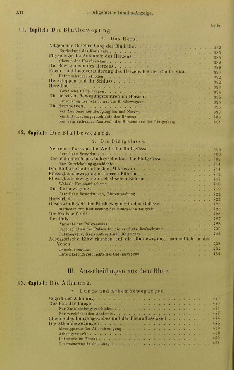 Seite. 11. Capitelt Die Blulbewegung. 1. Das Herz. Allgemeine Beschreibung der Blulbahn 333 Entdeckung <les Kreislaufs 3 ^5 Physiologische Anatomic des Herzens . ;i85 C'hemie des Herzfleisches ygg Die Bewegungen des Herzens • ' ;<89 Form-und Lageveranderung des Herzens bei der Contraction 391 Untersuchungsmethoden 39^ Herzklappen und ihr Schluss 39^ Herztone 393 Aerztliche Bemerkungen 394 Die nervosen Bewegungscentren ini Herzen 393 Eiuwirkung der Warme auf die Herzbewegung 396 Die Herznerven 396 Zur Anatomie der Herzganglien und Nerven 399 Znr Entwickelungsgeschiclite des Herzens 400 Zur vergleichenden Anatomie des Herzens und der Blutgefasse 4 01 12. Capitel; Die Blulbewegung. 2. Die Blutgefasse. Nerveneinfluss auf die Weite der Blutgefasse 4 05 AerzHiche Bemerkungen 406 Der anatomisch-physiologische Bau der Blutgefasse 407 Zur Entwickelnngsgescliichte 4 H Der Blutkreislauf untcr dem Mikroskop 4H Flussigkeitsbewegung in starren Rohren 41^ Fliissigkeitsbewegung in elastischen Rohren 417 Weber's Kreislaufsschema 418 Die Blutbewegung 419 Aerztliche Bemerkungen, Blutentziehung 42i Herzarbeit Mi Geschwindigkeit der Blutbewegung in den Gefassen 423 Methoden zur Bestimmung der Blutgeschwindigkeit 423 Die Kreislaufszeit 426 Der Puis 4 27 Apparate zur Pulsmessung 4 28 Eigensehaften des Pulses fur die arztliclie Beobachtung 430 Pulsfrequenz, Kreislaufszeit und Blutmenge 431 Accessorische Einwirkungen auf die Blutbewegung, namenflich in den Venen 4.32 Lymphbewegung 434 Entwickelungsgeschiclite des Gefisssystems 434 III. Ausscheidiingen aiis dem Blute. 13. Capitel: DieAthmung. 1. Lunge und Athembewegungen. Begriff der Athmung .437 Der Bau der Lunge 4 37 Zur Entwickelungsgeschichte 441 Zur vergleichenden Anatomie 443 Chemie des Lungengcwebes und der Pleurafliissigkeit 444 Die Athembewegungen 445 Messapparate der Athembewegung 430 Athemgerauscho 430 Luftdrnck im Thorax ■ 430 Gaserneuerung in den Lungen 4.)1