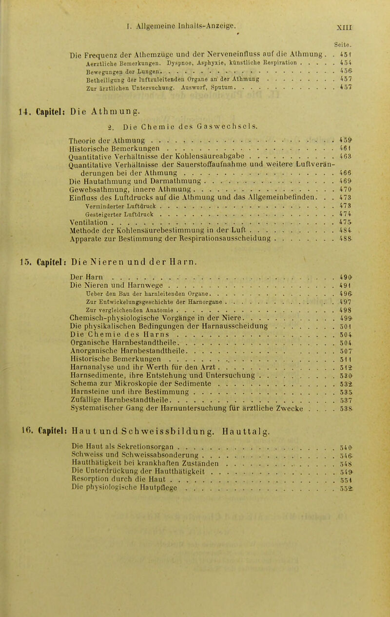 Seite. Die Frequenz der Alliemzuge und der Nerveneinfluss auf die Athmung . . 451 Aerztliche Bemerliungen. Dyspnoe, Asphyiie, kOnstliche Respiration 454 Bewegungen der Lungan '. . 456' Betheiligung der luftzuleitenden Organs an der Athmung 457 Zur arztlichen Untersnchung. Auswurf, Sputum 457 14. Capitel: Die Athmung. i. Die Chemic des Gaswechscls. Theorie der Athmung 4 5» Historische Bemerkungen 461 Quantitative Vertialtnisse der KohlensSureabgabe 463 Quantitative Verliiiltnisse der Sauerstoffaufnahme und weitere Luftveran- derungen bei der Athmung 466 Die Hautathmung und Darmathmung 469- Gewebsathmung, innere Athmung 470 Einfluss des Luftdruclcs auf die Athmung und das Allgemeinbefinden. . . 473 Yerrainderter Luftdruck 473 Gesteigerter Luftdruck 474 Ventilation 47» Methode der Kohlensaurebestimmung in der Luft 484- Apparate zur Bestimmung der Respirationsausscheidung 4SS 15. Capitel: DieNierenundderHarn. Der Harn 490 Die Nieren und Harnwege 491 Ueber den Ban der harnleitenden Organe 49& Zur Entwickelungsgeschichte der Harnorgane ..497 Zur vergleichenden Anatomie 498 Chemisch-physiologische VorgSnge in der Niere 499 Die physikalischen Bedingungen der Harnausscheidung 501 Die Chemie des Harns 50i Organische Harnbestandtheile 504 Anorganische Harnbestandtheile 50T Historische Bemerkungen 511 Harnanalyse und ihr Werth fiir den Arzt 512 Harnsedimente, ihre Entstehung und Untersuchung 530 Schema zur Mikroskopie der Sedimente 532 Harnsteine und ihre Bestimmung 535 Zufallige Harnbestandtheile 537 Systematischer Gang der Harnuntersuchung fiir arztliche Zwecke .... 538 l^>. Capitel: Haul und Schweissbildung. Haultalg. Die Haul als Sekretionsorgan 54 0 Schweiss und Schweissabsonderung 346 Hautlhatigkeit bei krankhaften Zustanden 348 Die Unterdriickung der Hautthatigkeit 54» Resorption durch die Haut 35i Die physiologische Haulpflege 554.