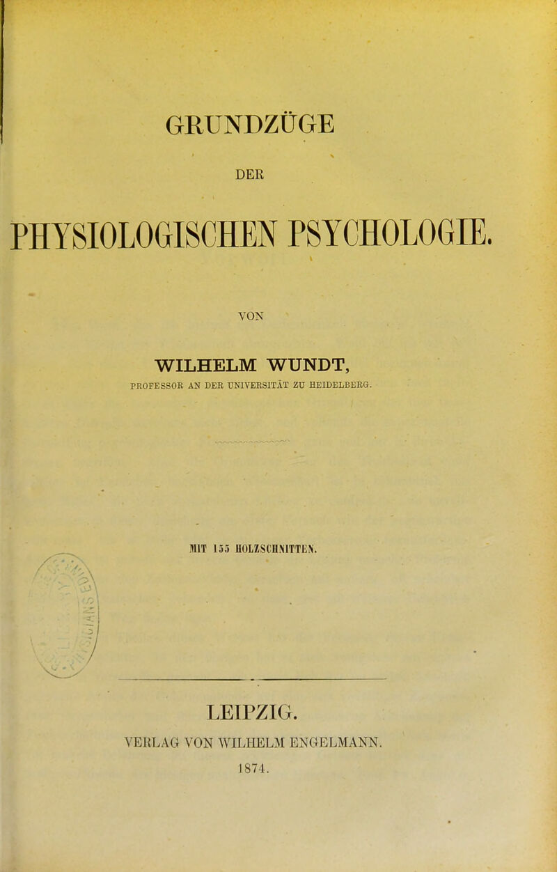 GRUNDZÜGE DER PHYSIOLOGISCHEN PSYCHOLOGIE. VON WILHELM WUNDT, PROFESSOR AN DER UNIVERSITÄT ZU HEIDELBERG. MIT 155 HOLZSCDNITTEN. LEIPZIG. VERLAG VON WILHELM ENGELMANN. 1874.