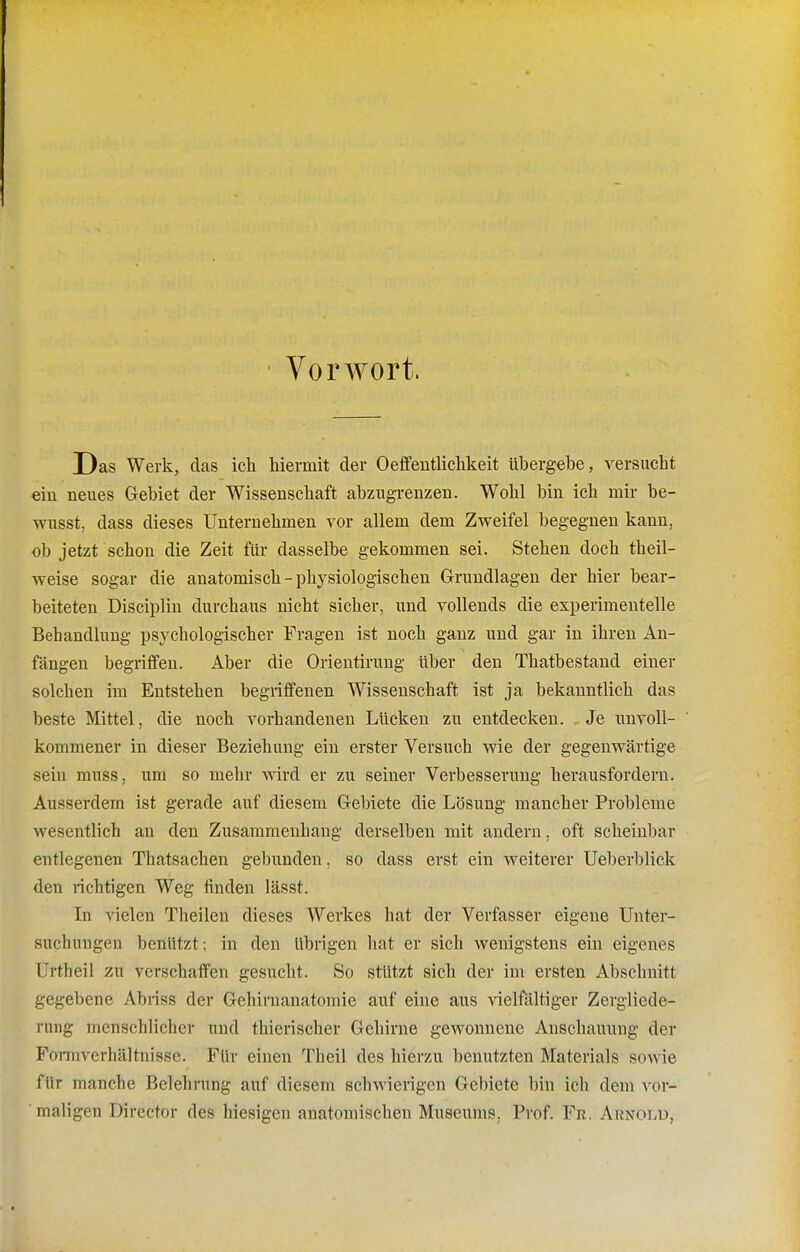 Vorwort. Das Werk, das ich hiermit der Oeffentlichkeit übergebe, versucht ein neues Gebiet der Wissenschaft abzugrenzen. Wohl bin ich mir be- wusst, dass dieses Unternehmen vor allem dem Zweifel begegnen kann, ob jetzt schon die Zeit für dasselbe gekommen sei. Stehen doch theil- weise sogar die anatomisch - physiologischen Grundlagen der hier bear- beiteten Disciplin durchaus nicht sicher, und vollends die experimentelle Behandlung psychologischer Fragen ist noch ganz und gar in ihren An- fängen begriffen. Aber die Orientirung über den Thatbestand einer solchen im Entstehen begriffenen Wissenschaft ist ja bekanntlich das beste Mittel, die noch vorhandenen Lücken zu entdecken. Je unvoll- kommener in dieser Beziehung ein erster Versuch wie der gegenvrärtige sein muss, um so mehr wird er zu seiner Verbesserung herausfordern. Ausserdem ist gerade auf diesem Gebiete die Lösung mancher Probleme wesentlich an den Zusammenhang derselben mit andern, oft scheinbar entlegenen Thatsachen gebunden, so dass erst ein weiterer Ueberblick den richtigen Weg finden lässt. In vielen Theilen dieses Werkes hat der Verfasser eigene Unter- suchungen benützt; in den übrigen hat er sich wenigstens ein eigenes Urtheil zu verschaffen gesucht. So stützt sich der im ersten Abschnitt gegebene Abriss der Gehiruanatomie auf eine aus vielfältiger Zergliede- rung menschlicher und thierischer Gehirne gewonnene Anschauung der Formverhältnisse. Für einen Theil des hierzu benutzten Materials sowie für manche Belehrung auf diesem schwierigen Gebiete bin ich dem vor- maligen Director des hiesigen anatomischen Museums, Prof. Fr. Arnold,