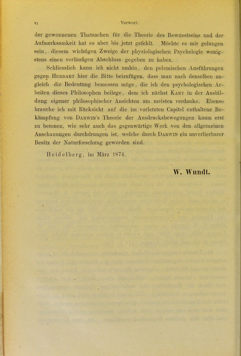 der gewonnenen Thatsacben für die Theorie des Bewusstseins und der Aufmerksamkeit hat es aber bis jetzt gefehlt. Möchte es mir gelungen sein,. diesem wichtigei^ Zweige der physiologischen Psychologie wenig- stens einen vorläufigen Abschluss gegeben zu haben. Schliesslich kann ich nicht umhin, den polemischen AusfUhningen gegen Herbart hier die Bitte beizufügen, dass man nach denselben zu- gleich die Bedeutung bemessen möge, die icb den psychologischen Ar- beiten dieses Philosophen beilege, dem ich nächst Kant in der Ausbil- dung eigener philosophischer Ansichten am meisten verdanke. Ebenso brauche ich mit Rücksicht auf die im vorletzten Capitel enthaltene Be- kämpfung von Darwin's Theorie der Ausdrucksbeweguugen kaum erst zu betonen, wie sehr auch das gegenwärtige Werk von den allgemeinen Anschauungen durchdrungen ist, welche durch Darwin ein unverlierbarer Besitz der Naturforschung geworden sind. Heidelberg, im März 1874. W. Wimat.