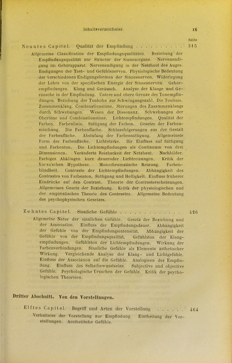 Seite Neuntes Capitel. Qualiliil der Empfindung 315 Allgemeine Classification der Empfindungsqualitäten. Beziehung der Empfindungsqualitat zur Structur der Sinnesorgane. Nervenendi- gung im Gehörapparat. Nervenendigung in der Netzhaut des Auges. Endigungen der Tast- und Gefühlsnerven. Physiologische Bedeutung der verschiedenen Endigungsformen der Sinnesnerven. Widerlegung der Lehre von der specifischen Energie der Sinnesnerven. Gehör- empfindungen. Klang und Geräusch. Analyse der Klänge und Ge- räusche in der Empfindung. Untere und obere Grenze der Tonempfin- dungen. Beziehung der Tonhöhe zur Schwingungszahl. Die Tonlinie. Zusammenklang. Combinationslöne. Störungen des Zusammenklangs durch Schwebungen. Wesen der Dissonanz. Schwebungeu der Obertöne und Combinationslöne. Lichtempfindungen. Qualität der Farben. Farbenlinie. Sättigung der Farben. Gesetze der Farben- mischung. Die Farbenfläche. Schlussfolgerungen aus der Gestalt der Farbenfläche. Abstufung der Farbensättigung. Allgemeinste Form der Farbenfläche. Lichtstärke. Ihr Einfluss auf Sättigung und Farbenton. Die Lichtempfindungen als Continuum von drei Dimensionen. Veränderte Reizbarkeit der Netzhaut. Nachbilder. Farbiges Abklingen kurz dauernder Lichtreizungen. Kritik der YotJNG'schen Hypothese. Monochromatische Reizung. Farben- blindheit. Contraste der Lichtempfindungen. Abhängigkeit des Contrastes von Farbenton, Sättigung und Helligkeit. Einfluss früherer Eindrücke auf den Contrast. Theorie der Contrasterscheinungen. Allgemeines Gesetz der Beziehung. Kritik der physiologischen und der empirislischen Theorie des Contrastes. Allgemeine Bedeutung des psychophysischen Gesetzes. Zehntes Capitel. Sinnliche Gefühle . . . , 426 Allgemeine Natur der sinnlichen Gefühle. Gesetz der Beziehung und der Association. Einfluss der Empfindungsdauer. Abhängigkeit der Gefühle von der Empfindungsintensilät. Abhängigkeit der Gefühle von der Empfindungsqualität. Gefühlston der Klang- empfindungen. Gefühlston der Lichtempflndungen. Wirkung der Farbenverbindungen. Sinnliche Gefühle als Elemente ästhetischer Wirkung. Vergleichende Analyse der Klang- und Lichtgefühle. Einfluss der Association auf die Gefühle. Analogieen der Empfin- dung. Einfluss des Selbslbewusstseins. Subjective und objective Gefühle. Psychologische Ursachen der Gefühle. Kritik der psycho- logischen Theorieen. Dritter Absclinitt. You den Vorstellungen. Elftes Capitel. BegrifT und Arten der Vorstellung 464 Verhältniss der Vorstellung zur Empfindung. Eintheilung der Vor- stellungen. AesthetiJsche Gefühle.