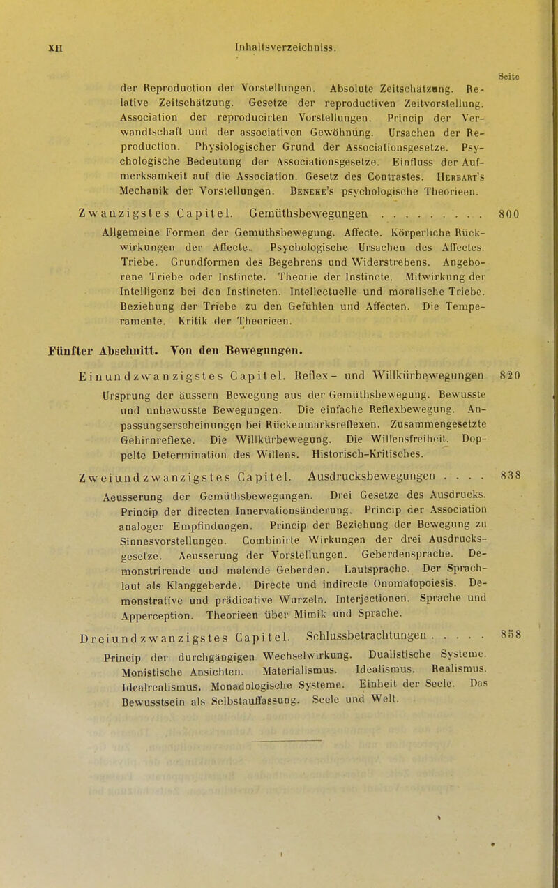 Seite der Reproduction der Vorstellungen. Absolute Zeitschätzang. Re- lative Zeitschätzung. Gesetze der reproducliven Zeitvorstellung. Association der reproducirten Vorstellungen. Princip der Ver- wandtschaft und der associativen Gewöhnung. Ursachen der Re- production. Physiologischer Grund der Associationsgesetze. Psy- chologische Bedeutung der Associationsgesetze. Einfluss der Auf- merksamkeit auf die Association. Gesetz des Contrastes. Hebbart's Mechanik der Vorstellungen. Beneke's psychologische Theorieen. Zwanzigstes Capilel. Gemüthsbewegungen 800 Allgemeine Formen der Gemüthsbewegung. Afifecte. Körperliche Rück- wirkungen der Aflecte- Psychologische Ursachen des Affectes. Triebe. Grundformen des Begehrens und Widerstrebens. Angebo- rene Triebe oder Instincte. Theorie der Instincte. Mitwirkung der Intelligenz bei den Instincten. Intellectuelle und moralische Triebe. Beziehung der Triebe zu den Gefühlen und Affecten. Die Tempe- ramente. Kritik der Theorieen. Fünfter Abschnitt. Ton den Bewegungen. E i n un d zwa n zigsle s Capitel. Reflex- und Willkürbewegungen 820 Ursprung der äussern Bewegung aus der Gemüthsbewegung. Bewusste und unbewusste Bewegungen. Die einfache Reflexbewegung. An- passungserscheinungen bei Rückenmarksreflexen. Zusammengesetzte Gehirnreflexe. Die Vifillkürbewegung. Die Willensfreiheit. Dop- pelte Determination des Willens. Historisch-Krilisches. Zweiund zwanzigstes Capitel. Ausdrucksbewegungen .... 838 Aeusserung der Gemüthsbewegungen. Di'ei Ge.setze des Ausdrucks. Princip der directen Innervationsänderung. Princip der Association analoger Empfindungen. Princip der Beziehung der Bewegung zu Sinnesvorstellungen. Combinirte Wirkungen der drei Ausdrucks- gesetze. Aeusserung der Vorstellungen. Geberdensprache. De- monstrirende und malende Geberden. Lautsprache. Der Sprach- laut als Klanggeberde. Directe und indirecte Onomatopoiesis. De- monstrative und prädicative Wurzeln. Fnterjectionen. Sprache und Apperception. Theorieen über Mimik und Sprache. Dreiundzwanzigstes Capi lel. Schlussbetrachtungen 858 Princip der durchgängigen Wechselwirkung. Dualistische Systeme. Monistische Ansichten. Materialismus. Idealismus. Realismus. Idealrealismus. Monadologische Systeme. Einheit der Seele. Das Bewusstsein als Selbstauffassung. Seele und Welt.