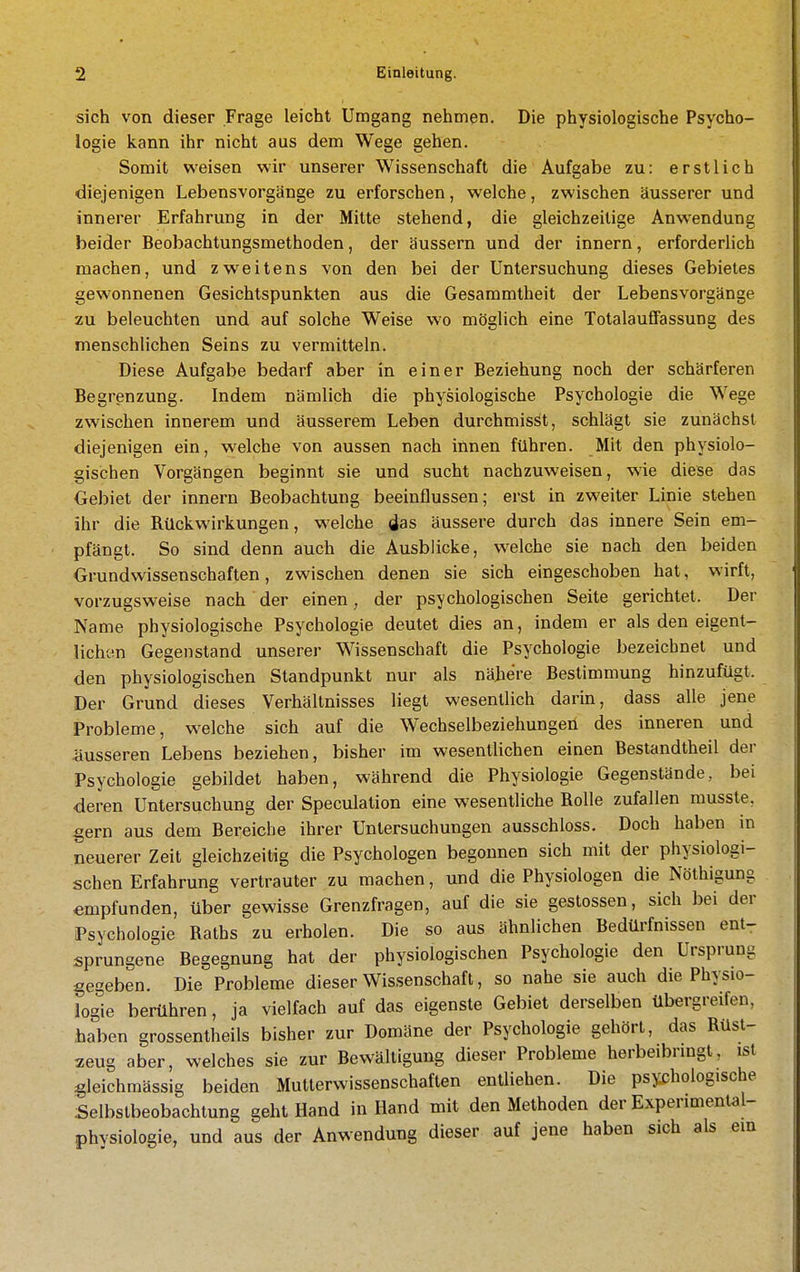 sich von dieser Frage leicht Umgang nehmen. Die physiologische Psycho- logie kann ihr nicht aus dem Wege gehen. Somit weisen wir unserer Wissenschaft die Aufgabe zu: erstlich diejenigen Lebensvorgänge zu erforschen, welche, zwischen äusserer und innerer Erfahrung in der Milte stehend, die gleichzeitige Anwendung beider Beobachtungsmethoden, der äussern und der Innern, erforderlich machen, und zweitens von den bei der Untersuchung dieses Gebietes gewonnenen Gesichtspunkten aus die Gesammtheit der Lebensvorgänge zu beleuchten und auf solche Weise wo möglich eine Totalauffassung des menschlichen Seins zu vermitteln. Diese Aufgabe bedarf aber in einer Beziehung noch der schärferen Begrenzung. Indem nämlich die physiologische Psychologie die Wege zwischen innerem und äusserem Leben durchmisSt, schlägt sie zunächst diejenigen ein, welche von aussen nach innen führen. Mit den physiolo- gischen Vorgängen beginnt sie und sucht nachzuweisen, wie diese das Gebiet der Innern Beobachtung beeinflussen; erst in zweiter Linie stehen ihr die Rückwirkungen, welche das äussere durch das innere Sein em- pfängt. So sind denn auch die Ausblicke, welche sie nach den beiden Grundwissenschaften, zwischen denen sie sich eingeschoben hat, wirft, vorzugsweise nach der einen, der psychologischen Seite gerichtet. Der Name physiologische Psychologie deutet dies an, indem er als den eigent- Uchi'.n Gegenstand unserer Wissenschaft die Psychologie bezeichnet und den physiologischen Standpunkt nur als näjiere Bestimmung hinzufügt. Der Grund dieses Verhältnisses liegt wesentlich darin, dass alle jene Probleme, welche sich auf die Wechselbeziehungen des inneren und äusseren Lebens beziehen, bisher im wesentlichen einen Bestandtheil der Psychologie gebildet haben, während die Physiologie Gegenstände, bei deren Untersuchung der Speculation eine wesentliche Rolle zufallen musste, gern aus dem Bereiche ihrer Untersuchungen ausschloss. Doch haben in neuerer Zeit gleichzeitig die Psychologen begonnen sich mit der physiologi- schen Erfahrung vertrauter zu machen, und die Physiologen die Nölhigung empfunden, über gewisse Grenzfragen, auf die sie gestossen, sich bei der Psychologie Raths zu erholen. Die so aus ähnlichen Bedürfnissen ent- sprungene Begegnung hat der physiologischen Psychologie den Ursprung gegeben. Die Probleme dieser Wissenschaft, so nahe sie auch die Physio- logie berühren, ja vielfach auf das eigenste Gebiet derselben übergreifen, haben grossentheils bisher zur Domäne der Psychologie gehört, das Rüst- zeug aber, welches sie zur Bewältigung dieser Probleme herbeibringt, ist gleichmässig beiden Mutlerwissenschaften entliehen. Die psychologische Selbstbeobachtung geht Hand in Hand mit den Methoden der Experimental- phvsiologie, und aus der Anwendung dieser auf jene haben sich als em