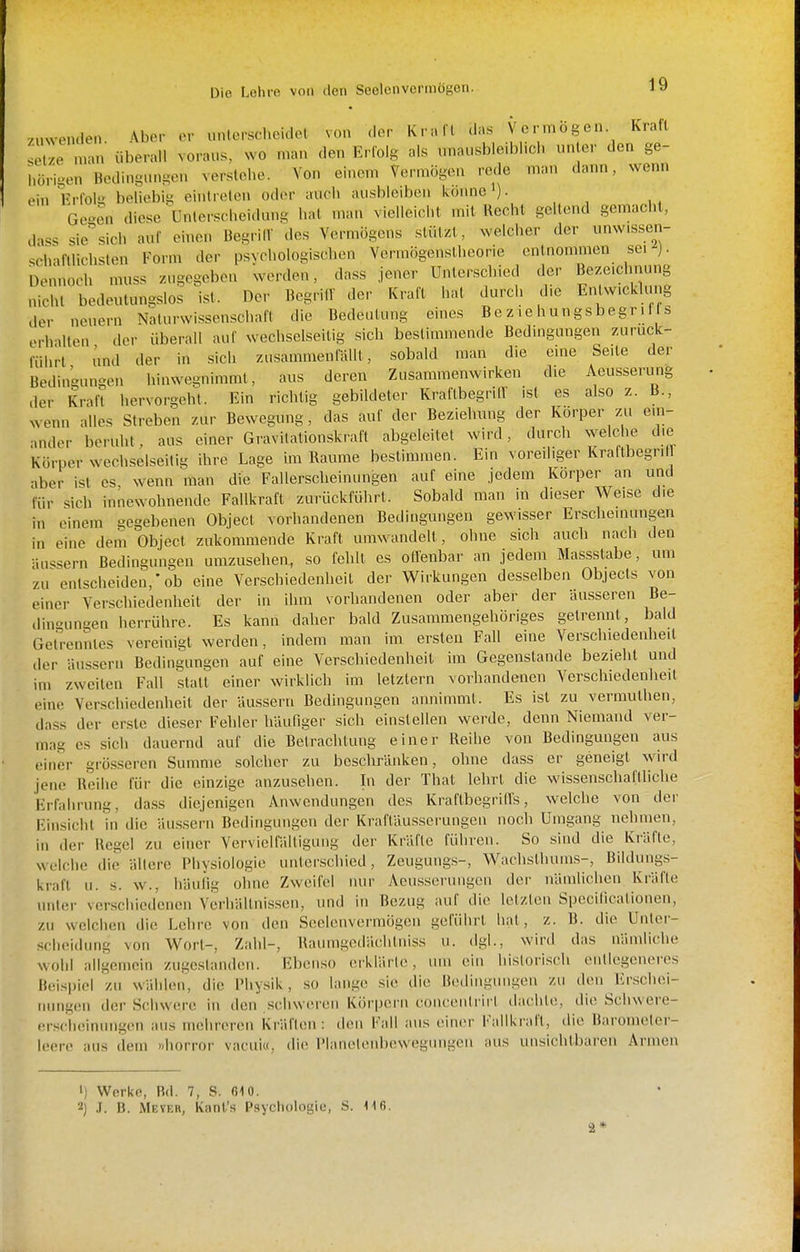 .UNvenden Aber or müorscheidet von der Krall das Vermögen Kraft ^Xe n.an überall voraus, wo man den Erfolg als unausbleiblich unter den ge- hörigen Bedingungen versiehe. Von einem Vermögen .-ede man dann, wenn ein Frfolir behebii< einlrelen oder auch ausbleiben könne i). Ge4n diese ünterscheidmig hat man vielleicht mit Recht geltend gemacht, dass siesich auf einen Begriff des Vermögens stützt, welcher der unw.ssen- schaftlichsten Form der psychologischen Vermögenstheorie entnommen sei ). Dennoch muss zugegeben werden, dass jener Unterschied der Bezeichnung nicht bedeutungslos ist. Der Begrilf der Kraft hat durch die Entwicklung der neuern Naturwissenschaft die Bedeutung eines Be z le hungsbegr i f s erhillen der überall auf wechselseitig sich bestimmende Bedingungen zuruck- fülirl und der in sich zusammenfällt, sobald man die eine Seite der Bedingungen hinwegnimmt, aus deren Zusammenwirken die Aeusserung der Krafl hervorgehl. Ein richtig gebildeter KraftbegrilV ist es also z. B., wenn alles Streben zur Bewegung, das auf der Beziehmig der Körper zu ein- ander beruht, aus einer Gravitationskraft abgeleitet wird, durch welche die Körper wechselseitig ihre Lage im Räume bestimmen. Ein voreiliger Kraftbegriir aber ist es, wenn man die Fallerscheinungen auf eine jedem Körper an und für sich innewohnende Fallkraft zurückfülirt. Sobald man in dieser Weise die in einem gegebenen Object vorhandenen Bedingungen gewisser Erscheinungen in eine dem Object zukommende Kraft umwandelt, ohne sich auch nach den äussern Bedingungen umzusehen, so fehlt es oöenbar an jedem Massstabe, um zu entscheiden,'ob eine Verschiedenheit der Wirkungen desselben Objects von einer Verschiedenheit der in ihm vorliandenen oder aber der äusseren Be- tlin-ungen herrühre. Es kann daher bald Zusammengehöriges getrennt, bald Getrenntes vereinigt werden, indem man im ersten Fall eine Verschiedenheit iler äussern Bedingungen auf eine Verschiedenheit im Gegenstande bezieht und im zweiten Fall statt einer wirklich im letztern vorhandenen Verschiedenheit eine Verschiedenheit der äussern Bedingungen annimmt. Es ist zu vermuthen, dass der erste dieser Fehler häufiger sich einstellen werde, denn Niemand ver- mag es sich dauernd auf die Betrachtung einer Reihe von Bedingungen aus einer grösseren Summe solcher zu beschränken, ohne dass er geneigt wird jene Reihe für die einzige anzusehen. In der That lehrt die wissenschaftliche Erfahrung, da.ss diejenigen Anwendungen des KraftbegrilTs, welche von der Finsicht in die äussern Bedingungen der Kraftäusserungen noch Umgang nehmen, in der Regel zu einer Vervielfälligung der Kräfte führen. So sind die Kräfte, welche die allere Physiologie uiilor.schicd, Zeugung.s-, Wachsthums-, Bildungs- kraft u. s. w., häutig ohne Zweifel nur Aeusserungen der nämlichen Kräfte unter verschiedenen Vcrhältnis.sen, und in Bezug auf die letzten Speciticationen, zu welchen die Lehre von den Seelcnvermögen geführt hat, z. B. die Unter- scheidung von Wort-, Zahl-, Raumgedächtniss u. dgl., wird das nämliche wohl allgemein zugestanden. Eben.so erklärte, um ein historisch entlegeneres Beispiel zu wählen, die Physik, so lange sie die Bedingmii^en zu den Erschei- nungen der Schwere in den .schweren Körpern concciilrirt dachte, die Scliwere- erschcinuiigen aus mehreren Kräften: tleii Fall aus einer Fallkrafl, die Barometer- leere aus dem »horror vacui«, di(> IManolenbcwegungen aus unsichtbaren Armen •) Werke, Bd. 7, S. 010. 2) J. B. Meyer, Kant's Psychologie, S. 116. 2*