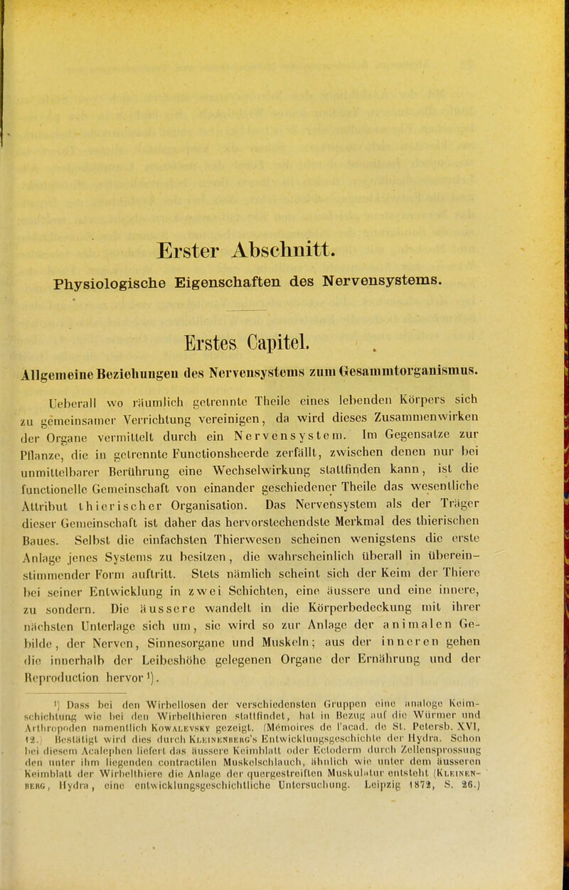 Erster Abschnitt. Physiologische Eigenschaften des Nervensystems. Erstes Capitel. Allgemeine Büzieliimgeu des Nervensystems zum Gesammtorganlsmus. Ueberau wo räumlich getrennte Theile eines lebenden Körpers sich zu gemeinsamer Verrichtung vereinigen, da wird dieses Zusammenwirken der Organe vermittelt durch ein Nervensystem. Im Gegensatze zur Pflanze, die in Getrennte Funclionsheerde zerfällt, zwischen denen nur bei unmittelbarer Berührung eine Wechselwirkung stattfinden kann, ist die functioncllc Gemeinschaft von einander geschiedener Theile das wesentliche Attribut thierischer Organisation. Das Nervetisystem als der Träger dieser Gemeinschaft ist daher das hervorstechendste Merkmal des thierischen Baues. Selbst die einfachsten Thierwesen scheinen wenigstens die erste Anlage jenes Systems zu besitzen, die wahrscheinlich überall in überein- stimmender Form auftritt. Stets nämlich scheint sich der Keim der Thiere bei seiner Entwicklung in zwei Schichten, eine äussere und eine innere, zu sondern. Die äussere wandelt in die Körperbedeckung mit ihrer nächsten Unterlage sich um, sie wird so zur Anlage der animalen Ge- bilde, der Nerven, Sinnesorgane und Muskeln; aus der inneren gehen die innerhalb der Leibeshöhe gelegenen Organe der Ernährung und der Reproduction hervor ^). I] Dass bei den Wirbellosen der verschiedensten Gruppen eine analoge Keim- schichluaf; wie bei den Wirbellhiercn .«laKfindel, hat in Bezui; auf die Würmer und Artiinipoden namentlich Kowalevsky gezeigt. (Memoires de l'acad. de Sl. Pctersb. XV], 12. H(;sUiligl wird dies duicli Kleinkniiuhg's Enlwicklungsgeschichle der Hydra. Schon bei diesem Acaleplicn liefert das äussere Keimblatt oder Ectodcrm durch Zellensprossung dci\ unter ihm liegenden contraclilen Muskelschlauch, ähnlich wie urder dem äusseren Keimblatt der Wirhcithiere die Anlage der quergestreiften Muskubdur enlstebt (Klkinen- BERG, Hydra, eine entwicklungsgeschichtlicho Untersuchung. Leipzig 1872, S. 26.)