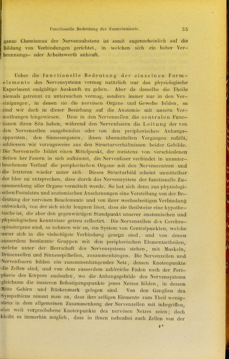 ganze Chemismus der Nervensubstanz ist somit augenscheinlich auf die Bildung von Verbindungen gerichtet, in welchen sich ein hoher Ver- brennungs- oder Arbeitswerth anhäuft. lieber die functionelle Bedeutung der einzelnen Form- elemente des Nervensystems vermag natürlich nur das physiologische Experiment endgültige Auskunft zu geben. Aber da dasselbe die Theile I niemals getrennt zu untersuchen vermag, sondern immer nur in den Ver- I einigungen, in denen sie die nervösen Organe und Gewebe bilden, so ;sind wir doch in dieser Beziehung auf die Anatomie mit unsern Ver- mulhungen hingewiesen. Dass in den Nervenzellen die centralen Func- tionen ihren Sitz haben, wähi'end den Nervenfasern die Leitung der von den Nervenzellen ausgehenden oder von den peripherischen Anhangs- apparaten, den Sinnesorganen, ihnen übermittelten Vorgängen zufällt, ■ schliessen wir vorzugsweise aus den Structurverhältnissen beider Gebilde. Die Nervenzelle bildet einen Mittelpunkt, der meistens von verschiedenen : Seiten her Fasern in sich aufnimmt, die Nervenfaser verbindet in ununter- :brochenem Verlauf die peripherischen Organe mit den Nervencentren und die letzteren wieder unter sich. Dieses Structurbild scheint unmittelbar der Idee zu entsprechen, dass durch das Nervensystem der functionelle Zu- sammenhang aller Organe vermittelt werde. So hat sich denn aus physiologi- • sehenPostulalen und anatomischen Anschauungen eine Vorstellung von der Be- deutung der nervösen Bauelemente und von ihrer wechselseitigen Verbindung entwickelt, von der sich nicht leugnen lässt, dass sie theilw'eise eine hypothe- tische ist, die aber den gegenwärtigen Standpunkt unserer anatomischen und physiologischen Kenntnisse getreu reflectirt. Die Nervenzellen des Cerebro- spinalorgans sind, so nehmen wir an, ein System von Centraipunkten, welche unter sich in die vielseitigste Verbindung gesetzt sind, und von denen ausserdem bestimmte Gruppen mit den peripherischen Elementartheilen, welche unter der Herrschaft des Nervensystems stehen, mit Muskeln, Drüsenzellen und Sinnesepilhelien, zusammenhängen. Die Nervenzellen und 'Nervenfasern bilden ein zusammenhängendes Netz, dessen Knotenpunkte die Zellen sind, und von dem ausserdem zahlreiche Fäden nach der Peri- pherie des Körpers auslaufen, wo die Anhangsgebilde des Nervensystems gleichsam die äusseren Befestigungspunkte jenes Netzes bilden, in dessen Mitte Gehirn und Rückenmark gelegen sind. Von den Ganglien des Sympathicus nimmt man an, dass ihre zelligen Elemente zum Thcil wenig- stens in dem allgemeinen Zusammenhang der Nervenzellen mit inbegriffen, also weit vorgeschobene Knotenpunkte des nervösen Netzes seien; doch bleibt es immerhin möglich, dass in ihnen nebenbei auch Zellen von der 8*