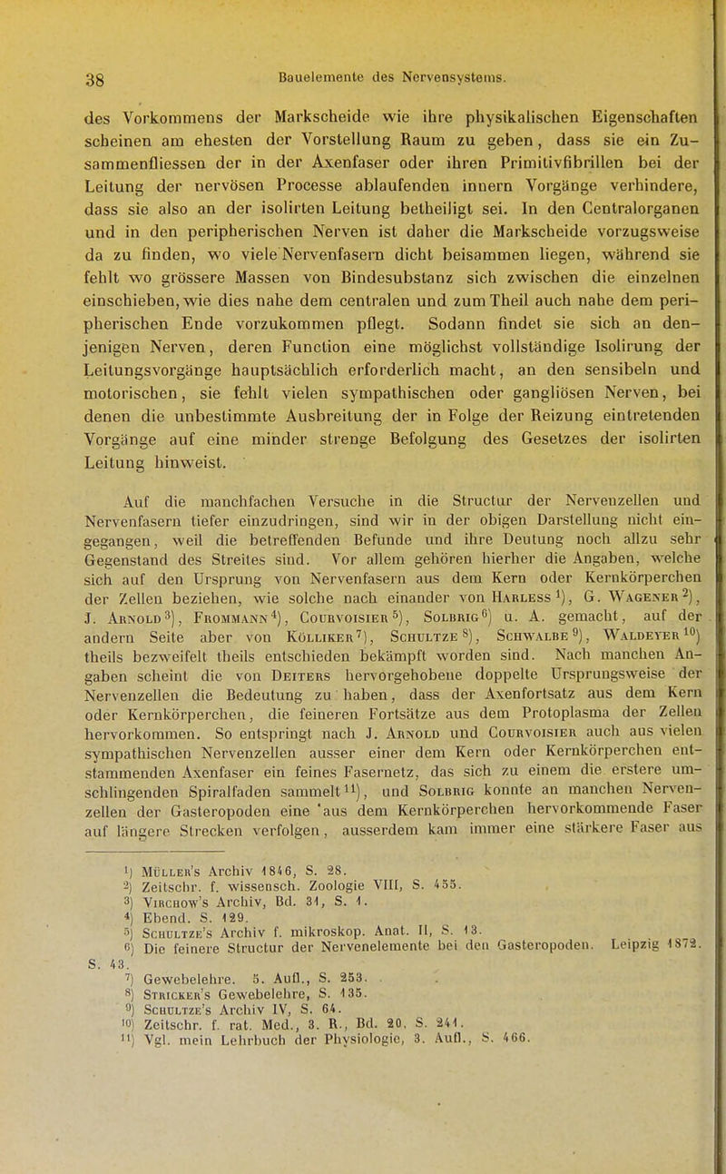 des Vorkommens der Markscheide wie ihre physikalischen Eigenschaften scheinen am ehesten der Vorstellung Raum zu geben, dass sie ein Zu- sammenfliessen der in der Axenfaser oder ihren Primitivfibrillen bei der Leitung der nervösen Processe ablaufenden innern Vorgänge verhindere, dass sie also an der isolirten Leitung belheiligt sei. In den Centraiorganen und in den peripherischen Nerven ist daher die Markscheide vorzugsweise da zu finden, wo viele Nervenfasern dicht beisammen liegen, während sie fehlt wo grössere Massen von Bindesubstanz sich zwischen die einzelnen einschieben, wie dies nahe dem centralen und zumTheil auch nahe dem peri- pherischen Ende vorzukommen pflegt. Sodann findet sie sich an den- jenigen Nerven, deren Function eine möglichst vollständige Isolirung der Leitungsvorgänge hauptsächlich erforderlich macht, an den sensibeln und motorischen, sie fehlt vielen sympathischen oder gangliösen Nerven, bei denen die unbestimmte Ausbreitung der in Folge der Reizung eintretenden Vorgänge auf eine minder strenge Befolgung des Gesetzes der isolirten Leitung hinweist. Auf die manchfachen Versuche in die Structur der Nervenzellen und Nervenfasern tiefer einzudringen, sind wir in der obigen Darstellung nicht ein- gegangen, weil die betreffenden Befunde und ihre Deutung noch allzu sehr Gegenstand des Streites sind. Vor allem gehören hierher die Angaben, welche sich auf den Ursprung von Nervenfasern aus dem Kern oder Kernkörperchen der Zellen beziehen, wie solche nach einander von H.\rless i), G. Wagener 2)^ J. Arnold3), Frommann*), Coühvoisier s), SolbrigO) u. A. gemacht, auf der andern Seite aber von Kölliker''), Schultze»), Schwalbe 9), Waldeit:r i) theiis bezweifelt theils entschieden beiiämpft worden sind. Nach manchen An- gaben scheint die von Deiters hervorgehobene doppelte Urspruugsweise der Nervenzellen die Bedeutung zu haben, dass der Axenfortsatz aus dem Kern oder Kernkörperchen, die feineren Fortsätze aus dem Protoplasma der Zellen hervorkommen. So entspringt nach J. Arnold und Courvoisier auch aus vielen sympathischen Nervenzellen ausser einer dem Kern oder Kernkörperchen ent- stammenden Axenfaser ein feines Fasernetz, das sich zu einem die erstere um- schhngenden Spiraifaden sammelt n), und Solbrig konnte an manchen Nerven- zellen der Gasteropoden eine 'aus dem Kernkörperchen hervorkommende Faser auf längere Strecken verfolgen, ausserdem kam immer eine stärkere Faser aus 1) Müller's Archiv 1 846, S. 28. 2) Zeitschr. f. wissensch. Zoologie VIII, S. 4 55. 3) ViRCHOw's Archiv, Bd. 31, S. 1. 4) Ebenol. S. 129. 5) Schültze's Archiv f. mikroskop. Anat. II, S. 13. 6) Die feinere Structur der Nervenelemente bei den Gasteropoden. Leipzig 1879. S. 43. 7) Gewebelehre. 5. Aufl., S. 253. **) Stricker's Gewebelehre, S. 135. 9) Schültze's Archiv IV, S. 64. 0) Zeitschr. f. rat. Med., 8. R., Bd. 20. S. 241. 'i) Vgl. mein Lehrbuch der Physiologie, 3. Aufl., S. 466.