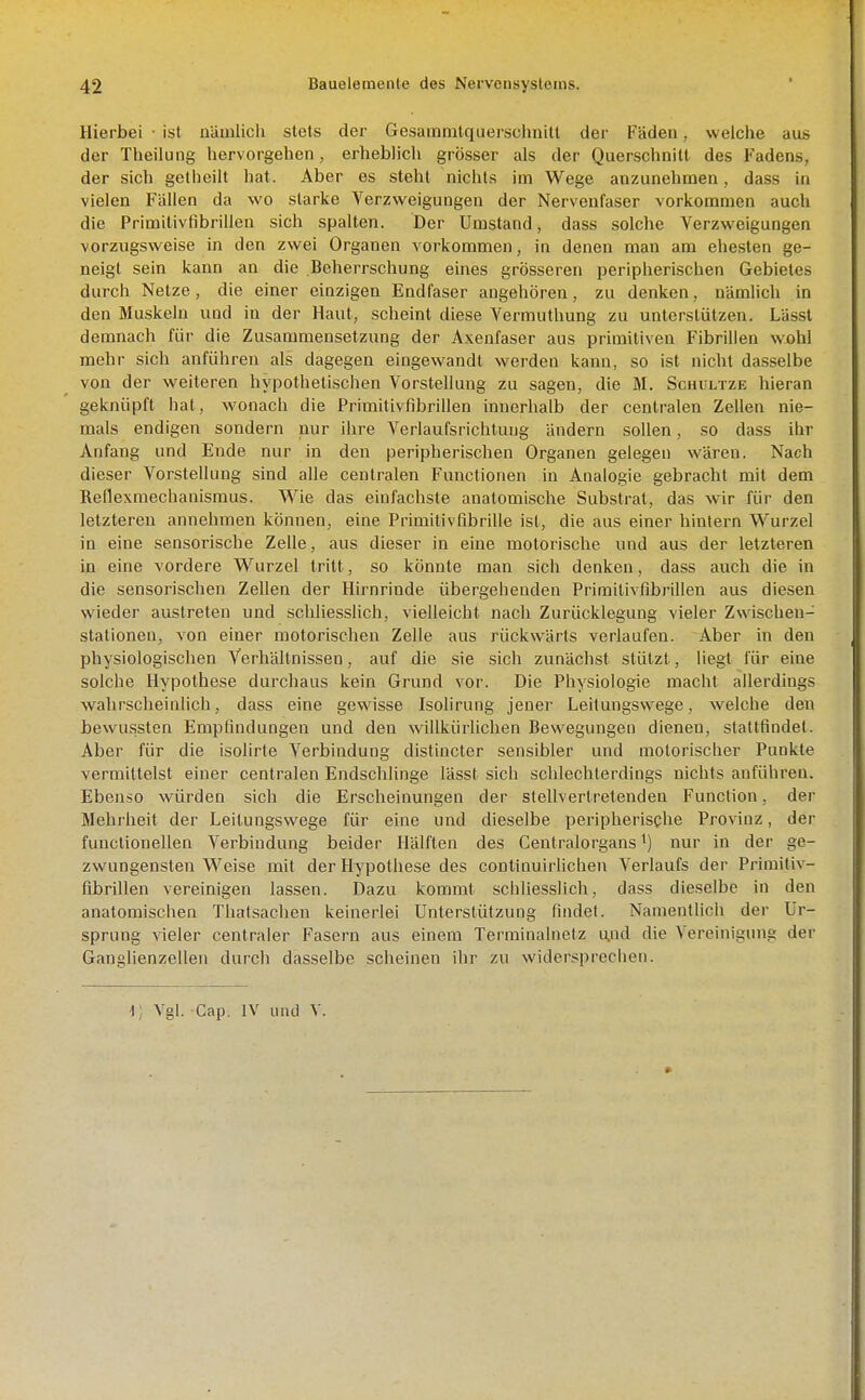 Hierbei • ist nUmlicii stets der Gesainmtquerschnitt der Fäden, welche aus der Theilung hervorgehen, erheblich grösser als der Querschnitt des Fadens, der sich getheilt hat. Aber es steht nichts im Wege anzunehmen, dass in vielen Fällen da wo starke Verzweigungen der Nervenfaser vorkommen auch die Primilivfibrillen sich spalten. Der Umstand, dass solche Verzweigungen vorzugsweise in den zwei Organen vorkommen, in denen man am ehesten ge- neigt sein kann au die Beherrschung eines grösseren peripherischen Gebietes durch Netze, die einer einzigen Endfaser angehören, zu denken, nämUch in den Muskeln und in der Haut, scheint diese Vermiithung zu unterstützen. Lässt demnach für die Zusammensetzung der Axenfaser aus primitiven Fibrillen wohl mehr sich anführen als dagegen eingewandt werden kann, so ist nicht dasselbe von der weiteren hypothetischen Vorstellung zu sagen, die M. Schultze liieran geknüpft hat, wonach die Primitivfibrillen innerhalb der centralen Zellen nie- mals endigen sondern nur ihre Verlaufsrichluug ändern sollen, so dass ihr Anfang und Ende nur in den peripherischen Organen gelegen wären. Nach dieser Vorstellung sind alle centralen Functionen in Analogie gebracht mit dem Reflexmechanisraus. Wie das einfachste anatomische Substrat, das wir für den letzteren annehmen können, eine Primitivfibrüle ist, die aus einer liintern Wurzel in eine sensorische Zelle, aus dieser in eine motorische und aus der letzteren in eine vordere Wurzel tritt, so könnte man sich denken, dass auch die in die sensorischen Zellen der Hirnrinde übergehenden Primitivfibrillen aus diesen wieder austreten und schliesslich, vielleicht nach Zurücklegung vieler Zwischeu- stationen, von einer motorischen Zelle aus rückwärts verlaufen. Aber in den physiologischen Verhältnissen, auf die sie sich zunächst stützt, liegt für eine solche Hypothese durchaus kein Grund vor. Die Physiologie macht allerdings wahrscheinlich, dass eine gewisse Isolirung jeuer Leituugswege, welche den bewussten Empfindungen und den willkürlichen Bewegungen dienen, stattfindet. Aber für die isolirte Verbindung distincter sensibler und motorischer Punkte vermittelst einer centralen Endschlinge lässt sich schlechterdings nichts anführen. Ebenso würden sich die Erscheinungen der stellvertretenden Function, der Mehrheit der Leitungswege für eine und dieselbe peripherische Provinz, der funclionellen Verbindung beider Hälften des Centraiorgans ^) nur in der ge- zwungensten Weise mit der Hypothese des continuirlichen Verlaufs der Primitiv- fibrülen vereinigen lassen. Dazu kommt schliesslich, dass die.selbe in den anatomischen Thatsachen keinerlei Unterstützung findet. Namentlich der Ur- sprung vieler centraler Fasern aus einem Terminalnetz u,nd die Vereinigung der Ganglienzellen durch dasselbe scheinen ihr zu widersprechen.