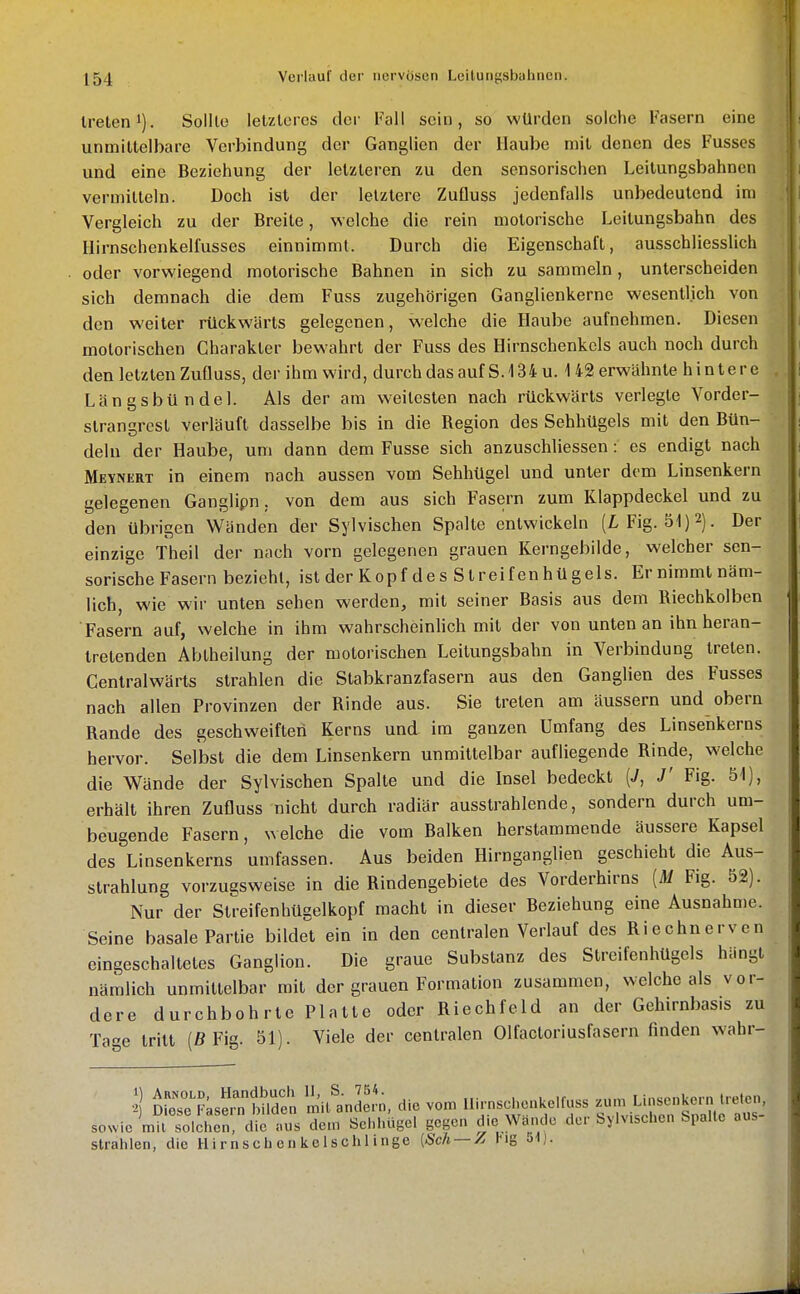 treten 1). Sollte letzteres der Fall sein, so würden solche Fasern eine unmittelbare Verbindung der Ganglien der Haube mit denen des Fusses und eine Beziehung der letzteren zu den sensorischen Leilungsbahnen vermitteln. Doch ist der letztere ZuQuss jedenfalls unbedeutend im Vergleich zu der Breite, welche die rein motorische Leitungsbahn des Hirnschenkelfusses einnimmt. Durch die Eigenschaft, ausschliesslich oder vorwiegend motorische Bahnen in sich zu sammeln, unterscheiden sich demnach die dem Fuss zugehörigen Ganglienkerne wesentlich von den weiter rückwärts gelegenen, welche die Haube aufnehmen. Diesen motorischen Charakter bewahrt der Fuss des Hirnschenkcls auch noch durch den letzten Zufluss, der ihm wird, durch das auf S. 134 u. 142 erwähnte hintere LängsbUndel. Als der am weitesten nach rückwärts verlegte Vorder- strangrest verläuft dasselbe bis in die Region des Sehhügels mit den Bün- deln der Haube, um dann dem Fusse sich anzuschliessen: es endigt nach Meynert in einem nach aussen vom Sehhügel und unter dem Linsenkern gelegenen Ganglipn, von dem aus sich Fasern zum Klappdeckel und zu den übrigen Wänden der Sylvischen Spalte entwickeln (L Fig. 51)2). Der einzige Theil der nach vorn gelegenen grauen Kerngebilde, welcher sen- sorische Fasern bezieht, ist der Kopf des Streifenhügels. Er nimmt näm- lich, wie wir unten sehen werden, mit seiner Basis aus dem Riechkolben Fasern auf, welche in ihm wahrscheinhch mit der von unten an ihn heran- tretenden Abtheilung der motorischen Leilungsbahn in Verbindung treten. Cenlralwärts strahlen die Stabkranzfasern aus den Ganglien des Fusses nach allen Provinzen der Rinde aus. Sie treten am äussern und obern Rande des geschweiften Kerns und im ganzen Umfang des Linsehkerns hervor. Selbst die dem Linsenkern unmittelbar aufliegende Rinde, welche die Wände der Sylvischen Spalte und die Insel bedeckt {J, J' Fig. 51), erhält ihren Zufluss nicht durch radiär ausstrahlende, sondern durch um- beugende Fasern, welche die vom Balken herstammende äussere Kapsel des Linsenkerns umfassen. Aus beiden Hirnganglien geschieht die Aus- strahlung vorzu?sweise in die Rindengebiete des Vorderhirns [M Fig. 52). Nur der Streifenhüselkopf macht in dieser Beziehung eine Ausnahme. Seine basale Partie bildet ein in den centralen Verlauf des Riechnerven eingeschaltetes Ganglion. Die graue Substanz des Streifenhügels hängt nämlich unmittelbar mit der grauen Formation zusammen, welche als vor- dere durchbohrte Platte oder Riechfeld an der Gehirnbasis zu Tage tritt (ß Fig. 51). Viele der centralen Olfactoriusfasern finden wahr- ^1 ÄS;sSr?^^d:^ li^iUndeJn, die vom lli.-nschen.elf«ss ^^^^^^^^l sowie mit solchen, die aus dem Schhügel gegen die Wando der bylvischen Spalte aus strahlen, die Uirnsch en ke 1 schl inge [Sch — A lig o\).