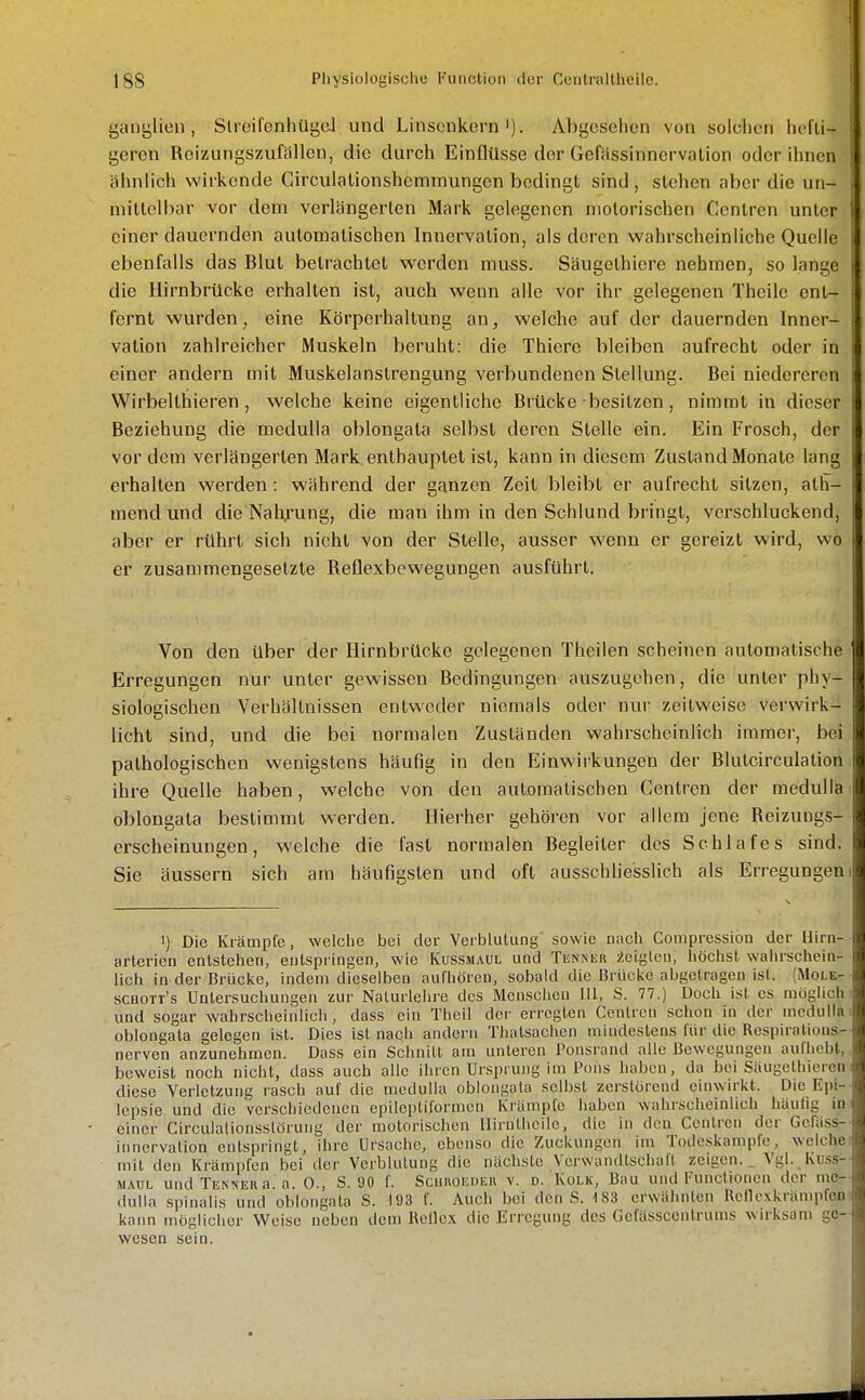 ganylien, Slreifenhügd und LinscnkernAbgesehen von solchen hefti- geren Roizungszufallen, die durch Einflüsse der Gefässinnervation oder ihnen ähnlich wirkende Circulalionshemmungen bedingt sind , stehen aber die un- niittcll)ar vor dein verlängerten Mark gelegenen motorischen Centren unter einer dauernden automatischen Innervation, als deren wahrscheinliche Quelle ebenfalls das Blut betrachtet werden mu-ss. Säugethicre nehmen, so lange die Hirnbrücke erhallen ist, auch wenn alle vor ihr gelegenen Thcile ent- fernt wurden, eine Körperhaltung an, welche auf der dauernden Inner- vation zahlreicher Muskeln beruht: die Thiere bleiben aufrecht oder in einer andern mit Muskelanstrengung verbundenen Stellung. Bei niedereren Wirbellhieren, welche keine eigentliche Brücke besitzen, nimmt in dieser Beziehung die medulla oblongata selbst deren Stelle ein. Ein Frosch, der vor dem verlängerten Mark enthauptet ist, kann in diesem Zustand Monate lang erhalten werden: während der ganzen Zeit bleibt er aufrecht sitzen, ath- mend und die Nahrung, die man ihm in den Schlund bringt, verschluckend, aber er rührt sich nicht von der Stelle, ausser wenn er gereizt wird, wo er zusammengesetzte Reflexbewegungen ausführt. Von den über der Hirnbrücke gelegenen Theilen scheinen automatische Erregungen nur unter gewissen Bedingungen auszugehen, die unter phy- siologischen Verhältnissen entweder niemals oder nur zeitweise verwirk- licht sind, und die bei normalen Zuständen wahrscheinlich immer, bei pathologischen wenigstens häufig in den Einwirkungen der Blutcirculalion ihre Quelle haben, welche von den automatischen Gentren der medulla oblongata bestimmt werden. Hierher gehören vor allem jene Reizuugs- erscheinungen, welche die fast normalen Begleiter des Schlafes sind. Sie äussern sich am häufigsten und oft ausschliesslich als Erregungen! 1) Die Krämpfe, welche bei der Verblutung sowie nach Coniprcssion der Uirn- arterien entstehen, entspringen, wie Kussmaul und Tknneu Äeiglen, höchst wahrschein- lich in der Brücke, indem dieselben aufhören, sobald die Brücke abgetragen ist. {Mole- schott's Untersuchungen zur Nalurlclu'c des Menschen III, S. 77.) Doch ist es möglich i und sogar wahrscheinlich, dass ein Theil der erregten Centren schon in der medulla' oblongata gelegen ist. Dies ist nach andern Thatsachen mindestens für die Respirations- nerven anzunehmen. Dass ein Schnitt am unteren Ponsrand alle Bewegungen aufhebt, beweist noch nicht, dass auch alle ihren Ursprung im Pons haben, da bei Säugcthiereni diese Verletzung rasch auf die medulla oblongata selbst zerstörend einwirkt. Die Epi-- lepsie und die verschiedenen epileptiformen Krämpfe haben wahrscheinlich häutig in' einer Circulationsstörung der motorischen llirnthcile, die in den Cenlrcn der Gcfäss-- Innervation entspringt, ihre Ursache, ebenso die Zuckungen im Todeskampfe, welche: mit den Krämpfen bei der Verblutung die nächste Verwandtschaft zeigen.. Vgl. Kuss-- MAUL und Tenner a. a. 0., S. 90 f. Schuoeder v. d. Kolk, Bau und l'unctionen der me- dulla spinalis und oblongata S. 193 f. Auch bei den S. 183 erwähnten Rencxkrämpfcn! kann möglicher Weise neben dem Rellex die Erregung des Gefässceiilrums wirksam ge- wesen sein.