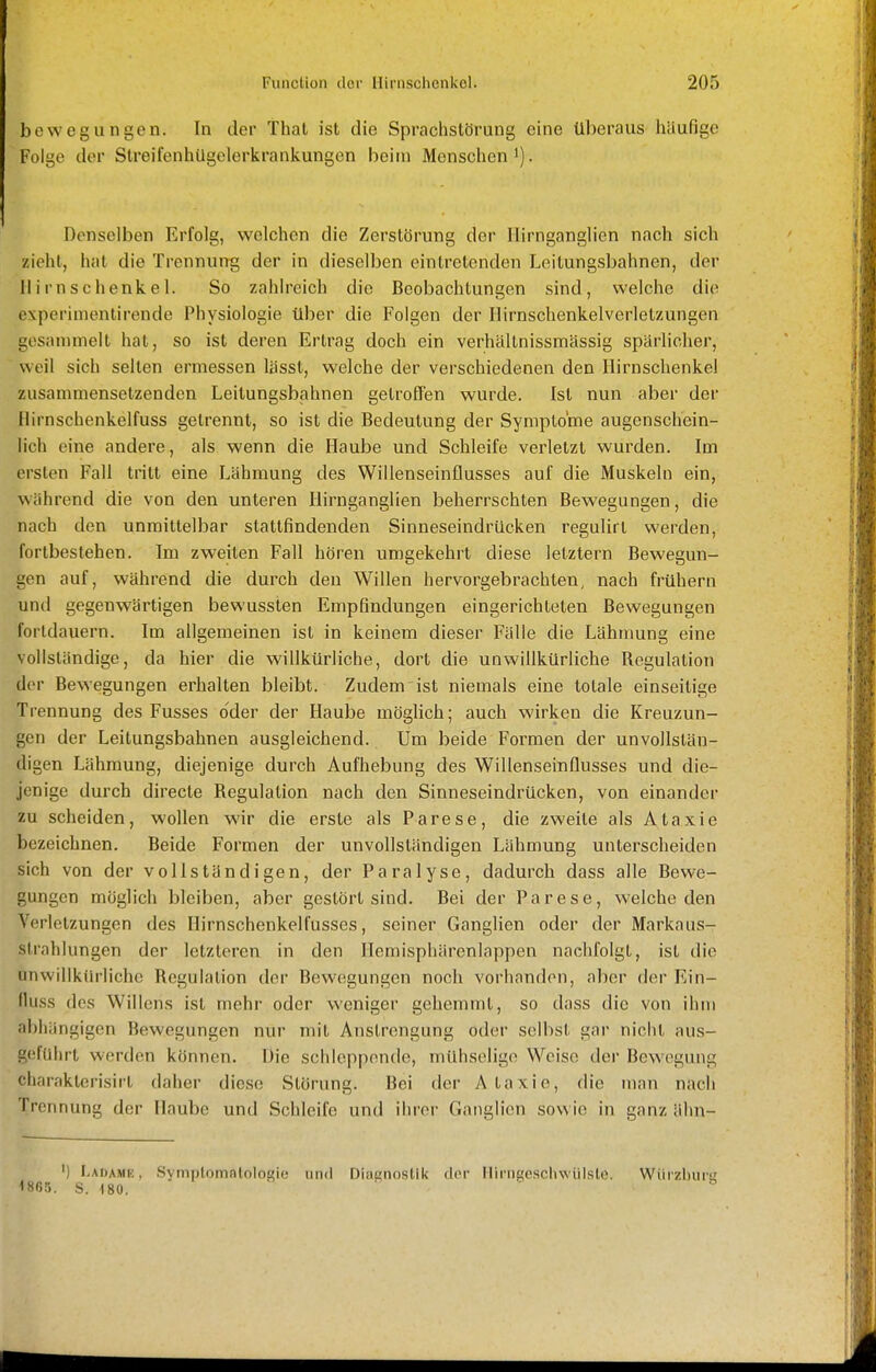 bewegungen. In der Thal ist die Sprachstörung eine überaus häufige Folge der StreifenhUgelerkrankungen beim Menschen i). Denselben Erfolg, welchen die Zerstörung der Hirnganglicn nach sich zieht, hat die Trennung der in dieselben eintretenden Leitungsbahnen, der Ilirnschenkel. So zahlreich die Beobachtungen sind, welche die experimentirende Physiologie über die Folgen der Ilirnschenkelverletzungen gesammelt hat, so ist deren Ertrag doch ein verhällnissmässig spärlicher, weil sich selten ermessen lässt, welche der verschiedenen den Hirnschenkel zusammensetzenden Leitungsbahnen getroffen wurde. Ist nun aber der Hirnschenkelfuss getrennt, so ist die Bedeutung der Symptome augenschein- lich eine andere, als wenn die Haube und Schleife verletzt wurden. Im ersten Fall tritt eine Lähmung des Willenseinflusses auf die Muskeln ein, während die von den unteren Ilirnganglien beherrschten Bewegungen, die nach den unmittelbar stattfindenden Sinneseindrücken regulirt werden, fortbestehen. Im zweiten Fall hören umgekehrt diese letztern Bewegun- gen auf, während die durch den Willen hervorgebrachten, nach frühern und gegenwärtigen bewussten Empfindungen eingerichteten Bewegungen fortdauern. Im allgemeinen ist in keinem dieser Fälle die Lähmung eine vollständige, da hier die willkürliche, dort die unwillkürliche Regulation der Bewegungen erhalten bleibt. Zudem ist niemals eine totale einseitige Trennung des Fusses oder der Haube möglich; auch wirken die Kreuzun- gen der Leitungsbahnen ausgleichend. Um beide Formen der unvollstän- digen Lähmung, diejenige durch Aufhebung des Willenseinflusses und die- jenige durch directe Regulation nach den Sinneseindrücken, von einander zu scheiden, wollen wir die erste als Parese, die zweite als Ataxie bezeichnen. Beide Formen der unvollständigen Lähmung unterscheiden sich von der vollständigen, der Paralyse, dadurch dass alle Bewe- gungen möglich bleiben, aber gestört sind. Bei der Parese, welche den Verletzungen des Hirnschenkelfusses, seiner Ganglien oder der Markaus- strahlungen der letzteren in den Ilemisphärenlappen nachfolgt, ist die onwillkürliche Regulation der Bewegungen noch vorhanden, aber der Ein- fiuss des Willens ist mehr oder weniger gehemmt, so dass die von ihm abhängigen Bewegungen nur mit Anstrengung oder selbst gar nicht aus- geführt werden können. Die schleppende, mühselige Weise der Bewegung charakterisirt daher diese Störung. Bei der Ataxie, die man nach Trennung der Haube und Schleife und ihrer Ganglien sowie in ganz ähn- ') Ladame , Symptomntolosie und Diagnostik der llirngeschwülste. Würzburi; 1«6r,. S. 180. '