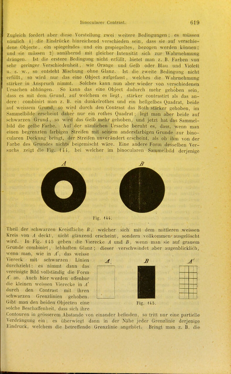 Zugleich fordert aber diese Vorstellung zwei weitere Bedingungen ; es müssen niimlich l) die Eindrücke lÜLweichend verschieden sein, dass sie auf verschie- dene Objecte, ein spiegelndes und ein gespiegelles, bezogen werden können ; und sie nüissen 2) annähernd mit gleicher Intensität sich zur Wahrnehmung drängen. Ist die erstere Bedingung nicht erfüllt, l)ietet man z. B. Farben von sehr geringer Verschiedenheit, wie Orange und Uelb oder Blau und Violett u. s. w., so entsteht Mischung ohne Glanz. Ist die zweite Bedingung nicht erfüllt, so wird nur das eine Object aufgefassl, welches die Wahrnehmung stärker in Anspruch nimmt. Solches kann nun aber wieder von verschiedenen Ursaclien abhängen. So kann das eine Object dadurch mehr gehöben sein, dass es mit dem Grund, auf welchem es liegt, stärker contrastirt als das an- dere : coinbinirt man z. B. ein dunkelrothes und ein liellgelbes Quadrat, beide auf weissem Gxund, so wird durch den Contrast das Roth stärker gehoben, im Sammelbilde erscheint daher nur ein rothes Quadrat; legt man aber beide auf schwarzen Grund , so wird das Gelb mehr gehoben, und jetzt hat das Sammel- bild die gelbe Farbe. Auf der nämlichen Ursache beruht es, dass, wenn man einen begrenzten farbigen Streifen mit seinem andersfarbigen Grunde zur bino- cularen Deckung bringt, der Streifen unverändert erscheint, als ob ihm von der Farbe des Grundes nichts beigemischt wäre. Eine andere Form desselben Ver- suchs zeigt die Fig. bei welcher im binocularen Sammelbild derjenige Fig. U4. Theil der schwarzen Kreisfläche ß, iwelcher sich mit dem mittleren .weissen Kreis von A deckt, nicht glänzend erscheint, sondern vollkommen- ausgelöscht wird. In Fig. 115 geben die Vierecke A und B, wenn man sie auf grauem Grunde combinirt, lebhaften Glanz; dieser verschwindet aber augenblickhch, wenn man, wie in A!, das weisse Viereck mit schwarzen Linien Ji _ß durchzieht: es nimmt dann das vereinigte Bild vollständig die Form A an. Auch hier werden offenbar die kleinen weissen Vierecke in a! durch den Contrast mit ihren schwarzen Grenzlinien gehoben. Gibt man den beiden Objeclen eine Fig. 14 5. solche Beschatfenheif, dass sicli ihre Contouren in grösserem Abstände von einander befinden, so tritt nur eine partielle Verdrängung ein; es überwiegt dann in der Nähe jeder Grenzlinie derjenige Eindruck, welchem die betrell'ende Grenzlinie angc'hörl. Bringt man z. B. die