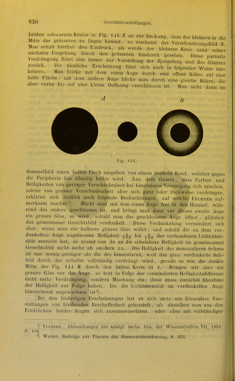 beiden schwarzen Kreise in h,g. 146/1 so zur Deckung, dass der kleinere in die Mitte des grosseren zu liegen kommt, so erscheint das Verschinelzungsbiid B Man erhält hierbei den Eindruck, als werde der kleinere Kreis sanil seiner nächsten Umgebung durch den grösseren hindurch gesehen. Diese partielle Verdrängung fuhrt also immer zur Vorstellung der Spiegelung und des Glanzes zurück. Die nämliche Erscheinung lässt sich auch in folgender Weise um^ kehreiK Man blicke mit dem einen Auge durch eine olTene Röhre auf eine helle Hache; mit dem andern Auge blicke man durch eine gleiche Röhre die aber vorne bis auf eine kleine Oednung verschlossen i.sl. Man sieht dann im Fig. 146. Sammelbild einen hellen Fleck umgeben von einem dunkeln Rand, welcher geeen die Peripherie hin allmälig. heller wird. Aus dem Gesetz, dass Farben und Helligkeiten von geringer Verschiedenheit bei binocularer Voreinigung sich mischen, solche Yon grosser Verschiedenheit aber sich ganz oder theilweise verdrängen! erklären sich endlich noch folgende Beobachtungen , auf welche, Fechneiv auf- merksam machte ^]. Blickt man mit dem einen Auge frei in den Himmel, wäh- rend das andere geschlossen ist, und bringt man dann vor dieses zweite Auge ein graues Glas, so wird , sobald man das geschlossene Auge Öffnet, plötzlich das gemeinsame Gesiclitsfeld verdunkelt. Diese Verdunkelung vermindert sich aber, wenn man ein* helleres graues Glas wählt; und sobald die zu dem ver- dunkelten Auge zugelassene Helligkeit bis j-f^ der vorhandenen Lichtinten- sität erreicht hat, so nimmt von da an die scheinbare Helligkeit im gemeinsamen Gesichtsfeld nicht mehr ab sondern zu. Die Helligkeit des monocularen Sehens ist nur wenig geringer als die des binocularen, weil das ganz verdunkelte Seh- feld durch, das erhellte vollständig verdrängt wird, gerade so wie die dunkle Mitte der Fig. 144 B durch den hellen Kreis in A. Bringen wir aber ein graues Glas vor das Auge, so tritt in Folge der verminderten HelligkeitsdilTerenz nicht mehr Verdrängung, sondern Mischung ein; diese muss zunächst Abnahme der Helligkeit zur Folge haben, bis die Lichtintensität im verdunkelten Auge hinreichend angewachsen ist 2]. Bei den bisherigen Erscheinungen hat es sich stets um binocularc A'or- stellungen von bleibender Beschaflenheit gehandelt, ob dieselben nun aus den Eindrücken beider Augen sich zusammensetzten, oder aber mit vollständiger S. 416. ') Fkcuner , Abhandlungen der königl. sächs. Ges. der Wissenschaften VII, 1860.