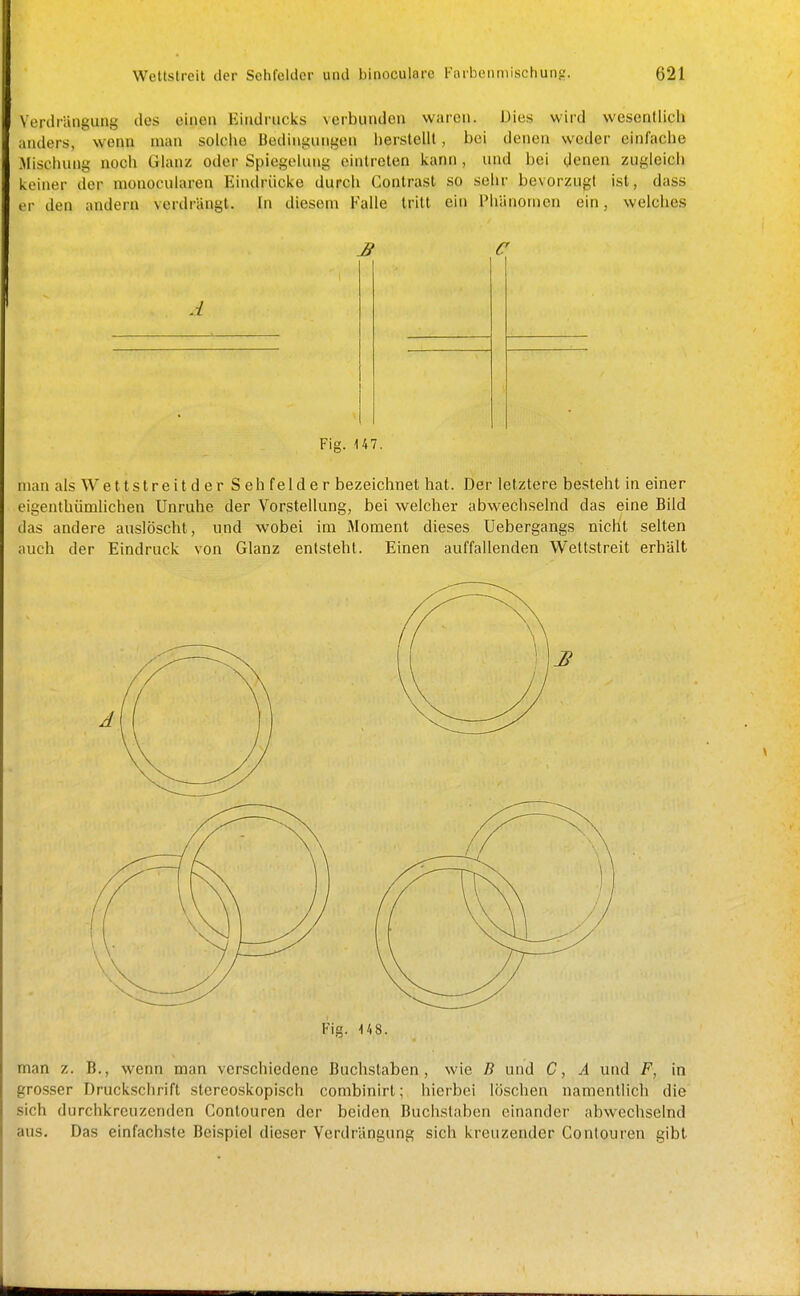 Verdriingung des einen Eindrucks verbiiuden waren. Dies wird wcsenllich anders, wenn man solciie Bedingungen herstellt, bei denen weder einfache Mischung noch Glanz oder Spiegelung eintreten kann , und bei (Jenen zugleicb keiner der nionocularen Eindrücke durch Contrast so sehr bevorzugt ist, dass er den andern verdrängt. In diesem Ealle tritt ein Phänomen ein, welches £ C A Fig. 147. man als Wettstreit d e r S eh felde r bezeichnet hat. Der letztere besteht in einer eigenthümlichen Unruhe der Vorstellung, bei welcher abwechselnd das eine Bild das andere auslöscht, und wobei im Moment dieses üebergangs nicht selten auch der Eindruck von Glanz entsteht. Einen auffallenden Weltstreit erhält Fig. 148. man z. B., wenn man verschiedene Buchstaben, wie B und C, A und F, in grosser Druckschrift stereoskopisch combinirt; hierbei löschen namentlich die sich durchkreuzenden Contouren der beiden Buchstaben einander abwechselnd aus. Das einfachste Bei.spiel dieser Verdrängung sich kreuzender Conlouren gibt
