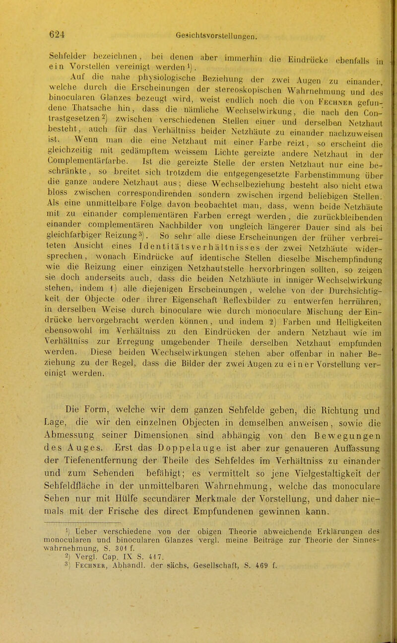 Sehfelder bezeichnen, bei denen aber immerhin die Eindrücke ebenfalls j,, ein Vorstellen vereinigt werden. Auf die nahe physiologische Beziehung der zwei Augen zu einander welche durch die Erscheinungen der slereoskopischen Wahrnehmung und des bmocularen Glanzes bezeugt wird, weist endlich noch die von Fechner gefun- dene Thatsache hin, dass die nämliche Wechselwirkung, die nach den Con- trastgesetzen2) zwischen Verschiedenen Stellen einer und derselben Netzhaut besteht, auch für das Verhältniss beider Netzhäute zu einander nachzuweisen ist. Wenn man die eine Netzhaut mit einer Farbe reizt, so erscheint die gleichzeitig mit gedämpftem weissem Lichte gereizte andere Netzhaut in der Complementärfarbe. Ist die gereizte Stelle der ersten Netzhaut nur eine be- schränkte, so breitet sich trotzdem die entgegengesetzte Farbenslimmung über die ganze andere Netzhaut aus; diese Wechselbeziehung besteht also nicht etwa bloss zwischen correspondirenden sondern zwischen irgend beliebigen Stellen. Als eine unmittelbare Folge davon beobachtet man, dass, wenn beide Netzhäute mit zu einander complementären Farben erregt werden, die zurückbleibenden einander complementären Nachbilder von ungleich längerer Dauer sind als bei gleichfarbiger Reizung 3). So sehr alle diese Erscheinungen der früher verbrei- teten Ansicht eines Identi tä ts ve r h ä 11 n isses der zwei Netzhäute wider- sprechen, wonach Eindrücke auf identische Stellen dieselbe Mischempfindung wie die Reizung einer einzigen Netzhautstelle hervorbringen soUten, so zeigen sie doch anderseits auch, dass die beiden Netzhäute in inniger Wechselwirkung stehen, indem i) alle diejenigen Erscheinungen, welche von der Durchsichtig- keit der Objecte oder ihrer Eigenschaft Reflexbilder zu entwerfen herrüliren, in derselben Weise durch binoculare wie durch monoculare Mischung der Ein- drücke hervorgebracht werden können, und indem 2) Farben und Helligkeiten ebensowohl im Verhältniss zu den Eindrücken der andern Netzhaut wie im Verhältniss zur Erregung umgebender Theile derselben Netzhaut empfunden werden. Diese beiden Wechselwirkungen stehen aber offenbar in naher Be- ziehung zu der Regel, dass die Bilder der zwei Augen zu e i n er Vorstellung ver- einigt werden. Die Form, welche wir dem ganzen Sehfelde geben, die Richtung und Lage, die wir den einzelnen Objecten in demselben anweisen, sowie die Abmessung seiner Dimensionen sind abhängig von den Bewegungen des Auges. Erst das Doppelauge ist aber zur genaueren Auffassung der Tiefenentfernung der Theile des Sehfeldes im Verhältniss zu einander und zum Sehenden befähigt; es vermittelt so jene Vielgestaltigkeit der Sehfeldfläche in der unmittelbaren Wahrnehmung, welche das monoculare Sehen nur mit Hülfe secundärer Merkmale der Vorstellung, und daher nie- mals mit der Frische des direct Empfundenen gewinnen kann. Ueber verschiedene von der obigen Theorie abweichende Erklärungen des monocularen und binocularen Glanzes vergl. meine Beiträge zur Theorie der Sinnes- wahrnehmung, S. 301 f. 2) Vergl. Gap. IX S. 417. 3) Fechner, Abhandl. der sächs. Gesellschaft, S. 469 f.