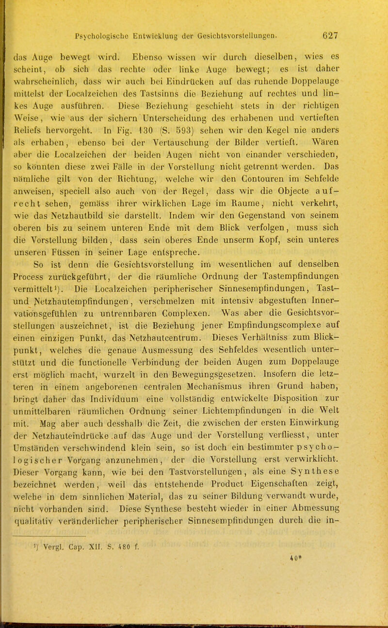 das Auge bewegt wird. Ebenso wissen wir durch dieselben, wies es sciieint, ob sich das rechte oder hnke Auge bewegt; es ist daher wahrscheinlich, dass wir auch bei Eindrücken auf das ruhende üoppelauge mittelst der Localzeichen des Tastsinns die Beziehung auf rechtes und lin- kes Auge ausfuhren. Diese Beziehung geschieht stets in der richtigen Weise, wie aus der sichern Unterscheidung des erhabenen und vertieften Reliefs hervorgeht. In Fig. 130 (S. 593) sehen wir den Kegel nie anders als erhaben, ebenso bei der Vertauschung der Bilder vertieft. Wären aber die Localzeichen der beiden Augen nicht von einander verschieden, so könnten diese zwei Fälle in der Vorstellung nicht getrennt werden. Das nämliche gilt von der Richtung, welche wir den Contouren im Sehfelde anweisen, speciell also auch von der Regel, dass wir die Objecte auf- recht sehen, gemäss ihrer wirklichen Lage im Räume, nicht verkehrt, wie das Netzhautbild sie darstellt. Indem wir den Gegenstand von seinem oberen bis zu seinem unteren Ende mit dem Blick verfolgen, muss sich die Vorstellung bilden, dass sein oberes Ende unserm Kopf, sein unteres unseren Füssen in seiner Lage entspreche. So ist denn die Gesichtsvorstellung im wesentlichen auf denselben Process zurückgeführt, der die räumliche Ordnung der Tastempfindungen vermitteltJ). Die Localzeichen peripherischer Sinnesempfindungen, Tast- und JS'etzhaulempfindungen, verschmelzen mit intensiv abgestuften Inner- vationsgefühlen zu untrennbaren Complexen. Was aber die Gesichtsvor- stellungen auszeichnet, ist die Beziehung jener Empfindungscomplexe auf einen einzigen Punkt, das Netzhautcentrum. Dieses Verhältniss zum Blick- punkt, welches die genaue Ausmessung des Sehfeldes wesentlich unter- stützt und die functionelle Verbindung der beiden Augen zum Doppelauge erst möglich macht, wurzelt in den Bewegungsgesetzen. Insofern die letz- teren in einem angeborenen centralen Mechanismus ihren Grund haben, bringt daher das Individuum eine vollständig entwickeile Disposition zur unmittelbaren räumlichen Ordnung seiner Lichlempfindungen in die Welt mit. Mag aber auch desshalb die Zeit, die zwischen der ersten Einwirkung der Netzhauteindrucke .auf das Auge und der Vorstellung verfliesst, unter Umständen verschwindend klein sein, so ist doch ein bestimmter psycho- logischer Vorgang anzunehmen, der die Vorstellung erst verwirklicht. Dieser Vorgang kann, wie bei den Tastvorslellungen, als eine Synthese bezeichnet werden, weil das entstehende Product Eigenschaften zeigt, welche in dem sinnlichen Material, das zu seiner Bildung verwandt wurde, nicht vorhanden sind. Diese Synthese besieht wieder in einer Abmessung qualitativ veränderlicher peripherischer Sinnesempfindungen durch die in- ') Vergl. Cap. XII. S. 480 f. 40*