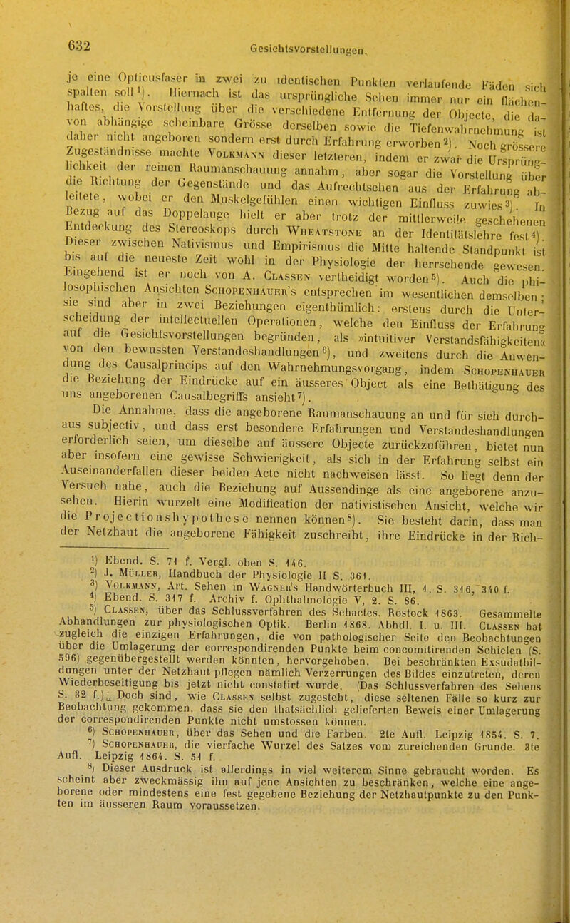 je eine Opticusfaser m zwei zu .dcnlischeu Punkten verlaufende Fäden sidi spaKon soll M • II.ern.«h ,st das ursprüngliche Sehen immer nur ein flächen- haftes die Vorstellung über die verschiedene Entfernung der Objecte die d von abhäng-ge scheinbare Grösse derselben sowie die Tiefenwahrnehmung ist daher n.cht angeboren sondern erst durch Erfahrung erworben2). Noch grössere Zugestandn.sse machte Volkmann dieser letzteren, indem er zwar die Ursp'^T hchkeu der remen Raun.anschauung annahm, aber sogar die Vorstellung üb^r d>e R.chtung der Gegenstände und das AufreclUsehen aus der ErfahrungT le.lete, wobc. er den Muskelgefühlen einen wichtigen Einfluss zuwies 3) In Bezug auf das Doppelauge hielt er aber trotz der miltlerwei!« geschehenen Entdeckung des Stereoskops durch WnKAxsTONE an der Identilätslehre fest ) Dieser zwischen Nativismus und Empirismus die Mitte haltende Standpunkt ist bis auf die neueste Zeit wohl in der Physiologie der herrschende gewesen Emgehend ist er noch von A. Classen vertheidigt worden5). Auch'die phi- losophischen Ansichten Scuopenuäuer's entsprechen im wesentlichen demselben- sie sind aber in zwei Beziehungen eigenthüralich: erstens durch die Unler- sche.dung^der intellectuellen Operationen, welche den Einfluss der Erfahrun- auf die Gesichtsvorstellungen begründen, als »intuitiver Verstandsfähigkeitent von den bewassten Verstandeshandlungen 6), und zweitens durch die Anwen- dung des Causalprincips auf den Wahrnehmungsvorgang, indem Schopemuuer die Beziehung der Eindrücke auf ein äusseres Object als eine Bethäti^une des uns angeborenen Causalbegriß's ansieht 7]. Die Annahme, dass die angeborene Raumanschauung an und für sich durch- aus subjectiv, und dass erst besondere Erfahrungen und Verstandeshandlungen erforderlich seien, um dieselbe auf äussere Objecte zurückzuführen, bietet nun aber msofern eine gewisse Schwierigkeit, als sich in der Erfahrung selbst ein Auseinanderfallen dieser beiden Acte nicht nachweisen lässt. So liegt denn der Versuch nahe, auch die Beziehung auf Aussendinge als eine angeborene anzu- sehen. Hierin wurzelt eine 3Iodification der nativistischen Ansicht, welche wir die Projectionshypothese nennen können»). Sie besteht darin, dass man der Netzhaut die angeborene Fähigkeit zuschreibt, ihre Eindrücke in der Rich- •) Ebend. S. 7t f. Vergl. oben S. 146. 2) J. MüLLEii, Handbuch der Physiologie II S. 361. 3) Volkmann, Art. Sehen in Wagner's Handwörterbuch HI, 1. S. 316, 340 f 4) Ebend. S. 317 f. Archiv f. Ophthalmologie V, 2. S. 86. 5) Classen, über das Schlussverfahren des Sehactes. Rostock 1863. Gesammelte Abhandlungen zur physiologischen Optik. Berlin 1868. Abhdl. I. u. IH. Cl.^ssen hat -zugleich die einzigen Erfahrungen, die von pathologischer Seile den Beobachtungen Uber die ümlagerung der correspondirenden Punkte beim concomitirenden Schielen (S. 596) gegenübergestellt werden könnten, hervorgehoben. Bei beschränkten Exsudatbil- dungen unter der Netzhaut pflegen nämlich Verzerrungen des Bildes einzutreten, deren Wiederbeseitigung bis jetzt nicht constatirt wurde. (Das Schlussverfahren des Sehens S. 32 f.)^ Doch sind, wie Classes selbst zugesteht, diese seltenen Fälle so kurz zur Beobachtung gekommen, dass sie den thatsächlich gelieferten Beweis einer ümlagerung der correspondirenden Punkte nicht umslossen können. 6) Schopenhauer, über das Sehen und die Farben. 2te Aufl. Leipzig 1854. S. 7. Schopenhauer, die vierfache Wurzel des Satzes vom zureichenden Grunde. 3te Aufl. Leipzig 1864. S. 51 f. 8; Dieser Ausdruck ist allerdings in viel weiterem Sinne gebraucht worden. Es scheint aber zweckmässig ihn auf jene Ansichten zu beschränken, welche eine ange- borene oder mindestens eine fest gegebene Beziehung der Netzhaulpunkte zu den Punk- ten im äusseren Raum voraussetzen.