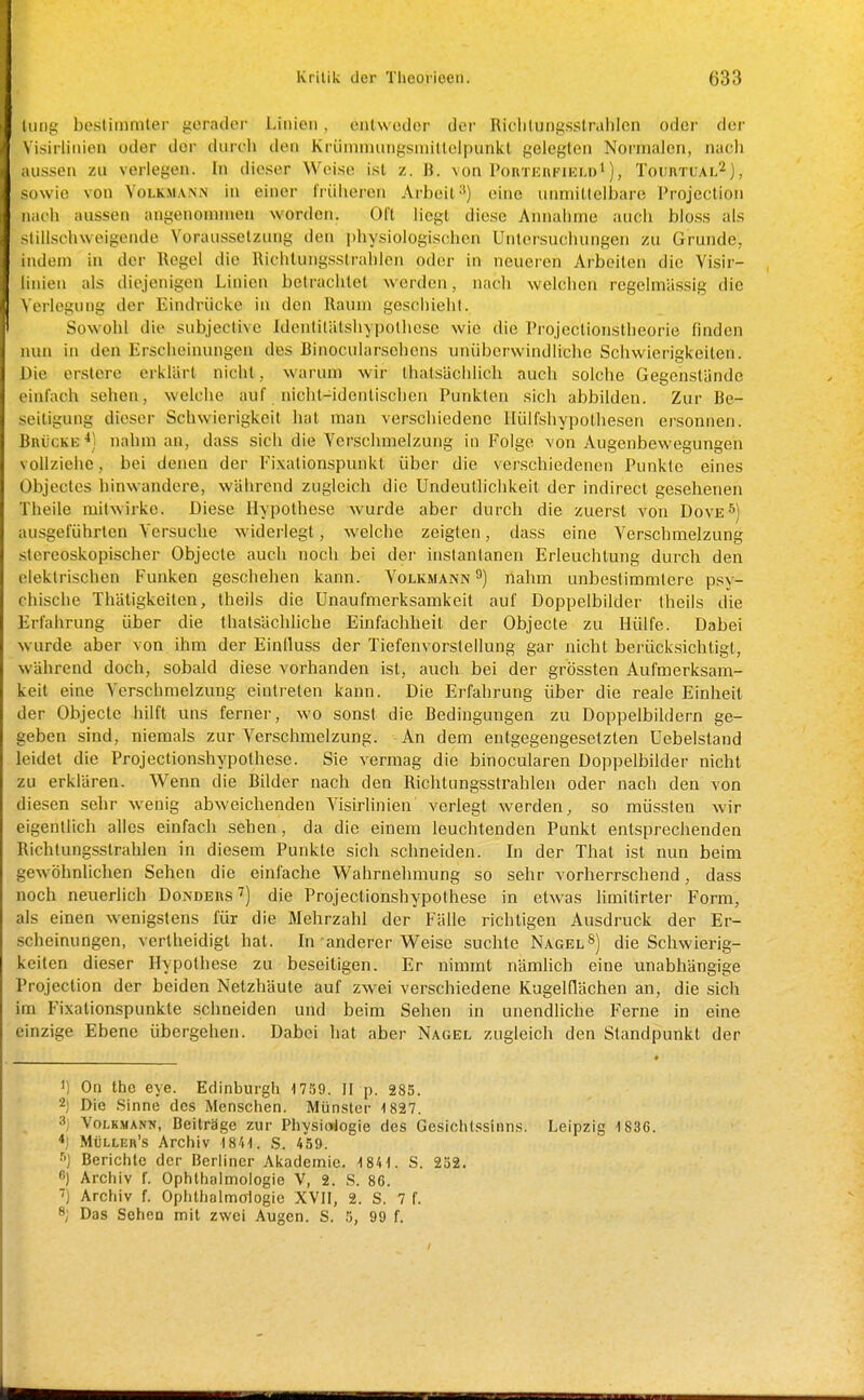 liiiig bestimmter gerader Linien, entwodor der Ridilungsstralilcn oder der \ isirlinien oder der durch den Krümmungsmitlelpunkl gelegten Normalen, nach aussen zu verlegen. In dieser Weise ist z. B. von Pohtkufikm)! ), Totirtual^), sowie von Volkma.nn in einer früheren Arbeit-*) eine iinniitlelbare Projeclion nach aussen angenommen worden. Oft liegt diese Annahme auch bloss als stillschweigende Voraussetzung den physiologischen Untersuchungen zu Grunde, indem in der Hegel die l\ichlungsstralilen oder in neueren Arbeiten die Visir- linien als diejenigen Linien betrachtet werden, nach welchen regelmässig die Verlegung der Eindrücke in den Raum geschielil. Sowohl die subjective Idenlilätshypothcse wie die Projcctionstheorie finden nun in den Erscheinungen des Rinocularsehens unüberwindliche Schwierigkeiten. Die erstere erklärt nicht, warum wir Ihalsächlich auch solche Gegenstände einfach sehen, welche auf nicht-identischen Punkten sich abbilden. Zur Be- seitigung dieser Schwierigkeit hat man verschiedene Hülfshypothesen ersonnen. Brücke^) nahm an, dass sich die Verschmelzung in Folge von Augenbewegungen vollziehe, bei denen der Eixationspunkt über die verschiedenen Punkte eines Objectes hinwandere, während zugleich die Undeutlichkeit der indirect gesehenen Theile mitwirke. Diese Hypothese wurde aber durch die zuerst von Dove^) ausgeführten Versuche widerlegt, welche zeigten, dass eine Verschmelzung stcreoskopischer Objecte auch noch bei der inslantanen Erleuchtung durch den elektrischen Funken geschehen kann. Volkmann 9) nahm unbestimmtere psy- chische Thätigkeiten, theils die Unaufmerksamkeit auf Doppelbilder Iheils die Erfahrung über die fhatsächUche Einfachheit der Objecte zu Hülfe. Dabei wurde aber von ihm der Einlluss der Tiefenvorstellung gar nicht berücksichtigt, während doch, sobald diese vorhanden ist, auch bei der grössten Aufmerksam- keit eine Verschmelzung eintreten kann. Die Erfahrung über die reale Einheit der Objecto hilft uns ferner, wo sonst die Bedingungen zu Doppelbildern ge- geben sind, niemals zur Yerschmelzung. An dem entgegengesetzten üebelstand leidet die Projectionshypothese. Sie vermag die binocularen Doppelbilder nicht zu erklären. Wenn die Bilder nach den Richtungsstrahlen oder nach den von diesen sehr wenig abweichenden Visirlinien verlegt werden, so müssten wir eigentlich alles einfach sehen, da die einem leuchtenden Punkt entsprechenden Richtungsstrahlen in diesem Punkte sich schneiden. In der That ist nun beim gewöhnlichen Sehen die einfache Wahrnehmung so sehr vorherrschend, dass noch neuerlich Dondersdie Projectionshypothese in etwas hmitirter Form, als einen wenigstens für die Mehrzahl der Fälle richtigen Ausdruck der Er- scheinungen, vertheidigt hat. In anderer Weise suchte Nageldie Schwierig- keilen dieser Hypothese zu beseitigen. Er nimmt nämlich eine unabhängige Projection der beiden Netzhäute auf zwei verschiedene Kugelflächen an, die sich im Fixationspunkte schneiden und beim Sehen in unendliche Ferne in eine einzige Ebene übergehen. Dabei hat aber Nagel zugleich den Standpunkt der <) On the eye. Edinburgh 1759. U p. 283. 2) Die Sinne des Menschen. Münster 1827. 3j YoLKMANN, Beiträge zur Physiologie des Gesichtssinns. Leipzig 1836. *) Mülleb's Archiv 1841. S. 459. Berichte der Berliner Akademie. 1841. S. 232. ß) Archiv f. Ophthalmologie V, 2. S. 86. ■7) Archiv f. Ophthalmologie XVII, 2. S. 7 f. 8; Das Sehen mit zwei Augen. S. 5, 99 f.