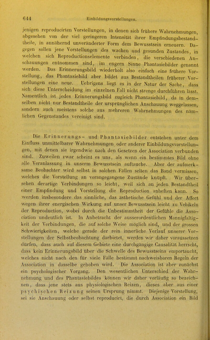 jenigen reproducirlen Vorstellungen, in denen sich frühere Wahrnehmungen, abgesehen von der viel geringeren Intensitäl ihrer Empfindungsbestand- Iheile, in annähernd unveränderter Form dem Bewusstsein erneuern. Da- gegen sollen jene Vorstellungen des wachen und gesunden Zustandes, in welchen sich Reproductionselemente verbinden, die verschiedenen An- schauungen entnommen sind, im engern Sinne Phanlasiebilder genannt werden. Das Erinnerungsbild wiederholt also einfach eine frühere Vor- stellung, das Phantasiebild aber bildet aus Bestandtheilen früherer Vor- stellungen eine neue. Uebrigens liegt es in der Natur der Sache, dass sich diese Unterscheidung im einzelnen Fall nicht strenge durchfuhren lässt. Namentlich ist jedes Erinnerungsbild zugleich Phantasiebild, da in dem- selben nicht nur Bestandtheile der ursprünglichen Anschauung weggelassen, sondern auch meistens solche aus mehreren Wahrnehmungen des näm- lichen Gegenstandes vereinigt sind. Die Erinnerungs- und Phantasiebilder entstehen unter dem Einfluss unmittelbarer Wahrnehmungen oder anderer Einbildungsvorstellun- gen, mit denen sie irgendwie nach den Gesetzen der Association verbunden sind. Zuweilen zwar scheint es uns, als wenn ein bestimmtes Bild ohne alle Veranlassung in unserm Bewusstsein auftauche. Aber der aufmerk- same Beobachter wird selbst in solchen Fällen selten das Band vermissen, welches die Vorstellung an vorangegangene Zustände knüpft. Wir über- sehen derartige Verbindungen so leicht, weil sich an jeden Beslandtheil einer Empfindung und Vorstellung die Reproduction anheften kann. So werden insbesondere das sinnliche, das ästhetische Gefühl und der Affect wegen ihrer energischen Wirkung auf unser Bewusstsein leicht zu Vehikeln der Reproduction, wobei durch die Unbestimmtheit der Gefühle die Asso- ciation undeutlich ist. In Anbetracht der ausserordentlichen Mannisfaltia- keit der Verbindungen, die auf solche Weise möglich sind, und der grossen Schwierigkeiten, welche gerade der rein innerliche Verlauf unserer Vor- stellungen der Selbstbeobachtung darbietet, w^erden wir daher voraussetzen dürfen, dass auch auf diesem Gebiete eine durchgängige Causalität herrscht, dass kein Erinnerungsbild über die Schwelle des Bewusstseins emportaucht, welches nicht nach den für viele Fälle bestimmt nachweisbaren Regeln der Association in dasselbe gehoben wird. Die Association ist aber zunächst ein psychologischer Vorgang. Den wesentlichen Unterschied der Wahr- nehmung und des Phantasiebildes können wir daher vorläufig so bezeich- nen, dass jene stets aus physiologischen Reizen, dieses aber aus einer psychischen Reizung seinen Ursprung nimmt. Diejenige Vorstellung, sei sie Anschauung oder selbst reproducirt, die durch Association ein Bild