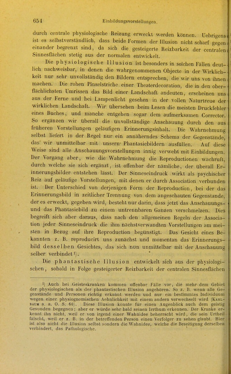 durch centrale physiologische Reizung erweckt werden können. Uebrigens^ ' ist es selbstverständlich, dass beide Formen der Illusion nicht scharf gegen i ' einander begrenzt sind, da sich die gesteigerte Reizbarkeit der centrabm ' Sinnesflachen stetig aus der normalen entwickelt. 1 Die physiologische Illusion ist besonders in solchen Fällen deul- ' lieh nachweisbar, in denen die wahrgenommenen Objecte in der Wirklich- i keit nur sehr unvollständig den Bildern entsprechen, die wir uns von ihnen; ' machen. Die rohen Pinselstriche einer Theaterdecoration, die in den ober-- I flächlichsten Umrissen das Bild einer Landschaft andeuten, erscheinen uns. ' aus der Ferne und bei Lampenlicht gesehen in der vollen Naturtreue der i wirklichen Landschaft. Wir übersehen beim Lesen die meisten Druckfehler ' eines Buches, und manche entgehen sogar dem aufmerksamen Corrector. So ergänzen wir überall die unvollständige Anschauung durch den aus frühereu Vorstellungen geläufigen Erinnerungsinhalt. Die Wahrnehmung selbst liefert in der Regel nur ein annäherndes Schema der Gegenstände, das wir unmittelbar mit unsern Phantasiebildern ausfüllen. Auf diese Weise sind alle Anschauungsvorstellungen innig verwebt mit Einbildungen. Der Vorgang aber, wie die Wahrnehmung die Reproductionen wachruft, durch welche sie sich ergänzt, ist offenbar der nämhche, der überall Er- innerungsbilder entstehen lässt. Der Sinneseindruck wirkt als psychischer Reiz auf geläufige Vorstellungen, mit denen er durch Association verbunden ist. Der Unterschied von derjenigen Form der Reproduction, bei der das Erinnerungsbild in zeitlicher Trennung von dem angeschauten Gegenstande, der es erweckt, gegeben wird, besteht nur darin, dass jetzt das Anschauungs- und das Phantasiebild zu einem untrennbaren Ganzen verschmelzen. Dies begreift sich aber daraus, dass nach den allgemeinen Regeln der Associa- tion jeder Sinneseindruck die ihm nächstverwandten Vorstellungen am mei- sten in Bezug auf ihre Reproduction begünstigt. Das Gesicht eines Be- kannten z. B. reproducirt uns zunächst und momentan das Erinnerungs- bild desselben Gesichtes, das sich nun unmittelbar mit der Anschauung selber verbindet i). Die phantastische Illusion entwickelt sich aus der physiologi- schen, sobald in Folge gesteigerter Reizbarkeit der centralen Sinnesflächen 1) Auch bei Geisteskranken kommen offenbar Fälle vor, die mehr dem Gebiet der physiologischen als der phantastischen Illusion angehören. So z. B. wenn alle Ge- genstände und Personen richtig erkannt werden und nur ein bestimmtes Individuum wegen einer physiognomischen Aehnlichkeit mit einem andern verwechselt wird (Kahl- BAUM a. a. 0. S. 60). Diese Illusion könnte für einen Augenblick auch dem geistig Gesunden begegnen; aber er würde sehr bald seinen Irrthum erkennen. Der Kranke er- kennt ihn nicht, weil er von irgend einer Wahnidee beherrscht wird, die sein Urtheil fälscht, weil er z. B. in der betreffenden Person einen Verfolger zu sehen glaubt. Hier ist also nicht die Illusion selbst sondern die Wahnidee, welche die Beseitigung derselben verhindert, das Pathologische. '