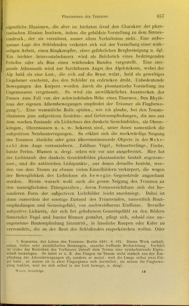 eigcnlliche Illusionen, die aber im höchsten Grad den Charakter der phan- (astischen Illusion besitzen, indem die gebildete Vorstellung zu dem Sinnes- cindruck, der sie veranlasst, ausser allem Verhältnisse steht. Eine unbe- (jueme Lage des Schlafenden verkettet sich mit der Vorstellung einer müh- seligen Arbeit, eines Ringkampfes, einer gefährlichen Bergbesteigung u. dgl. Ein leichter Inlercostalschmerz wird als Dolchstich eines bedrängenden Feindes oder als Biss eines wüthenden Hundes vorgestellt. Eine stei- gende Alhemnoth wird zur furchtbaren Angst des Alpdrückens, wobei der Alp bald als eine Last, die sich auf die Brusl wälzt, bald als gewaltiges Ungeheuer erscheint, das den Schläfer zu erdrücken droht. Unbedeutende Bewegungen des Körpers werden durch die phantastische Vorstellung ins Ungemessene vergrössert. So wird ein unwillkürliches Ausstrecken des Fusses zum Fall von der schwindelnden Höhe eines Thurmes. Den Rhyth- mus der eigenen Athembewegungen empfindet der Träumer als Flugbewe- gung*). Eine wesentliche Rolle spielen, wie ich glaube, bei'den Traum- illusionen jene subjectiven Gesichts- und Gehörsempfindungen, die uns aus dem wachen Zustande als Lichtchaos des dunkeln Gesichtsfeldes, als Ohren- klingen, Ohrensausen u. s. w. bekannt sind, unter ihnen namentlich die subjectiven Netzhauterregungen. So erklärt sich die merkwürdige Neigung des Traumes ähnliche oder ganz übereinstimmende Objecte in der Mehr- zahl dem Auge vorzuzaubern. Zahllose Vögel, Schmetterlinge, Fische, bunte Perlen. Blumen u. dergl. sehen wir vor uns ausgebreitet., Hier hat der Lichtstaub des dunkeln Gesichtsfeldes phantastische Gestalt angenom- men , und die zahlreichen Lichtpunkte, aus denen derselbe besteht, wer- den von dem Traum zu ei)enso vielen Einzelbildern verkörpert, die wegen der Beweglichkeit des Lichtchaos als bewegte Gegenstände angeschaut werden. Hierin wurzelt wohl auch die grosse Neigung des Traumes zu den mannigfachsten Thiergeslallen, deren Formenreichthum sich der be- sonderen Form der subjectiven Lichtbilder leicht anschmiegt. Dabei ist dann ausserdem der sonstige Zustand des Träumenden, namentlich Haut- empfindungen und Gemeingefühl, von nachweisbarem Einflüsse. Derselbe subjective Lichtreiz, der sich bei gehobenem Gemeingefühl zu den Bildern flatternder Vögel und bunter Blumen gestaltet, pflegt sich, sobald eine un- angenehme Hautempfindung hinzutritt, in hässliche Raupen oder Käfer zu verw-andeln, die an der Haut des Schlafenden emporkriechen wollen. Oder ScHERNER, das Leben des Traumes. Berlin 1861. S 165. Dieses Werk enihäit, neben vielen seiir zweifelhaften Deutungen, manche Ircllende Beobachtung. Verfehlt ist leider das Bestreben des Verfassers überall dem Traum eine symbolisirende Eigen- schaft beizulegen. So leitet er z. B. das Fliegen im Traum nicht einfach aus der Em- pfindung der Athembewegungen ab, sondern er meint: weil die Lunge selbst zwei Flü- gel habe, so müsse sie in zwei Flugorganen sich darstellen; sie müsse die Flugbewe- gung wählen, -weil sie sich selbst in der Luft bewege, u. dergl. WuKDT, öriindzfige. ^ ilj