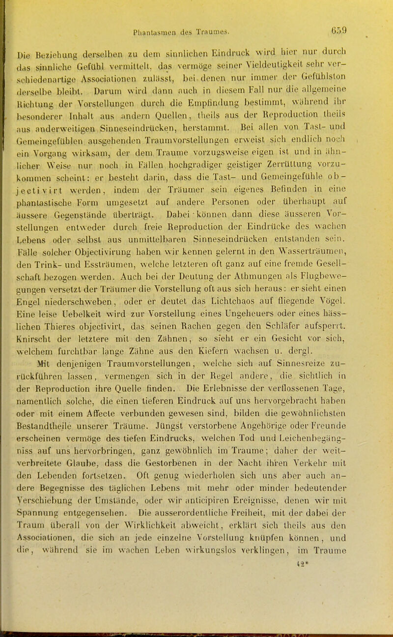 I Die Beziehung derselben zu dem sinnlichen Eindruck wird hier nur durch das sinnliche Gefühl vorniiltell, das vermöge seiner Vieldeutigkeit sehr ver- schiedenartige Associationen zuliisst, bei . denen nur immer der Gefühlslon derselbe bleibt. Darum wird (iann iuich in diesem Fall nur die allgemeine Hichtung der Vorstellungen durch die EmpHndung bestinunl, wahrend ihr besonderer Inhalt aus andern Quellen, tlieils aus der Reproduction theils aus anderweitigen Sinneseindrücken, herstammt. Bei allen von Tnsl-und Gemeingelühlen ausgehenden Traumvorstellungen erweist sich endlich noch , ein Vorgang wirksam, der dem. Traume vorzugsweise eigen ist und in ähn- licher Weise nur noch in Fällen hochgradiger geistiger Zerrüttung vorzu- kommen scheint: er besteht darin, dass die Tast- und Gemeingefühle ob- jectivirt werden, indem der Träumer sein eigenes Befinden in eine phantastische Form umgesetzt auf andere Personen oder überhaupt auf äussere Gegenstände überträgt. Dabei • können dann diese äusseren Vor- stellungen entweder durch freie Reproduction der Eindrücke des wachen Lebens oder selbst aus unmittelbaren Sinneseindrücken entstanden sein. Fälle solcher Objeclivirung haben wir kennen gelernt in den Wasserträumen, den Trink- und Essträumen, welche letzteren oft ganz auf eine fremde Gesell- schaft bezogen werden. Auch bei der Deutung der Athmungen als Flugbewe- cun^en versetzt der Träumer die Vorstellung oft aus sich heraus: er sieht einen Engel niederschweben, oder er deutet das Lichtchaos auf fliegende Vögel. Eine leise Uebelkeit wird zur Vorstellung eines Ungeheuers oder eines häss- lichen Thieres objectivirt, das seinen Rachen gegen den Schläfer aufsperrt. Knirscht der letztere mit den Zähnen, so sieht er ein Gesicht vor sich, welchem furchtbar lange Zähne aus den Kiefern wachsen u. dergl. Ätit denjenigen Traumvorstellungen, welche sich auf Sinnesreize zu- rückführen lassen, vermengen sich in der Regel andere, die sichtlich in der Reproduction ihre Quelle finden. Die Erlebnisse der verflossenen Tage, namentlich solche, die einen tieferen Eindruck auf uns hervorgebracht haben oder mit einem Affecte verbunden gewesen sind, bilden die gewöhnlichsten Beslandtheile unserer Träume. Jüngst verstorbene Angehörige oder Freunde erscheinen vermöge des tiefen Eindrucks, welchen Tod und Leichenbegäng- niss auf uns hervorbringen, ganz gewöhnlich im Traume; daher der weit- verbreitete Glaube, dass die Gestorbenen in der Nacht ihren Verkehr mit den Lebenden fortsetzen. Oft genug wiederholen sich uns aber auch an- dere Begegnisse des täglichen Lebens mit mehr oder minder bedeutender Verschiebung der Umstände, oder wir anticipiren Ereignisse, denen wir mit Spannung entgegensehen. Die ausserordentliche Freiheit, mit der dabei der Traum überall von der Wirklichkeit abweicht, erklärt sich theils aus den Associationen, die sich an jede einzelne Vorstellung knüpfen können, und die, während sie im wachen Leben wirkungslos verklingen, im Traume 42* nT-TTliJiii