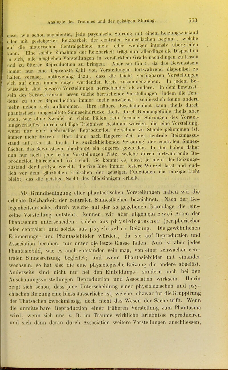 Analogie des Traumes und der geistigen Störung. (lass, wie schon angedeutet, jede psychisclic Störung mit einem Reizungszustand (Hier mit gesteigerter Reizbarkeit der centralen SinnesIlUclien beginnt , welche auf die motorischen Centraigebiete mehr oder weniger intensiv übergreifen kann. Eine solche Zunahme der Reizbarkeit trägt nun allerdings die Disposition III sich, alle möglichen Vorstellungen in verstärktem Grade nachklingen zu lassen und zu öfterer Reproduction zu bringen. Aber sie führt, da das Bewusstsein iuuuer nur eine begrenzte Zahl von Vorstellungen fortwährend disponibel zu iialten vermag, nothwendig- dazu, dass die leicht verfügbaren Vorstellungen sich auf einen immer enger werdenden Kreis zusammenziehen. In jedem Be- wusstsein sind gewißse Vorstellungen herrschender als andere. In dem Bewusst- sein des Geisteskranken lassen solche herrschende Vorstellungen, indem die Ten- denz zu ihrer Reproduction immer mehr anwächst, schliesslich keine andern mehr neben sich aufkommen. Ihre nähere Beschafl'enheit kann Iheils durch phantastisch umgestaltete Sinneseindrücke theils durch Gemeingefühle theils aber auch, wie ohne Zweifel in vielen Fällen rein formaler Störungen des Vorstel- lungsverlaufes, durch zufällige Erlebnisse bestimmt werden, die eine Vorstellung, wenn nur eine mehrmalige Reproduction derselben zu Stande gekommen ist, immer mehr tixiren. Hört dann nach längerer Zeit der centrale Reizungszu- stand auf, so ist durch die zurückbleibende Verödung der centralen Sinnes- llächen das Bewusstsein überhaupt ein engeres geworden. In ihm haben daher nun nur noch jene festen Vorstellungen Platz, welche durch fortwährende Re- production hinreichend fixirt sind. So kommt es, da.ss, je mehr der Reizungs- zu.stand der Paralyse weicht, die fixe Idee immer festere Wurzel fassl und end- lich vor dem gänzlichen Erlöschen der geistigen Functionen das einzige Licht bleibt, das die geistige Nacht des Blödsinnigen erhellt. Als Grundbedingung aller phantastischen Vorstellungen haben wir die erhöhte Reizbarkeit der centralen Sinnesflächen bezeichnet. Nach der Ge- legenheilsursache, durch welche auf der so gegebenen Grundlage die ein- zelne Vorstellung entsteht, können wir aber allgemein zwei Arten der Phantasmen unterscheiden: solche aus physiologischer (peripherischer oder centraler) und solche aus psychischer Reizung. Die gewöhnlichen Erinnerungs- und Phautasiebilder würden, da sie auf Reproduction und Association beruhen, nur unter die letzte Classe fallen. Nun ist aber jedes Phantasiebild, wie es auch entstanden sein mag, von einer schwachen cen- tralen Sinnesreizung begleitet; und wenn Phantasiebilder mit einander wechseln, so hat also die eine physiologische Reizung die andere abgelöst. Anderseils sind nicht nur bei den Einbildungs- sondern auch bei den Anschauungsvorslellungen Reproduction und Association wirksam. Hierin zeigt sich schon, dass jene Unterscheidung einer physiologischen und psy- chischen Reizung eine bloss äusserliche ist, welche, obzwar für dieGruppirung der Thalsachen zweckmässig, doch nicht das Wesen der Sache IrifTt. Wenn die unmittelbare Reproduction einer früheren Vorstellung zum Phantasma wird, wenn sich uns z. B. im Traume wirkliche Erlebnisse reproduciren und sich dann daran durch Association weitere Vorstellungen anschliessen,