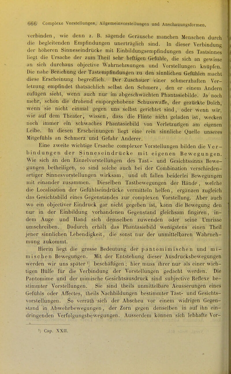 verbinden, wie denn z. B. sägende Geräusche manchen Menschen durch die begleitenden Empfindungen unerträglich sind. In dieser Verbindung der höheren Sinneseindrücke mit Einbildungsempfindungen des Tastsinnes liegt die Ursache der zum Theil sehr heWgen Gefühle, die sich an gewisse an sich durchaus objeclive Wahrnehmungen und Vorstellungen knüpfen. Die nahe Beziehung der Tastempfindungen zu den sinnlichen Gefühlen macht diese Erscheinung begreiflich. Der Zuschauer einer schmerzhaften Ver- letzung empfindet thatsächlich selbst den Schmerz , den er einem Andern zufügen sieht, wenn auch nur im abgeschwächten Phantasiebilde. Ja noch mehr, schon die drohend emporgehobene Schusswaffe, der gezückte Dolch, wenn sie nicht einmal gegen uns selbst gerichtet sind, oder wenn wir, wie auf dem Theater, wissen, dass die Flinte nicht geladen ist, wecken noch immer ein schwaches Phantasiebild von Verletzurigen am eigenen Leibe. In diesen Erscheinungen liegt eine rein sinnliche Quelle unseres Mitgefühls an Schmerz und Gefahr Anderer. Eine zweite wichtige Ursache complexer Vorstellungen bilden die Ver- bindungen der Sinneseindrücke mit eigenen Bewegungen. Wie sich an den Einzel Vorstellungen des Tast- und Gesichtssinns Bewe- gungen belheiligen, so sind solche auch bei der Combination verschieden- artiger Sinnesvorstellungen wirksam, und oft fallen beiderlei Bewegungen mit einander zusammen. Dieselben Tastbewegungen der Hände , welche die Localisation der Gefühlseindrücke vermitteln helfen, ergänzen zugleich das Gesichtsbild eines Gegenstandes zur complexen Vorstellung. Aber, auch wo ein objectiver Eindruck gar nicht gegeben ist, kann die Bewegung den nur in der Einbildung vorhandenen Gegenstand gleichsam fingiren, in- dem Auge und Hand sich demselben zuwenden oder seine Umrisse umschreiben. Dadurch erhält das Phantasiebild wenigstens einen Theil jener sinnlichen Lebendigkeit, die sonst nur der unmittelbaren Wahrneh- mung zukommt. Hierin liegt die grosse Bedeutung der pantomimischen und mi- mischen Bewegungen. Mit der Entstehung dieser Ausdrucksbewegungen werden wir uns später ^] beschäftigen; hier muss ihrer nur als einer wich- tigen Hülfe für die Verbindung der Vorstellungen gedacht werden. Die Pantomime und der mimische Gesichtsausdruck sind subjective Reflexe be- stimmter Vorstellungen. Sie sind tbeils unmittelbare Aeusserungen eines Gefühls oder Affectes, Iheils Nachbildungen bestimmter Tast- und Gesichls- vorstellungen. So verräth'sich der Abscheu vor einem widrigen Gegen- stand in Abwehrbewegungen , der Zorn gegen denselben in auf ihn ein- dringenden Verfolgungsbewegungen. Ausserdem können sich lebhafte Vor- 1) Cap. XXII.