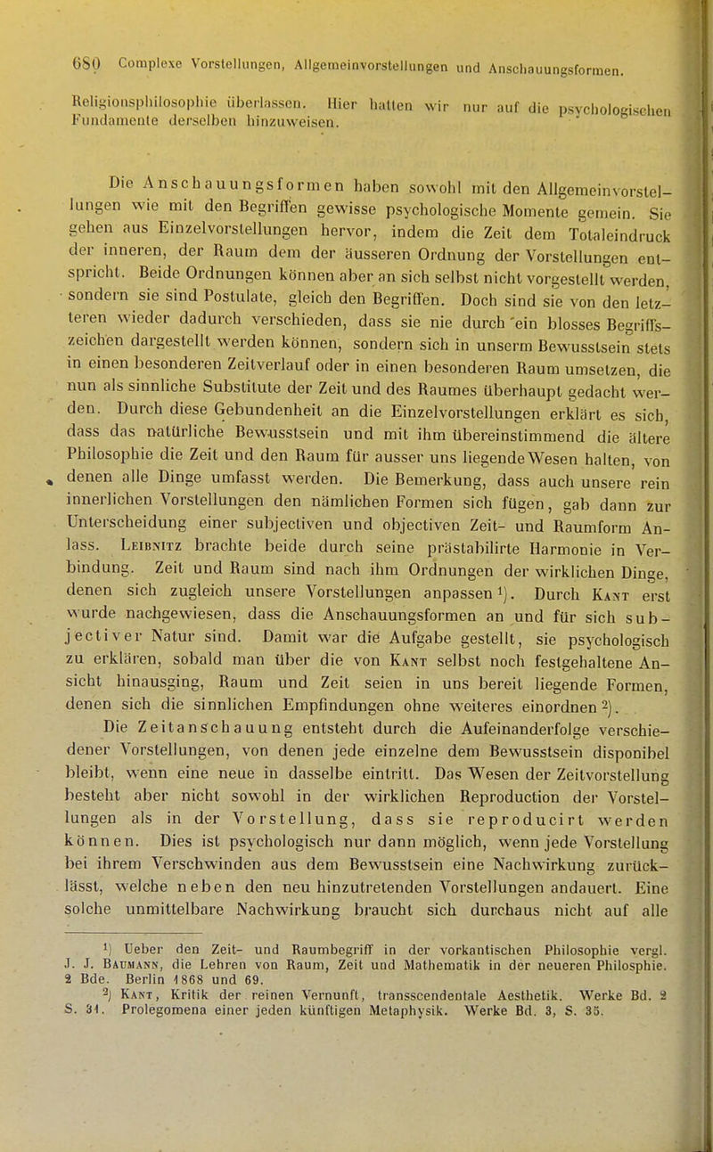 Religiousphilosophie überlassen. Hier halten wir nur auf die p.syclioloL'i.sohen Fundamente derselben hinzuweisen. Die Anschauungsformen haben sowohl milden Allgemeinvorslel- lungen wie mit den Begriffen gewisse psychologische Momenle gemein. Sie gehen aus Einzelvorslellungen hervor, indem die Zeit dem Tolaleindruck der inneren, der Raum dem der äusseren Ordnung der Vorstellungen enl- sprichl. Beide Ordnungen können aber an sich selbst nicht vorgestellt werden, ■ sondern sie sind Postulale, gleich den Begriffen. Doch sind sie von den letz- leren wieder dadurch verschieden, dass sie nie durch 'ein blosses Begriffs- zeichen dargestellt werden können, sondern sich in unserm Bewusslsein stets in einen besonderen Zeitverlauf oder in einen besonderen Raum umsetzen, die nun als sinnliche Substitute der Zeit und des Raumes überhaupt gedacht wer- den. Durch diese Gebundenheit an die Einzelvorslellungen erklärt es sich dass das natürliche Bewusslsein und mit ihm übereinstimmend die ältere Philosophie die Zeit und den Raum für ausser uns liegende Wesen halten, von , denen alle Dinge umfasst werden. Die Bemerkung, dass auch unsere rein innerlichen Vorstellungen den nämlichen Formen sich fügen, gab dann zur Unterscheidung einer subjecliven und objectiven Zeil- und Raumform An- lass. Leibnitz brachte beide durch seine prästabilirte Harmonie in Ver- bindung. Zeit und Raum sind nach ihm Ordnungen der wirklichen Dinge, denen sich zugleich unsere Vorstellungen anpassen i). Durch Kant erst wurde nachgewiesen, dass die Anschauungsformen an und für sich sub- jectiver Natur sind. Damit war die Aufgabe gestellt, sie psychologisch zu erklären, sobald man über die von Kant selbst noch festgehaltene An- sicht hinausging, Raum und Zeil seien in uns bereit liegende Formen, denen sich die sinnlichen Empfindungen ohne weiteres einordnen 2). Die Zeitanschauung entsteht durch die Aufeinanderfolge verschie- dener Vorstellungen, von denen jede einzelne dem Bewusslsein disponibel bleibt, wenn eine neue in dasselbe eintritt. Das Wesen der Zeitvorstellung besteht aber nicht sowohl in der wirklichen Reproduction der Vorstel- lungen als in der Vorstellung, dass sie reproducirt werden können. Dies ist psychologisch nur dann möglich, wenn jede Vorstellung bei ihrem Verschwinden aus dem Bewusslsein eine Nachwirkung zurück- lässl, welche neben den neu hinzutretenden Vorstellungen andauert. Eine solche unmittelbare Nachwirkung braucht sich durchaus nicht auf alle 1) Ueber den Zeit- und Raumbegriff in der vorkantischen Philosophie vergl. J. J. Bäumann, die Lehren von Raum, Zeit und Mathematik in der neueren Philosphie. 2 Bde. Berlin 1868 und 69. 2j Kant, Kritik der . reinen Vernunft, transscendentale Aesthetik. Werke Bd. 2 S. 3t. Prolegomena einer jeden künftigen Metaphysik. Werke Bd. 3, S. 35.