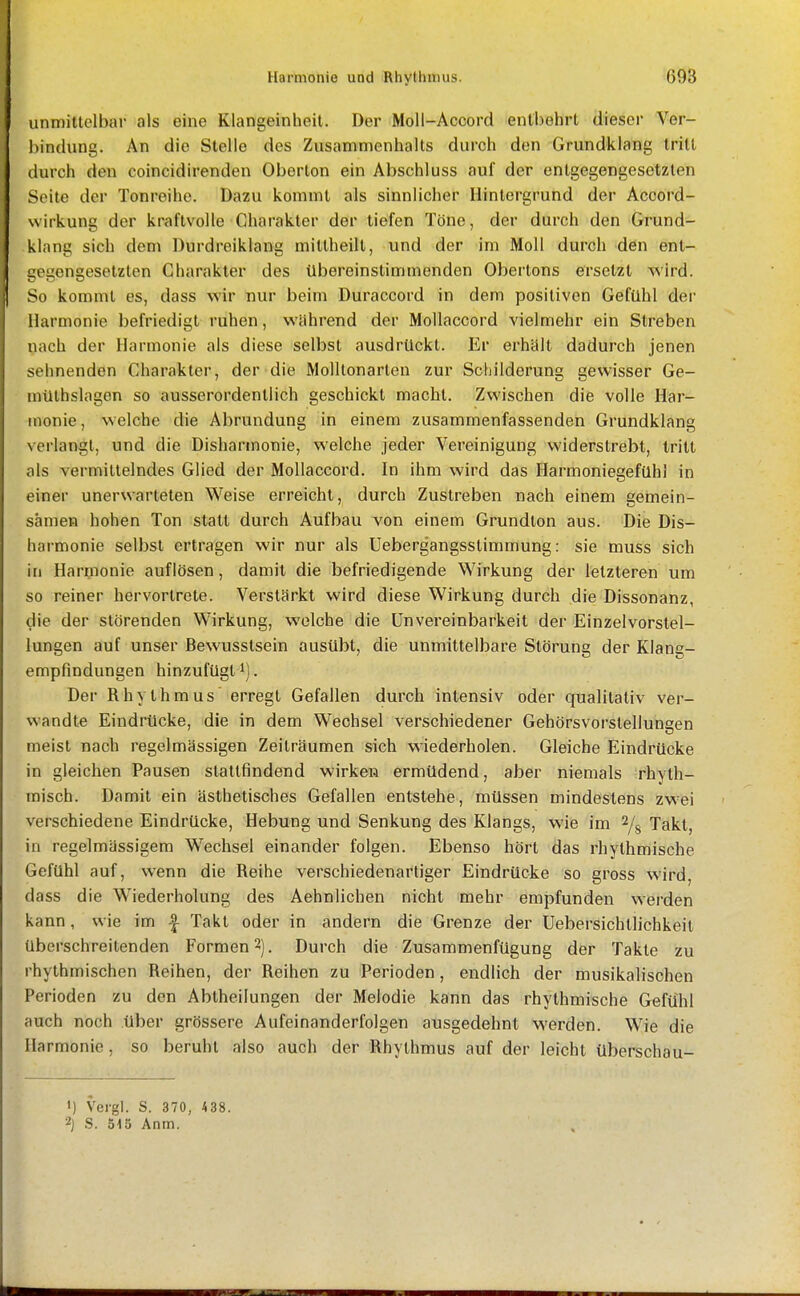 unmitlelbar als eine Klangeinheit. Der Moll-Accord entbehrt dieser Ver- l)indung. An die Stelle des Zusammenhalts durch den Grundklang tritt durch den coincidirenden Oberton ein Abschluss auf der entgegengesetzten Seite der Tonreihe. Dazu kommt als sinnlicher Hintergrund der Accord- wirkung der kraftvolle Charakter der tiefen Töne, der durch den Grund- klang sich dem Durdreiklang mittheilt, und der im Moll durch den ent- i;egengesetzten Charakter des übereinstimmenden Obertons ersetzt wird. So kommt es, dass wir nur beim Duraccord in dem positiven Gefühl der Harmonie befriedigt ruhen, während der MoUaccord vielmehr ein Streben nach der Harmonie als diese selbst ausdrückt. Er erhält dadurch jenen sehnenden Charakter, der die Molltonarten zur Schilderung gewisser Ge- mülhslagen so ausserordentlich geschickt macht. Zwischen die volle Har- monie , welche die Abrundung in einem zusammenfassenden Grundklang verlangt, und die Disharmonie, welche jeder Vereinigung widerstrebt, tritt als vermittelndes Glied der Mollaccord. In ihm wird das Harmoniegefühl in einer unerwarteten Weise erreicht, durch Zustreben nach einem gemein- samen hohen Ton statt durch Aufbau von einem Grundton aus. Die Dis- harmonie selbst ertragen wir nur als Uebergangsstimmung: sie muss sich in Harmonie auflösen, damit die befriedigende Wirkung der letzteren um so reiner hervortrete. Verstärkt wird diese Wirkung durch die Dissonanz, die der störenden Wirkung, welche die Unvereinbarkeit der Einzelvorstel- lungen auf unser Bewusstsein ausübt, die unmittelbare Störung der Klang- empfindungen hinzufügt 1). Der Rhythmus erregt Gefallen durch intensiv oder qualitativ ver- wandte Eindrücke, die in dem Wechsel verschiedener Gehörsvorstellungen meist nach regelmässigen Zeiträumen sich wiederholen. Gleiche Eindrücke in gleichen Pausen stattfindend wirken ermüdend, aber niemals rhyth- misch. Damit ein ästhetisches Gefallen entstehe, müssen mindestens zwei verschiedene Eindrücke, Hebung und Senkung des Klangs, wie im % Takt, in regelmässigem W^echsel einander folgen. Ebenso hört das rhythmische Gefühl auf, wenn die Reihe verschiedenartiger Eindrücke so gross wird, dass die Wiederholung des Aehnlichen nicht mehr empfunden werden kann, wie im -| Takt oder in andern die Grenze der Uebersichtlichkeit überschreitenden Formen 2). Durch die Zusammenfügung der Takte zu rhythmischen Reihen, der Reihen zu Perioden, endlich der musikalischen Perioden zu den Abtheilungen der Melodie kann das rhythmische Gefühl auch noch über grössere Aufeinanderfolgen ausgedehnt werden. Wie die Harmonie , so beruht also auch der Rhythmus auf der leicht überschau- ') Vergl. S. 370, 438. 2) S. 515 Anm.