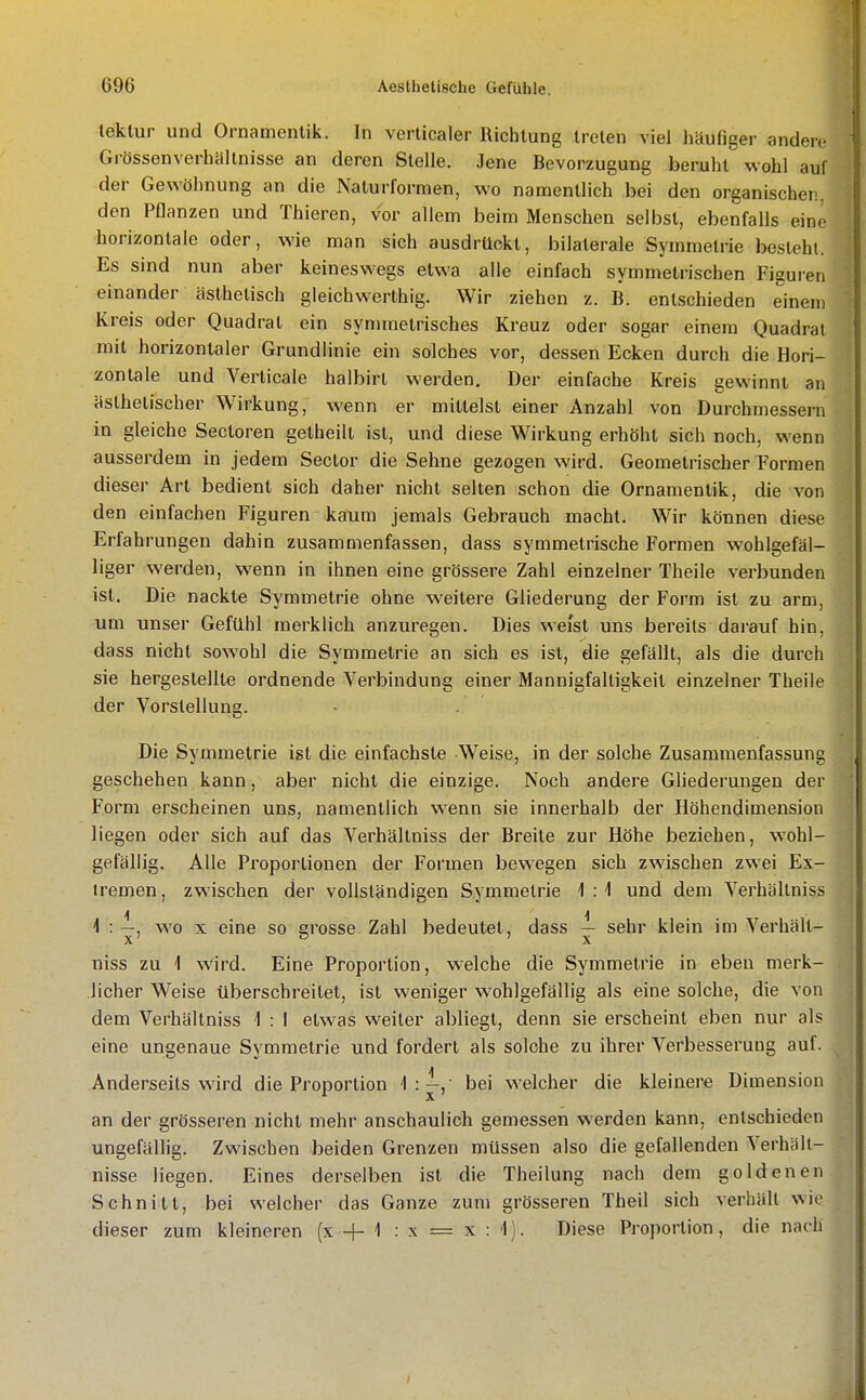 leklur und Ornamentik. In verlicaler Richtung treten viel häufiger andere Grössenverhiiltnisse an deren Stelle. Jene Bevorzugung beruht wohl auf der Gewöhnung an die Naturformen, wo namentlich bei den organischen, den Pflanzen und Thieren, vor allem beim Menschen selbst, ebenfalls eine horizontale oder, wie man sich ausdrückt, bilaterale Symmetrie besteht. Es sind nun aber keineswegs etwa alle einfach symmetrischen Figuren einander ästhetisch gleichwerthig. Wir ziehen z. B. entschieden einem Kreis oder Quadrat ein symmetrisches Kreuz oder sogar einem Quadrat mit horizontaler Grundlinie ein solches vor, dessen Ecken durch die Hori- zontale und Verticale halbirt werden. Der einfache Kreis gewinnt an ästhetischer Wirkung, wenn er mittelst einer Anzahl von Durchmessern in gleiche Secloren getheilt ist, und diese Wirkung erhöht sich noch, wenn ausserdem in jedem Sector die Sehne gezogen wird. Geometrischer Formen dieser Art bedient sich daher nicht seilen schon die Ornamentik, die von den einfachen Figuren kaum jemals Gebrauch macht. Wir können diese Erfahrungen dahin zusammenfassen, dass symmetrische Formen wohlgefäl- liger werden, wenn in ihnen eine grössere Zahl einzelner Theile verbunden ist. Die nackte Symmetrie ohne weitere Gliederung der Form ist zu arm, um unser Gefühl merklich anzuregen. Dies weist uns bereits darauf hin, dass nicht sowohl die Symmetrie an sich es ist, die gefällt, als die durch sie hergestellte ordnende Verbindung einer Mannigfaltigkeit einzelner Theile der Vorstellung. Die Symmetrie ist die einfachste Weise, in der solche Zusammenfassung geschehen kann, aber nicht die einzige. Noch andere Gliederungen der Form erscheinen uns, namentlich wenn sie innerhalb der Höhendimension liegen oder sich auf das Verhältniss der Breite zur Höhe beziehen, wohl- gefällig. Alle Proportionen der Formen bewegen sich zwischen zwei Ex- tremen, zwischen der vollständigen Symmetrie 1:4 und dem Verhältniss 4 : ^, wo X eine so grosse Zahl bedeutet, dass ^ sehr klein im Verhält- niss zu 1 wird. Eine Proportion, welche die Symmetrie in eben merk- licher Weise überschreitet, ist weniger wohlgefällig als eine solche, die von dem Verhältniss 1 : I etwas weiter abliegt, denn sie erscheint eben nur als eine ungenaue Symmetrie und fordert als solche zu ihrer Verbesserung auf. Anderseits wird die Proportion 1:^, bei welcher die kleinere Dimension an der grösseren nicht mehr anschaulich gemessen werden kann, entschieden ungefällig. Zwischen beiden Grenzen müssen also die gefallenden Verhält- nisse liegen. Eines derselben ist die Theilung nach dem goldenen Schnitt, bei welcher das Ganze zum grösseren Theil sich verhält wie dieser zum kleineren (x -[- 1 : x = x : i). Diese Proportion, die nach