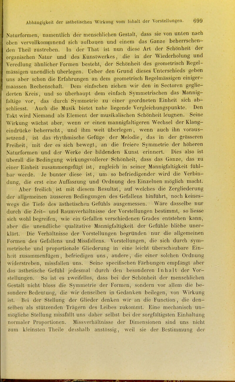 Naliirformen, namentlich der menschlichen Geslall, dass sie von unten nach oben vervollkommnend sich aufbauen und einem das Ganze beherrschen- den Theil zustreben. In der Thal ist nun diese Art der Schönheit der Olganischen Natur und des Kunstwerkes, die in der Wiederholung und \ eredlung ähnlicher Formen besteht, der Schönheit des geometrisch Regel- iiüissigen unendlich überlegen. Ueber den Grund dieses Unterschieds geben LUIS aber schon die Erfahrungen an dem geometrisch Regelmässigen einiger- iiiaassen Rechenschaft. Dem einfachen ziehen wir den in Sectoren geglie- derten Kreis, und so überhaupt dem einfach Symmetrischen das Mannig- lallige vor, das durch Symmetrie zu einer geordneten Einheit sich ab- schliesst. Auch die Musik bietet nahe liegende Vergleichungspunkle. Den Takt wird Niemand als Element der musikalischen Schönheit leugnen. Seine Wirkung wächst aber, wenn er einen mannigfaltigeren Wechsel der Klang- eindrücke beherrscht, und ihm weit überlegen, wenn auch ihn voraus- setzend, ist das rhythmische Gefüge der Melodie, das in der grösseren Freiheit, mit der es sich bewegt, an die freiere Symmetrie der höheren Nalurformen und der Werke der bildenden Kunst erinnert. Dies also ist überall die Bedingung wirkungsvollerer Schönheit, dass das Ganze, das zu einer Einheit zusammengefügt ist, zugleich in seiner Mannigfaltigkeit fühl- bar werde. Je bunter diese ist, um so befriedigender wird die Verbin- dung, die erst eine Auffassung und Ordnung des Einzelnen möglich macht. Aber freilich^ ist mit diesem Resultat, auf welches die Zergliederung der allgemeinen äusseren Bedingungen des Gefallens hinführt, noch keines- w^egs die Tiefe des ästhetischen Gefühls ausgemessen. Wäre dasselbe nur durch die Zeit- und Raumverhällnisse der Vorstellungen bestimmt, so liesse sich wohl begreifen, wie ein Gefallen verschiedenen Grades entstehen kann, aber die unendliche qualitative Mannigfaltigkeit der Gefühle bhebe uner- klärt. Die Verhältnisse der Vorstellungen begründen nur die allgemeinen Formen des Gefallens und Missfallens. Vorstellungen, die sich durch sym- metrische und proportionale Gliederung in eine leicht überschaubare Ein- heit zusammenfügen, befriedigen uns, andere, die einer solchen Ordnung widerstreben, missfallen uns. Seine specifischen Färbungen empfängt aber das ästhetische Gefühl jedesmal durch den besonderen Inhalt der Vor- stellungen. So ist es zweifellos, dass bei der Schönheit der menschlichen Gestalt nicht bloss die Symmetrie der Formen, sondern vor allem die be- sondere Bedeutung, die wir denselben in Gedanken beilegen, von Wirkung ist. Bei der Stellung der Glieder denken wir an die Function, die den- selben als stützenden Trägern des Leibes zukommt. Eine mechanisch un- mögliche Stellung missfällt uns daher selbst bei der sorgfältigsten Einhaltung normaler Proportionen. Missverhältnisse der Dimensionen sind uns nicht zum kleinsten Theile desshalb anstössig, weil sie der Bestimmung der