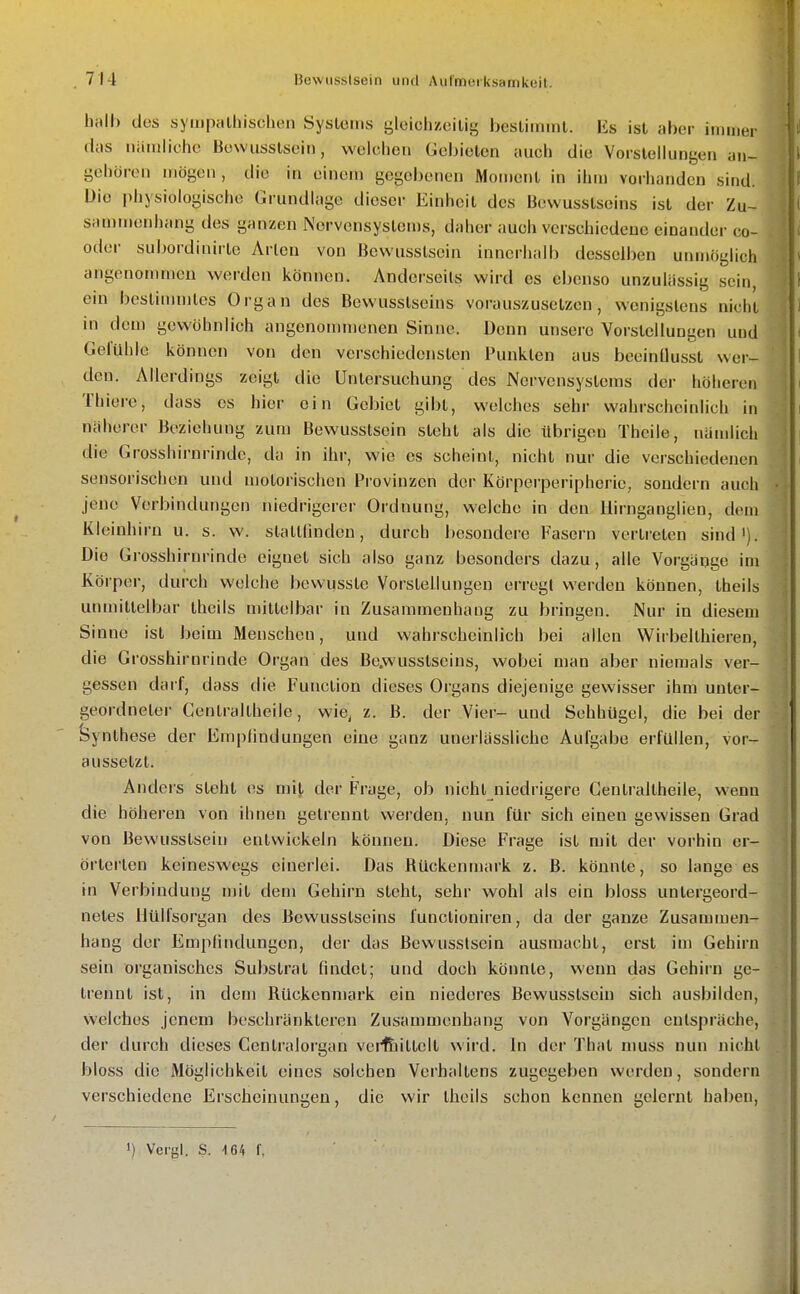 hall) des syiiipalhisclien Syslerns gleichzeitig besliininl. Iis ist aber immer das niiruiicho Bowusstsein, welchen Gebieten auch die Vorstellungen an- Li gehören mögen , die in einem gegebenen Moment in ihm vorhanden sind. | Die physiologische Grundlage dieser Einheit des Bewusstseins ist der Zu- i saniiiKtnliang des ganzen Nervensystems, daher auch verschiedene einander co- [ oder subordinirtc Arien von Bewusslsein innerhalb desselben unmöglich '. angenommen werden können. Anderseils wird es ebenso unzulässig sein, i ein bestimmtes Organ des Bewusstseins vorauszusetzen, wenigstens nicht in dem gewöhnlich angcnomn)enen Sinne. Denn unsere Vorstellungen und Gefühle können von den verschiedensten Punkten aus beeinUusst wer- ' den. Allerdings zeigt die Untersuchung des Nervensystems der höheren m Thiere, dass es hier ein Gebiet gibt, welches sehr wahrscheinlich in näherer Beziehung zum Bewusslsein steht als die übrigen Thcile, nämlich ' die Grosshirnrinde, da in ihr, wie es scheint, nicht nur die verschiedenen sensorischen und motorischen Provinzen der Körperperipherie, sondern auch • jene Vorbindungen niedrigerer Ordnung, welche in den Ilirnganglien, dem Kleinhirn u. s. w. slatllinden, durch besondere Fasern vertreten sind'). Die Grosshirnrinde eignet sich also ganz besonders dazu, alle Vorgänge im Körper, durch welche bevvusste Vorstellungen erregt werden können, theils ; unmittelbar theils mittelbar in Zusammenhang zu bringen. Nur in diesem ' Sinne ist beim Menschen, und wahrscheinlich bei allen Wirbelthieren, die Grosshirnrinde Organ des Be.wusstscins, wobei man aber niemals ver- gessen daif, dass die Function dieses Organs diejenige gewisser ihm unter- geordneter Centraltheile, wie^ z. B. der Vier- und Sehhügel, die bei der J feynthese der Empfindungen eine ganz unerlässliche Aulgabe erfüllen, vor- aussetzt. ; Anders steht es mit, der Frage, ob nicht niedrigere Centraltheile, wenn die höheren von ihnen gelrennt werden, nun für sich einen gewissen Grad von Bewusslsein entwickeln können. Diese Frage ist mit der vorhin er- örterten keineswegs einerlei. Das Hückennuirk z, B. könnte, so lange es in Verbindung mit dem Gehirn steht, sehr wohl als ein bloss untergeord- ' netes llülfsorgan des Bewusstseins functioniren, da der ganze Zusammen- ! hang der Empfindungen, der das Bewusslsein ausmacht, erst im Gehirn j sein organisches Substrat fnidet; und doch könnte, wenn das Gehirn ge- ■ trennt ist, in dem Rückenmark ein niederes Bewusslsein sich ausbilden, vvelches jenem beschränkteren Zusammenhang von Vorgängen entspräche, der durch dieses Centraiorgan veiltiittelt wird. In der That niuss nun nicht bloss die Möglichkeit eines solchen Verhaltens zugegeben werden, sondern verschiedene Erscheinungen, die wir theils schon kennen gelernt haben, ') Vergl. S. \6^ f.