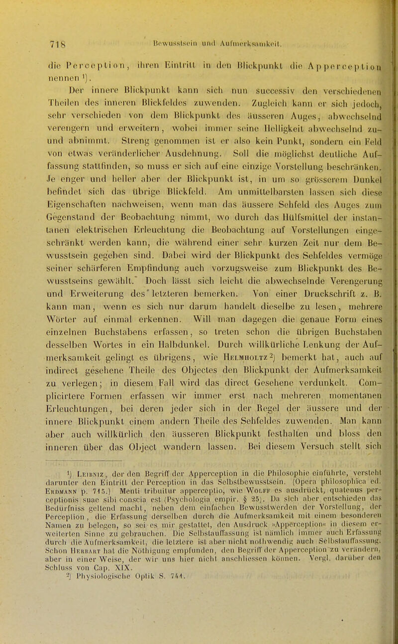 die Perccplion, ihren Kinliill in den IJlickpunkl die Apperception nennen '). Der innere Blickpunkt kann sich nun successiv den verschiedenen Theilen des inneren Blickfeldes zuwenden. Zugleich kann er sich jedoch, sehr verschieden von dem Blickpunkl des äusseren Auges, abwechselnd verengern und erweitern, wobei immer seine Helligkeit abwechselnd zu- und abnimmt. Streng genommen ist er also kein Punkt, sondern ein Feld von etwas veränderlicher Ausdehnung. Soll die möglichst deutliche Auf- fassung stattfinden, so muss er sich auf eine einzige Vorstellung beschränken. Je enger und heller aber der Blickpunkt ist, in um so grösserem Dunkel befindet sich das übrige Blickfeld. Am unmittelbarsten lassen sich diese Eigenschaften nachweisen, wenn man das äussere Sehfeld des Auges zum Gegenstand der Beobachtung nimmt, wo durch das llülfsmittel der inslan- tanen elektrischen Erleuchtung die Beobachtung auf Vorstellungen einge- schränkt werden kann, die während einer sehr kurzen Zeit nur dem Be- wusstsein gegeben sind. Dabei wird der Blickpunkt des Sehfeldes vermöge seiner schärferen Empfindung auch vorzugsweise zum Blickpunkt des Be- wusslseins gewählt.* Doch lässt sich leicht die abwechselnde Verengerung und Erweiterung des'letzteren bemerken. Von einer Druckschrift z. B. kann man, wenn es sich nur darum handelt dieselbe zu lesen, mehrere Wörter auf einmal erkennen. Will man dagegen die genaue Form eines einzelnen Buchstabens erfassen, so treten schon die übrigen Buchstaben desselben Wortes in ein Halbdunkel. Durch willkürliche T.enkung der Auf- merksamkeit gelingt es übrigens, wie HßtMnoLTz^) bemerkt hat, auch auf indirect gesehene Theile des Objecles den Blickpunkt der Aufmerksamkeit zu verlegen; in diesem Fall wird das direct Gesehene verdunkelt. Cöm- plicirlere Formen erfassen wir immer erst nach mehreren momentanen Erleuchtungen, bei deren jeder sich in der Regel der äussere und der innere Blickpunkl einem andern Theile des Sehfeldes zuwenden. Man kann aber auch willkürlich den äusseren Blickpunkt festhalten und bloss den inneren über das Object wandern lassen. Bei diesem Versuch stellt sich 1) Leibniz, der den Begriff der Apperception in die Philosophie einfüiirle, versteht darunter den Eintritt der Pcrceplion in das SelbsLbcwusslscin. (Opera philosophica ed. EiiDMANN p. 715.) Menli tribuilur apperceptio, wie Wolff es ausdrückt, quatcnus pcr- ceplionis suae sibi conscia est (Psyclioiogia empir. § 25]. Da sieh aber entschieden das Bedürfniss geltend macht, neben dem einfachen Bewusslwerden der Vorstellung, der Perceplion , die Erfassung derselben durch die Aufmerksamkeit mit einem besonderen Nan\en zu belegen, so sei es mir geslallel, den Ausdruck »Apperception« in diesem er- weiterten Sinne zu gebrauchen. Die ScIbslaulTassung ist niimlich immer auch Erfassung durch die Aufmerksamkeil, die letztere ist. aber nicht nolliwendig auch SclbstaulTa.ssung. Schon IlEHiiAHT hat die Nöthigung empfunden, den Begriff der Apperception zu verändern, aber in einer Weise, der wir uns hier nicht anschliessen küiiuen. Vci-gl. darüber den Schluss von Cap. XIX. 2) Physiologische Optik S. 741.