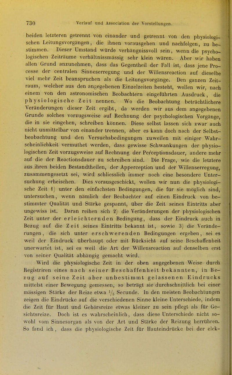 beiden letzteren getrennt von einander und getrennt von den physiologi- schen Leitungsvorgängen, die ihnen vorausgehen und nachfolgen, zu be- stimmen. Dieser Umstand würde verhängnissvoll sein, wenn die psycho- logischen Zeilräume verhältnissmässig sehr klein wären. Aber wir haben allen Grund anzunehmen, dass das Gegentheil der Fall ist, dass jene Pro- cesse der centralen Sinneserregung und der Willensreaction auf dieselbe viel mehr Zeit beanspruchen als die Leitungsvorgänge. Den ganzen Zeit- raum, welcher aus den angegebenen Einzelzeiten besteht, wollen wir, nach einem von den astronomischen Beobachtern eingeführten Ausdruck, die physiologische Zeit nennen. Wo die Beobachtung beträchtlichere Veränderungen dieser Zeit ergibt, da werden wir aus dem angegebenen Grunde solches vorzugsweise auf Rechnung der psychologischen Vorgänge, die in sie eingehen, schreiben können. Diese selbst lassen sich zwar auch nicht unmittelbar von einander trennen, aber es kann doch nach der Selbst- beobachtung und den Versuchsbediogungen zuweilen mit einiger Wahr- scheinlichkeit vermuthet werden, dass gewisse Schwankungen der physio- logischen Zeit vorzugsweise auf Rechnung der Pet'ceptionsdauer, andere mehr auf die der Reactionsdauer zu schreiben sind. Die Frage, wie die letzlere aus ihren beiden Bestandlheilen, der Apperceplion und der Willenserregung, zusammengesetzt sei, wird schliesslich immer noch eine besondere Unter- suchung erheischen. Dies vorausgeschickt, wollen wir nun die physiologi- sche Zeit 1) unter den einfachsten Bedingungen, die für sie möglich sind, untersuchen, wenn nämlich der Beobachter auf einen Eindruck von be- stimmter Qualität und Stärke gespannt, über die Zeit seines Eintritts aber ungewiss ist. Daran reihen sich 2) die Veränderungen der physiologischen Zeit unter der erleichternden Bedingung, dass der Eindruck auch in Bezug auf die Zeit seines Eintritts bekannt ist, sowie 3) die Verände- rungen, die sich unter erschwerenden Bedingungen ergeben, sei es weil der Eindruck überhaupt oder mit Rücksicht auf seine Beschaffenheit unerwartet ist, sei es weil die Art der Willensreaction auf denselben erst von seiner Qualität abhängig gemacht wird. Wird die physiologische Zeit in der oben angegebenen Weise durch Registriren eines nach seiner Beschaffenheit bekannten, in Be- zug auf seine Zeit aber unbestimmt gelassenen Eindrucks mittelst einer Bewegung gemessen, so beträgt sie durchschnittlich bei einer massigen Stärke der Reize etwa 1/5 Secunde. In den meisten Beobachtungen zeigen die Eindrücke auf die verschiedenen Sinne kleine Unterschiede, indem die Zeit für Haut und Gehörsreize etwas kleiner zu sein pflegt als für Ge- sichtsreize. Doch ist es wahrscheinlich, dass diese Unterschiede nicht so- wohl vom Sinnesorgan als von der Art und Stärke der Reizung herrühren. So fand ich , dass die physiologische Zeit für Hauteindrücke bei der elek-