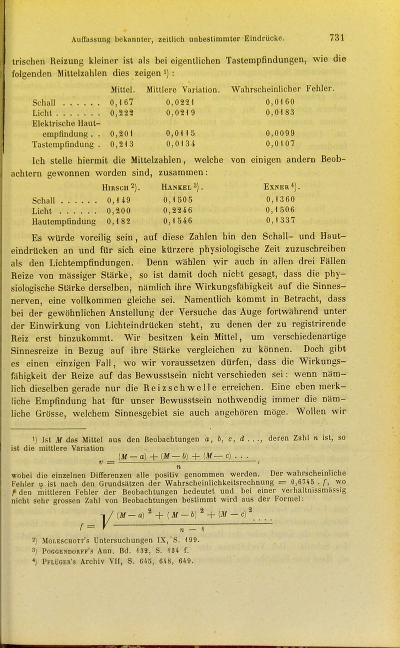 irischen Reizung kleiner ist als bei eigentlichen Tastempfindungen, wie die folgenden Miltelzahlen dies zeigen i) : Mittel. Mittlere Variation. Wahrscheinlicher Fehler. Schall 0J 67 0,0221 0,0160 Licht 0,222 0,0219 0,0183 Elektrische llaut- empfindung. . 0,201 0,0M 5 0,0099 Tastempfindung. 0,213 0,0134 0,0107 Ich stelle hiermit die Mittelzahlen, welche von einigen andern Beob- achtern gewonnen worden sind, zusammen: Hibsch2). Hansel 3). Exnkr^). Schall 0,1 49 0,150 5 0,13 60 Licht 0,200 0,2246 0,1 506 Hautempfindung 0,1 82 0,1 546 0,1337 Es würde voreilig sein, auf diese Zahlen hin den Schall- und Haut- eindrücken an und für sich eine kürzere physiologische Zeit zuzuschreiben als den Lichtempfindungen. Denn wählen wir auch in allen drei Fällen Reize von massiger Stärke, so ist damit doch nicht gesagt, dass die phy- siologische Stärke derselben, nämlich ihre Wirkungsfähigkeit auf die Sinnes- nerven, eine vollkommen gleiche sei. Namentlich kommt in Betracht, dass bei der gewöhnlichen Anstellung der Versuche das Auge fortwährend unter der Einwirkung von Lichteindrücken steht, zu denen der zu registrirende Reiz erst hinzukommt. Wir besitzen kein Mittel, um verschiedenartige Sinnesreize in Bezug auf ihre Stärke vergleichen zu können. Doch gibt es einen einzigen Fall, wo wir voraussetzen dürfen, dass die Wirkungs- fähigkeit der Reize auf das Bewusstsein nicht verschieden sei: wenn näm- lich dieselben gerade nur die Reizschwelle erreichen. Eine eben merk- liche Empfindung hat für unser Bewusstsein nothwendig immer die näm- liche Grösse, welchem Sinnesgebiet sie auch angehören möge. Wollen wir 1) Ist M das Mittel aus den Beobachtungen o, b, c, d . . ., deren Zahl n ist, so ist die mittlere Variation {M-a) + (Af — b) + {M— c) . . . V = —  ) n wobei die einzelnen Differenzen alle positiv genommen werden. Der wahrscheinliche Fehler tp ist nach den Grundsätzen der Wahrscheinlichkeitsrechnung = 0,6745 . /, wo f den mittleren Fehler der Beobachtungen bedeutet und bei einer veihältnissmässig nicht sehr grossen Zahl von Beobachtungen bestimmt wird aus der Formel: [M - a]^ + [M — b]^ + [M - c)^ n — 1 2) Moleschott's Untersuchungen IX, S. 199. 3) Pocgendorff's Ann. Bd. 132, S. 134 f. *) Pflüger's Archiv VH, S. 645, 648, 649.