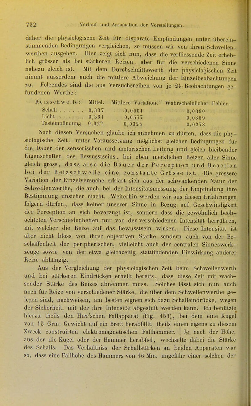 daher die physiologische Zeil für disparate Empfindungen unter überein- stimmenden Bedingungen vergleichen, so müssen wir von ihren Schwellen- werthen ausgehen. Hier zeigt sich nun, dass die verfliessende Zeit erheb- lich grösser als bei stärkeren Reizen, aber für die verschiedenen Sinne nahezu gleich ist. Mit dem Durchschniltswerth der physiologischen Zeit nimmt ausserdem auch die mittlere Abweichung der Einzelbeobachtungen zu. Folgendes sind die aus Versuchsreihen von je 24 Beobachtungen ge- fundenen Werthe: Reizschwelle: Mittel. Mittlere Variation. Wahrscheinlicher Fohler. Schall 0,337 0,0501 0,0390 Licht 0,331 0,0577 0,0389 Tasterapfmdung 0,327 0,0324 0,0278. Nach diesen Versuchen glaube ich annehmen zu dürfen, dass die phy- siologische Zeit, unter Voraussetzung möglichst gleicher Bedingungen für die Dauer der sensorischen und motorischen Leitung und gleich bleibender Eigenschaften des Bewusstseins, bei eben merklichen Reizen aller Sinne gleich gross, dass also die Dauer der Perception und Reaction bei der Reizschwelle eine constante Grösse ist. Die grössere Variation der Einzelversuche erklärt sich aus der schwankenden Natur der Schwellenwerthe, die auch bei der Intensitätsmessung der Empfindung ihre Bestimmung unsicher macht. Weiterhin werden wir aus diesen Erfahrungen folgern dürfen, dass keiner unserer Sinne in Bezug auf Geschwindigkeit der Perception an sich bevorzugt ist, sondern dass die gewöhnlich beob- achteten Verschiedenheiten nur von der verschiedenen Intensität herrühren, mit welcher die Reize auf das Bewusstsein wirken. Diese Intensität ist aber nicht bloss von ihrer objectiven Stärke sondern auch von der Be- schaffenheit der peripherischen, vielleicht auch der centralen Sinneswerk- zeuge sowie von der etwa gleichzeitig stattfindenden Einwirkung anderer Reize abhängig. Aus der Vergleichung der physiologischen Zeit beim Schwellenwerth und bei stärkeren Eindrücken erhellt bereits, dass diese Zeit mit wach- sender Stärke des Reizes abnehmen muss. Solches lässt sich nun auch noch für Reize von verschiedener Stärke, die über dem Schwellenwerthe ge- legen sind, nachweisen, am besten eignen sich dazu Schalleindrücke, wegen der Sicherheit, mit der ihre Intensität abgestuft werden kann. Ich benülzle hierzu theils den Hipp'schen Fallapparat (Fig. 153), bei dem eine Kugel von 1.5 Grm. Gewicht auf ein Brett herabfällt, theils einen eigens zu diesem Zweck construirlen elektromagnetischen Fallhammer. Je nach der Höhe, aus der die Kugel oder der Hammer herabfiel, wechselte dabei die Stärke des Schalls. Das Verhältniss der Schallstärken an beiden Apparaten war so, dass eine Fallhöhe des Hammers von 16 Mm. ungefähr einer solchen der