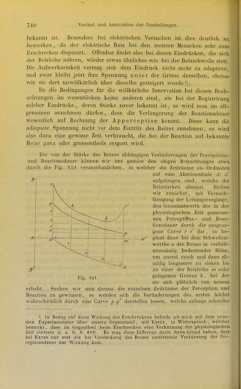 bekannt ist. Besonders bei elektrischen Versuchen ist dies deutlich zu bemerken, da der elektrische Reiz bei den meisten Menschen sehr zum Erschrecken disponirl. Offenbar findet also bei diesen Eindrücken, die sich der Reizhöhe nähern, wieder etwas ähnliches wie bei der Reizschwelle statt. Die Aufmerksamkeit vermag sich dem Eindruck nicht mehr zu adaptiren, und zwar bleibt jetzt ihre Spannung unter der Grösse desselben, ebenso wie sie dort unwillkürlich über dieselbe gesleiiiert wurde). Da die Bedingungen für die willkürliche Innervation bei diesen Beob- achtungen im wesentlichen keine anderen sind, als bei der Registrirung solcher Eindrücke, deren Stärke zuvor bekannt ist, so wird man im all- gemeinen annehmen dürfen, dass die Verlängerung der Reactionsdauer wesentlich auf Rechnung der Apperception kommt. Diese kann die adäquate Spannung nicht vor dem Eintritt des Reizes annehmen; es wird also dazu eine gewisse Zeit verbraucht, die bei der Reaction auf bekannte Reize ganz oder grossentheils erspart wird. Die von der Stärke des Reizes abhängigen Veränderungen der Perceptions- und Reactionsdauer können wir uns gemäss den obigen B-itrachtungen etwa durcli die Fig. \b\ veranschaulichen, in welcher die Zeilräume als Ordinalen auf eine Abscissenlinie x £c' aufgetragen sind, welche die Reizstärken abmisst. Stellen wir zunächst, mit Vernach- lässigung der Leitungsvorgänge, den Gesammlwerth der in der physiologischen Zeit gemesse- nen PerceptiOns- und Reac- tionsdauer durch die ausgezo- gene Curve r r dar, so be- -x' ginnt diese bei dem Schwellen- werthe a des Reizes in verhält- nissmässig bedeutender Höhe, um zuerst rasch und dann all- \ \/ 1 ^ / i p' e Fig. 151. mälig langsamer zu sinken bis y' zu einer der Reizhöhe m nahe- gelegenen Grenze h, bei der sie sich plötzlich von neuem erhebt. Suchen wir nun daraus die einzelnen Zeiträume der Perception und Reaction zu gewinnen, so werden sich die Veränderungen des ersten höchst wahrscheinlich durch eine Curve p p' darstellen lassen, welche anfangs schneller 1) In Bezug auf diese Wirkung des Erschreckens befinde icli mich mit dem neue- sten Experimenlator über unsern Gegenstand, mit Exner , in Widerspruch , w elcher bemerkt, dass im Gegentheil beim Erschrecken eine Verkürzung der physiologischea Zeit eintrete (a. a. 0. S. 619). Es mag diese Differenz darin ihren Grund haben, doss bei Exner nur erst die bei Verstärkung des Reizes eintretende Verkürzung der Pcr- ceptionsdauer zur Wirkung kam.