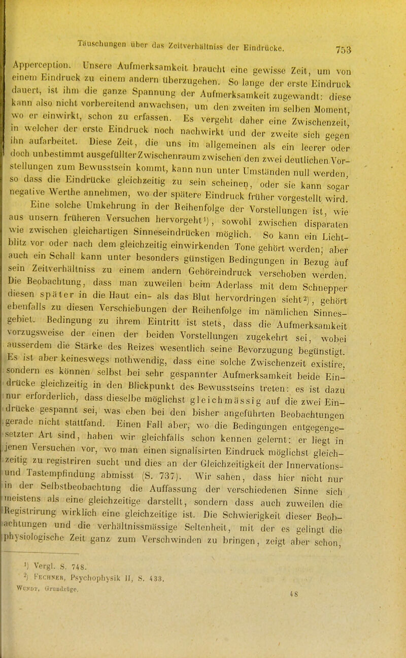 Apperceplion. Unsere Aufmerksamkeit braucht eine gewisse Zeit, um von nnem EnKh'uck zu einem andern überzugehen. So lange der erste Eindruck lauert, ,st ,hm die ganze Spannung der Aufmerksamkeit zugewandt: diese i.mn also nicht vorbereitend anwachsen, um den zweiten im selben Moment .vo er emwirkt, schon zu erlassen. Es vergeht daher eine Zwischenzeit; n welcher der erste Eindruck noch nachwirkt und der zweite sich ge-en . m aufarbeitet. Diese Zeit, die uns im allgemeinen als ein leerer oder doch unbestmimt ausgefüllter Zwischenraum zwischen den zwei deutlichen Vor- stellungen zum Bewusstsein konunl, kann nun unter Umständen null werden so dass d.e Eindrücke gleichzeitig zu sein scheinen, oder sie kann so^^nr negative Werthe annehmen, wo der spätere Eindruck früher vorgestellt, wird Eine solche Umkehrung in der Beihenfolge der Vorstellungen ist wie aus unsern früheren Versuchen hervorgehl'), sowohl zwischen dispa'raten wie zwischen gleichartigen Sinneseindrücken möglich. So kann ein Licht blitz vor oder nach dem gleichzeitig einwirkenden Tone gehört werden' aber auch ein Schall kann unter besonders günstigen Bedingungen in Bezug auf sein Zeitverhällniss zu einem andern Gehöreindruck verschoben werden Die Beobachtung, dass man zuweilen beim Aderlass mit dem Schnepper diesen später in die Haut ein- als das Blut hervordringen sieht2] gehört ebenfalls zu diesen Verschiebungen der Reihenfolge im nämlichen 'sinnes- gebiet. Bedingung zu ihrem Eintritt ist stets, dass die Aufmerksamkeit vorzugsweise der einen der beiden Vorstellungen zugekehrt sei, wobei ausserdem die Stärke des Reizes wesentlich seine Bevorzugung begünstigt Es jst aber keineswegs nothwendig, dass eine solche Zwischenzeit existire' sondern es können selbst bei sehr gespannter Aufmerksamkeit beide Ein- drucke gleichzeitig in den Blickpunkt des Bewusstseins treten: es ist dazu inur erforderlich, dass dieselbe möglichst gleichmässig auf die zwei Ein- drucke gespannt sei, was eben bei den bisher angeführten Beobachtunaen gerade nicht stattfand. Einen Fall aber, wo die Bedingungen entgegenge- setzter Art sind, haben wir gleichfalls schon kennen gelernt: er liegt in jenen Versuchen vor, wo man einen signalisirlen Eindruck möglichst gleich- zeitig zu registriren sucht und dies an der Gleichzeitigkeit der Innervation«^- und Tastempfindung abmisst (S. 737). Wir sahen, dass hier nicht nur m der Selbstbeobachtung die Auffassung der verschiedenen Sinne sich meistens als eine gleichzeitige darstellt, sondern dass auch zuweilen die Registrirung wirklich eine gleichzeitige ist. Die Schwierigkeit dieser Beob- achtungen und die verhältnissmässige Seltenheit, mit der es gelingt die physiologische Zeit ganz zum Verschwinden zu bringen, zeigt aber schon, ') Vergl. S. 748. 'I Kechner, Psychophysik II, s. 43.S. WuNDT, OrnndzOgo. '4 8