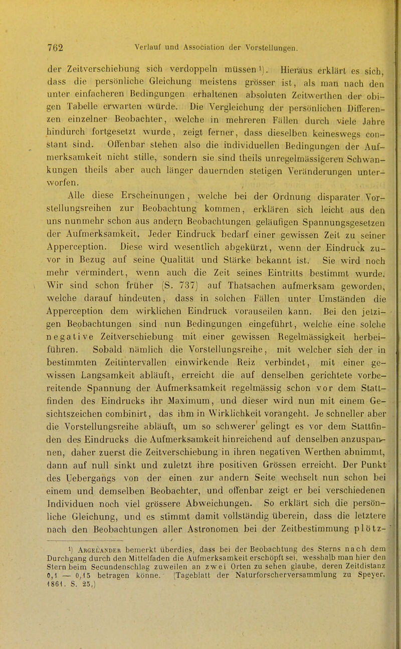 der Zeitverschiebung sich verdoppeln müssen i). Hieraus erklärt es sich, dass die persönliche Gleichung meistens grösser ist, als man nach den unter einfacheren Bedingungen erhaltenen absoluten Zeitwerthen der obi- gen Tabelle erwarten würde. Die Vergleichung der persönlichen Differen- zen einzelner Beobachter, welche in mehreren Fällen durch viele Jahre hindurch fortgesetzt wurde, zeigt ferner, dass dieselben keineswegs con- stant sind. Offenbar stehen also die individuellen Bedingungen der Auf- merksamkeit nicht stille, sondern sie sind theils unregelmässigeren Schwan- kungen theils aber auch länger dauernden stetigen Veränderungen unter- worfen. Alle diese Erscheinungen, welche bei der Ordnung disparater Vor- stellungsreihen zur Beobachtung kommen, erklären sich leicht aus den uns nunmehr schon aus andern Beobachtungen geläufigen Spannungsgesetzen der Aufmerksamkeit. Jeder Eindruck bedarf einer gewissen Zeil zu seiner Appei^ception. Diese wird wesentlich abgekürzt, wenn der Eindruck zu- vor in Bezug auf seine Qualität und Stärke bekannt ist. Sie wird noch mehr vermindert, wenn auch die Zeit seines Eintritts bestimmt wurde. Wir sind schon früher (S. 737) auf Thatsachen aufmerksam geworden, welche darauf hindeuten, dass in solchen Fällen unter Umständen die Apperception dem wirklichen Eindruck vorauseilen kann. Bei den jetzi- gen Beobachtungen sind nun Bedingungen eingeführt, welche eine solche negative Zeitverschiebung mit einer gewissen Regelmässigkeit herbei- führen. Sobald nämlich die Vorstellungsreihe, mit w^elcher sich der in bestimmten Zeilintervallen einwirkende Reiz verbindet, mit einer ge- wissen Langsamkeit abläuft, erreicht die auf denselben gerichtete vorbe- reitende Spannung der Aufmerksamkeit regelmässig schon vor dem Statt- finden des Eindrucks ihr Maximum, und dieser wird nun mit einem Ge- sichlszeichen combinirt, das ihm in Wirklichkeit vorangehl. Je schneller aber die Vorstellungsreihe abläuft, um so schwerer' gelingt es vor dem Stattfin- den des Eindrucks die Aufmerksamkeit hinreichend auf denselben anzuspaiv- nen, daher zuerst die Zeitverschiebung in ihren negativen Werthen abnimmt, dann auf null sinkt und zuletzt ihre positiven Grössen erreicht. Der Punkt des Uebergangs von der einen zur andern Seite wechselt nun schon bei einem und demselben Beobachter, und offenbar zeigt er bei verschiedenen Individuen noch viel grössere Abweichungen. So erklärt sich die persön- liche Gleichung, und es stimmt damit vollständig überein, dass die letztere nach den Beobachtungen aller Astronomen bei der Zeitbestimmung plötz- 1) Argelandeb bemerkt überdies, dass bei der Beobachtung des Sterns nach dem Durchgang durch den Miltelfaden die Aufmerksamkeit erschöpft sei, wesshalb man hier den Stern beim Secundenschlag zuweilen an zwei Orten zu sehen glaube, deren Zeitdistanz 0,1 — 0,15 betragen könne. (Tageblatt der Nalurforscherversammlung zu Speyer. 1861. S. 25.)