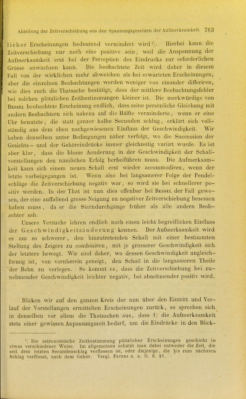 1 ich er Erscheinungen bedeutend vermindert wird^). Hierbei kann die Zeitverschiebung nur noch eine positive sein, weil die Anspannung der Aufmerksamkeit erst bei der Perception des Eindrucks zur erforderlichen Grösse anwachsen kann. Die beobachtete Zeit wird daher in diesem Fall von der wirklichen mehr abweichen als bei erwarteten Erscheinungen^ aber die einzelnen Beobachtungen werden weniger von einander difTeriren^ wie dies auch die Thatsache bestätigt, dass der mittlere Beobachlungsfehler bei solchen plötzlichen Zeitbestimmungen kleiner ist. Die merkwürdige von Hessel beobachtete Erscheinung endlich, dass seine persönliche Gleichung mit andern Beobachtern sich nahezu auf die Hälfte verminderte, wenn er eine Uhr benutzte, die statt ganzer halbe Secunden schlug, erklärt sich voll- ständig aus dem oben nachgewiesenen Einüuss der Geschwindigkeit. Wir haben denselben unter Bedingungen näher verfolgt, wo die Succession der Gesichts- und der Gehöreindrücke immer gleichzeitig variirt wurde. Es ist aber klar, dass die blosse Aenderung in der Geschwindigkeit der Schall- vorstellungen den nämlichen Erfolg herbeiführen muss. Die Aufmerksam- keit kann sich einem neuen Schall erst wieder accommodiren, wenn der letzte vorbeigegangen ist. Wenn also bei langsamerer Folge der Pendel- schläge die Zeitverschiebung negativ war, so wird sie bei schnellerer po- sitiv werden. In der That ist nun dies offenbar bei Bessel der Fall gew'C- sen, der eine aufiällend grosse Neigung zu negativer Zeitverschiebung besessen haben muss , da er die Sterndurchgänge früher als alle andern Beob- achter sah. Unsere Versuche lehren endlich noch einen leicht begreiflichen Einfluss der Geschw'indigkeitsänderung kennen. Der Aufmerksamkeit wird es um so schwerer, den hinzutretenden Schall mit einer bestimmten Stellung des Zeigers zu combiniren, mit je grösserer Geschwindigkeit sich der letztere bewegt. Wir sind daher, wo dessen Geschwindigkeit ungleich- förmig ist, von vornherein geneigt, den Schall in die langsameren Theile der Bahn zu verlegen. So kommt es, dass die Zeitverschiebung bei zu- nehmender Geschwindigkeit leichter negativ, bei abnehmender positiv wird. Blicken wir auf den ganzen Kreis der nun über den Eintritt und Ver- lauf der Vorstellungen ermittelten Erscheinungen zurück, so sprechen sich in denselben vor allem die Thatsachen aus, dass I) die Aufmerksamkeit, stets einer gewissen Anpassungszeil bedarf, um die Eindrücke in den Blick- ') Die astronomische Zeilbestimmung plötzlicher Erscheinungen geschieht in^ etwas verschiedener Weise. Im allgemeinen schätzt man dabei entweder die Zeit, die seit dem letzten Secundenschlag verflossen ist, oder diejenige, die bis zum nSchslea Schlag verfliesst, nach dem Gehör. Vergl. Peters a. a. 0. S. 21.